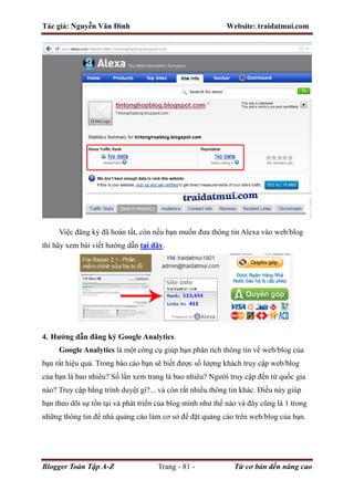 Tác giả: Nguyễn Văn Đình Website: traidatmui.com
Blogger Toàn Tập A-Z Trang - 81 - Từ cơ bản đến nâng cao
Việc đăng ký đã hoàn tất, còn nếu bạn muốn đưa thông tin Alexa vào web/blog
thì hãy xem bài viết hướng dẫn tại đây.
4. Hướng dẫn đăng ký Google Analytics
Google Analytics là một công cụ giúp bạn phân tích thông tin về web/blog của
bạn rất hiệu quả. Trong báo cáo bạn sẽ biết được số lượng khách truy cập web/blog
của bạn là bao nhiêu? Số lần xem trang là bao nhiêu? Người truy cập đến từ quốc gia
nào? Truy cập bằng trình duyệt gì?... và còn rất nhiều thông tin khác. Điều này giúp
bạn theo dõi sự tồn tại và phát triển của blog mình như thế nào và đây cũng là 1 trong
những thông tin để nhà quảng cáo làm cơ sở để đặt quảng cáo trên web/blog của bạn.
 