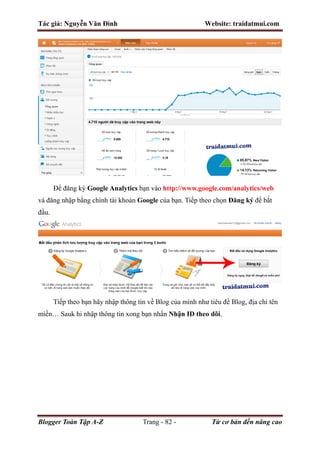 Tác giả: Nguyễn Văn Đình Website: traidatmui.com
Blogger Toàn Tập A-Z Trang - 82 - Từ cơ bản đến nâng cao
Để đăng ký Google Analytics bạn vào http://www.google.com/analytics/web
và đăng nhập bằng chính tài khoản Google của bạn. Tiếp theo chọn Đăng ký để bắt
đầu.
Tiếp theo bạn hãy nhập thông tin về Blog của mình như tiêu đề Blog, địa chỉ tên
miền… Sauk hi nhập thông tin xong bạn nhấn Nhận ID theo dõi.
 