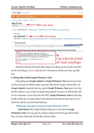 Tác giả: Nguyễn Văn Đình Website: traidatmui.com
Blogger Toàn Tập A-Z Trang - 84 - Từ cơ bản đến nâng cao
Như thế là đã hoàn tất để thấy được thông tin về Blog của bạn thì hãy click Báo
cáo để xem thông tin (Lưu ý bạn cần chờ 1 thời gian thì dữ liệu mới được cập nhật
lên).
5. Hướng dẫn cài đặt Google Webmaster Tools
Cũng giống như Google Analytics, Google Webmaster Tool cũng là một công
cụ hỗ trợ bạn quản lý Website được cung cấp miễn phí bởi Google. Nhưng khác với
Google Analytic là quản lý lượt truy cập thì Google Webmster Tool quản lý các liên
kết đến website và các từ khóa mà người dùng dùng để truy cập vào Website bạn. Đối
với các webmaster và các Seoer khi làm SEO, Google Webmaster Tools là một công
cụ thật sự hiệu quả. Nó giúp chúng ta tiết kiệm được thời gian để tập trung tối ưu và
chỉnh sửa website của mình hoàn thiện hơn.
Những chức năng quan trọng của Google Webmaster Tools ?
- Dash Board: Đây là phần thống kê thông tin cơ bản nhất từ Google
Webmaster Tools. Nó cung cấp cho chúng ta những số liệu liên quan đến từ khóa
được tìm kiếm nhiều nhất, liên kết đến website từ đâu …
 