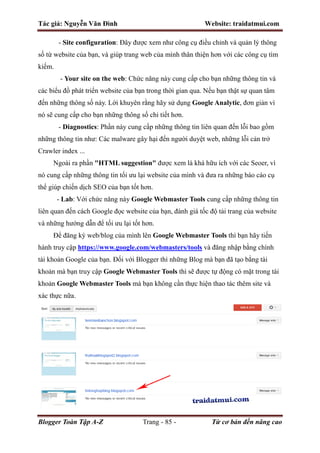 Tác giả: Nguyễn Văn Đình Website: traidatmui.com
Blogger Toàn Tập A-Z Trang - 85 - Từ cơ bản đến nâng cao
- Site configuration: Đây được xem như công cụ điều chỉnh và quản lý thông
số từ website của bạn, và giúp trang web của mình thân thiện hơn với các công cụ tìm
kiếm.
- Your site on the web: Chức năng này cung cấp cho bạn những thông tin và
các biểu đồ phát triển website của bạn trong thời gian qua. Nếu bạn thật sự quan tâm
đến những thông số này. Lời khuyên rằng hãy sử dụng Google Analytic, đơn giản vì
nó sẽ cung cấp cho bạn những thông số chi tiết hơn.
- Diagnostics: Phần này cung cấp những thông tin liên quan đến lỗi bao gồm
những thông tin như: Các malware gây hại đến người duyệt web, những lỗi cản trở
Crawler index ...
Ngoài ra phần "HTML suggestion" được xem là khá hữu ích với các Seoer, vì
nó cung cấp những thông tin tối ưu lại website của mình và đưa ra những báo cáo cụ
thể giúp chiến dịch SEO của bạn tốt hơn.
- Lab: Với chức năng này Google Webmaster Tools cung cấp những thông tin
liên quan đến cách Google đọc website của bạn, đánh giá tốc độ tải trang của website
và những hướng dẫn để tối ưu lại tốt hơn.
Để đăng ký web/blog của mình lên Google Webmaster Tools thì bạn hãy tiến
hành truy cập https://www.google.com/webmasters/tools và đăng nhập bằng chính
tài khoản Google của bạn. Đối với Blogger thì những Blog mà bạn đã tạo bằng tài
khoản mà bạn truy cập Google Webmaster Tools thì sẽ được tự động có mặt trong tài
khoản Google Webmaster Tools mà bạn không cần thực hiện thao tác thêm site và
xác thực nữa.
 