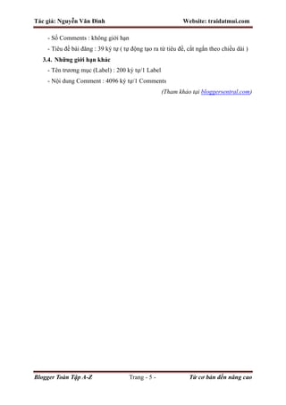 Tác giả: Nguyễn Văn Đình Website: traidatmui.com
Blogger Toàn Tập A-Z Trang - 5 - Từ cơ bản đến nâng cao
- Số Comments : không giới hạn
- Tiêu đề bài đăng : 39 ký tự ( tự động tạo ra từ tiêu đề, cắt ngắn theo chiều dài )
3.4. Những giới hạn khác
- Tên trương mục (Label) : 200 ký tự/1 Label
- Nội dung Comment : 4096 ký tự/1 Comments
(Tham khảo tại bloggersentral.com)
 