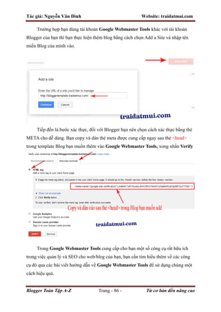Tác giả: Nguyễn Văn Đình Website: traidatmui.com
Blogger Toàn Tập A-Z Trang - 86 - Từ cơ bản đến nâng cao
Trường hợp bạn dùng tài khoản Google Webmaster Tools khác với tài khoản
Blogger của bạn thì bạn thực hiện thêm blog bằng cách chọn Add a Site và nhập tên
miền Blog của mình vào.
Tiếp đến là bước xác thực, đối với Blogger bạn nên chọn cách xác thực bằng thẻ
META cho dễ dàng. Bạn copy và dán thẻ meta được cung cấp ngay sau thẻ <head>
trong template Blog bạn muốn thêm vào Google Webmaster Tools, xong nhấn Verify
Trong Google Webmaster Tools cung cấp cho bạn một số công cụ rất hữu ích
trong việc quản lý và SEO cho web/blog của bạn, bạn cần tìm hiểu thêm về các công
cụ đó qua các bài viết hướng dẫn về Google Webmaster Tools để sử dụng chúng một
cách hiệu quả.
 