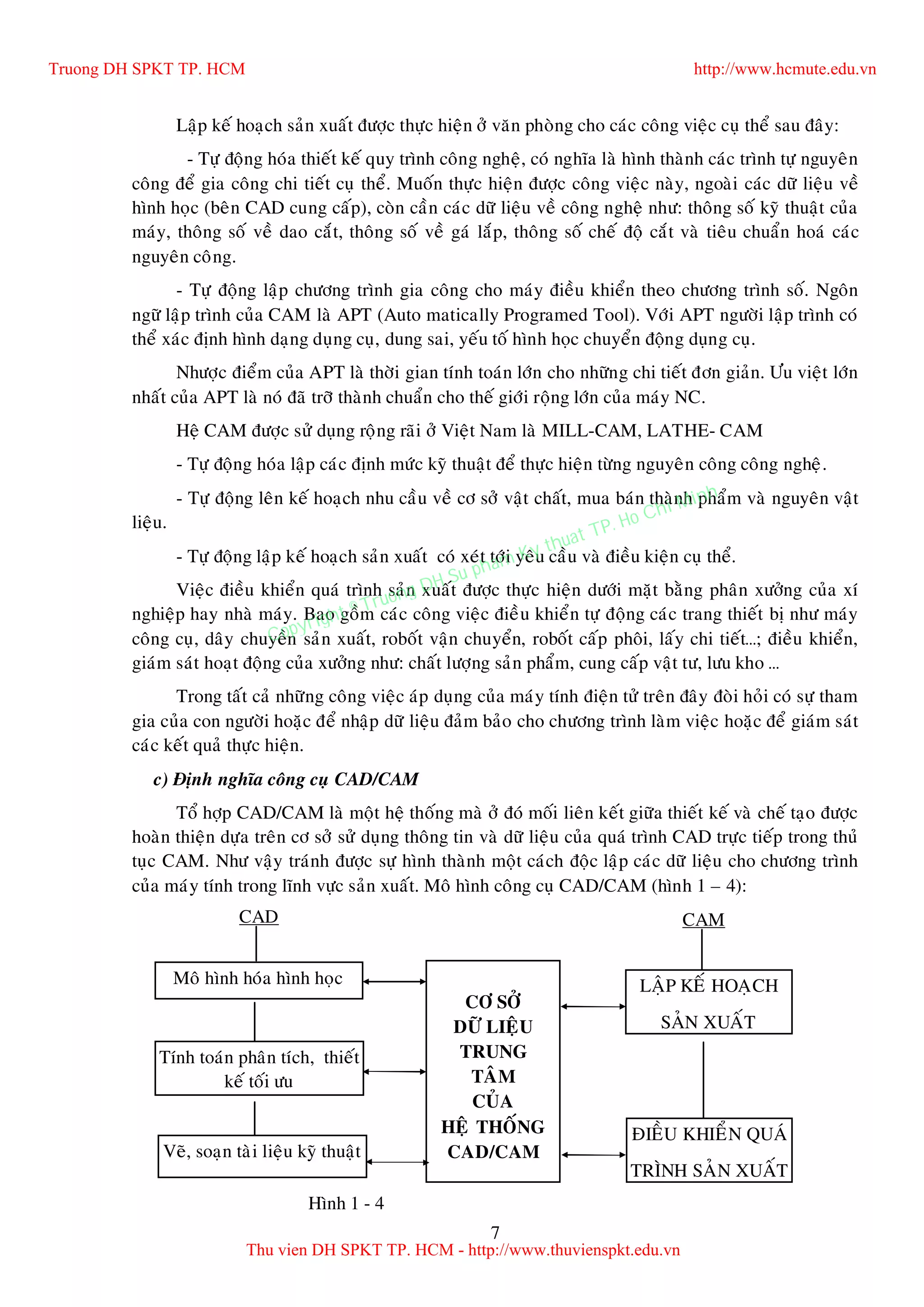 7
Laäp keá hoaïch saûn xuaát ñöôïc thöïc hieän ôû vaên phoøng cho caùc coâng vieäc cuï theå sau ñaây:
- Töï ñoäng hoùa thieát keá quy trình coâng ngheä, coù nghóa laø hình thaønh caùc trình töï nguyeân
coâng ñeå gia coâng chi tieát cuï theå. Muoán thöïc hieän ñöôïc coâng vieäc naøy, ngoaøi caùc döõ lieäu veà
hình hoïc (beân CAD cung caáp), coøn caàn caùc döõ lieäu veà coâng ngheä nhö: thoâng soá kyõ thuaät cuûa
maùy, thoâng soá veà dao caét, thoâng soá veà gaù laép, thoâng soá cheá ñoä caét vaø tieâu chuaån hoaù caùc
nguyeân coâng.
- Töï ñoäng laäp chöông trình gia coâng cho maùy ñieàu khieån theo chöông trình soá. Ngoân
ngöõ laäp trình cuûa CAM laø APT (Auto matically Programed Tool). Vôùi APT ngöôøi laäp trình coù
theå xaùc ñònh hình daïng duïng cuï, dung sai, yeáu toá hình hoïc chuyeån ñoäng duïng cuï.
Nhöôïc ñieåm cuûa APT laø thôøi gian tính toaùn lôùn cho nhöõng chi tieát ñôn giaûn. Öu vieät lôùn
nhaát cuûa APT laø noù ñaõ trôõ thaønh chuaån cho theá giôùi roäng lôùn cuûa maùy NC.
Heä CAM ñöôïc söû duïng roäng raõi ôû Vieät Nam laø MILL-CAM, LATHE- CAM
- Töï ñoäng hoùa laäp caùc ñònh möùc kyõ thuaät ñeå thöïc hieän töøng nguyeân coâng coâng ngheä.
- Töï ñoäng leân keá hoaïch nhu caàu veà cô sôû vaät chaát, mua baùn thaønh phaåm vaø nguyeân vaät
lieäu.
- Töï ñoäng laäp keá hoaïch saûn xuaát coù xeùt tôùi yeâu caàu vaø ñieàu kieän cuï theå.
Vieäc ñieàu khieån quaù trình saûn xuaát ñöôïc thöïc hieän döôùi maët baèng phaân xöôûng cuûa xí
nghieäp hay nhaø maùy. Bao goàm caùc coâng vieäc ñieàu khieån töï ñoäng caùc trang thieát bò nhö maùy
coâng cuï, daây chuyeàn saûn xuaát, roboát vaän chuyeån, roboát caáp phoâi, laáy chi tieát…; ñieàu khieån,
giaùm saùt hoaït ñoäng cuûa xöôûng nhö: chaát löôïng saûn phaåm, cung caáp vaät tö, löu kho …
Trong taát caû nhöõng coâng vieäc aùp duïng cuûa maùy tính ñieän töû treân ñaây ñoøi hoûi coù söï tham
gia cuûa con ngöôøi hoaëc ñeå nhaäp döõ lieäu ñaûm baûo cho chöông trình laøm vieäc hoaëc ñeå giaùm saùt
caùc keát quaû thöïc hieän.
c) Ñònh nghóa coâng cuï CAD/CAM
Toå hôïp CAD/CAM laø moät heä thoáng maø ôû ñoù moái lieân keát giöõa thieát keá vaø cheá taïo ñöôïc
hoaøn thieän döïa treân cô sôû söû duïng thoâng tin vaø döõ lieäu cuûa quaù trình CAD tröïc tieáp trong thuû
tuïc CAM. Nhö vaäy traùnh ñöôïc söï hình thaønh moät caùch ñoäc laäp caùc döõ lieäu cho chöông trình
cuûa maùy tính trong lónh vöïc saûn xuaát. Moâ hình coâng cuï CAD/CAM (hình 1 – 4):
Hình 1 - 4
Moâ hình hoùa hình hoïc
Tính toaùn phaân tích, thieát
keá toái öu
Veõ, soaïn taøi lieäu kyõ thuaät
CÔ SÔÛ
DÖÕ LIEÄU
TRUNG
TAÂM
CUÛA
HEÄ THOÁNG
CAD/CAM
CAMCAD
ÑIEÀU KHIEÅN QUAÙ
TRÌNH SAÛN XUAÁT
LAÄP KEÁ HOAÏCH
SAÛN XUAÁT
Truong DH SPKT TP. HCM http://www.hcmute.edu.vn
Thu vien DH SPKT TP. HCM - http://www.thuvienspkt.edu.vn
Copyright © Truong DH Su pham Ky thuat TP. Ho Chi Minh
 