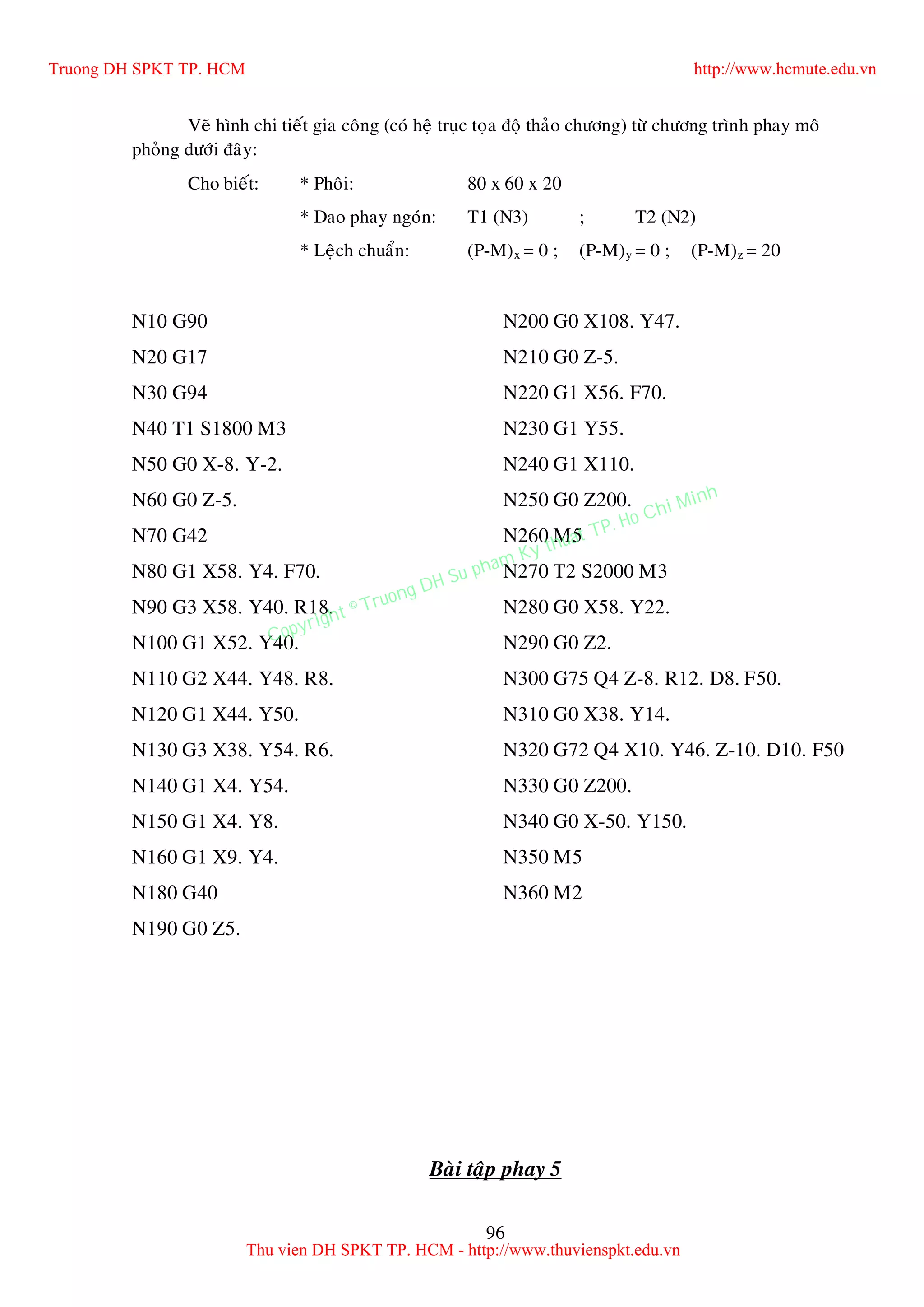96
Veõ hình chi tieát gia coâng (coù heä truïc toïa ñoä thaûo chöông) töø chöông trình phay moâ
phoûng döôùi ñaây:
Cho bieát: * Phoâi: 80 x 60 x 20
* Dao phay ngoùn: T1 (N3) ; T2 (N2)
* Leäch chuaån: (P-M)x = 0 ; (P-M)y = 0 ; (P-M)z = 20
N10 G90
N20 G17
N30 G94
N40 T1 S1800 M3
N50 G0 X-8. Y-2.
N60 G0 Z-5.
N70 G42
N80 G1 X58. Y4. F70.
N90 G3 X58. Y40. R18.
N100 G1 X52. Y40.
N110 G2 X44. Y48. R8.
N120 G1 X44. Y50.
N130 G3 X38. Y54. R6.
N140 G1 X4. Y54.
N150 G1 X4. Y8.
N160 G1 X9. Y4.
N180 G40
N190 G0 Z5.
N200 G0 X108. Y47.
N210 G0 Z-5.
N220 G1 X56. F70.
N230 G1 Y55.
N240 G1 X110.
N250 G0 Z200.
N260 M5
N270 T2 S2000 M3
N280 G0 X58. Y22.
N290 G0 Z2.
N300 G75 Q4 Z-8. R12. D8. F50.
N310 G0 X38. Y14.
N320 G72 Q4 X10. Y46. Z-10. D10. F50
N330 G0 Z200.
N340 G0 X-50. Y150.
N350 M5
N360 M2
Baøi taäp phay 5
Truong DH SPKT TP. HCM http://www.hcmute.edu.vn
Thu vien DH SPKT TP. HCM - http://www.thuvienspkt.edu.vn
Copyright © Truong DH Su pham Ky thuat TP. Ho Chi Minh
 