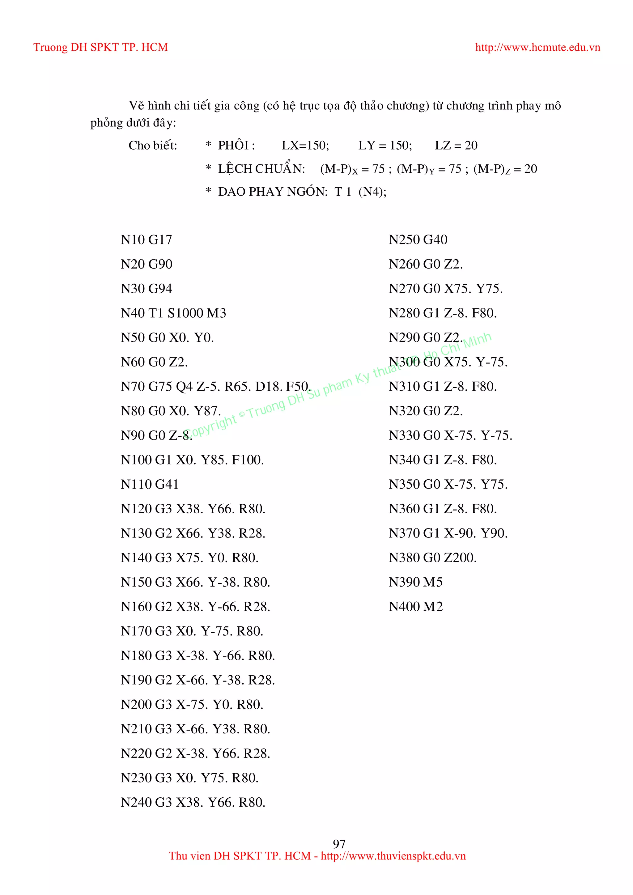 97
Veõ hình chi tieát gia coâng (coù heä truïc toïa ñoä thaûo chöông) töø chöông trình phay moâ
phoûng döôùi ñaây:
Cho bieát: * PHOÂI : LX=150; LY = 150; LZ = 20
* LEÄCH CHUAÅN: (M-P)X = 75 ; (M-P)Y = 75 ; (M-P)Z = 20
* DAO PHAY NGOÙN: T 1 (N4);
N10 G17
N20 G90
N30 G94
N40 T1 S1000 M3
N50 G0 X0. Y0.
N60 G0 Z2.
N70 G75 Q4 Z-5. R65. D18. F50.
N80 G0 X0. Y87.
N90 G0 Z-8.
N100 G1 X0. Y85. F100.
N110 G41
N120 G3 X38. Y66. R80.
N130 G2 X66. Y38. R28.
N140 G3 X75. Y0. R80.
N150 G3 X66. Y-38. R80.
N160 G2 X38. Y-66. R28.
N170 G3 X0. Y-75. R80.
N180 G3 X-38. Y-66. R80.
N190 G2 X-66. Y-38. R28.
N200 G3 X-75. Y0. R80.
N210 G3 X-66. Y38. R80.
N220 G2 X-38. Y66. R28.
N230 G3 X0. Y75. R80.
N240 G3 X38. Y66. R80.
N250 G40
N260 G0 Z2.
N270 G0 X75. Y75.
N280 G1 Z-8. F80.
N290 G0 Z2.
N300 G0 X75. Y-75.
N310 G1 Z-8. F80.
N320 G0 Z2.
N330 G0 X-75. Y-75.
N340 G1 Z-8. F80.
N350 G0 X-75. Y75.
N360 G1 Z-8. F80.
N370 G1 X-90. Y90.
N380 G0 Z200.
N390 M5
N400 M2
Truong DH SPKT TP. HCM http://www.hcmute.edu.vn
Thu vien DH SPKT TP. HCM - http://www.thuvienspkt.edu.vn
Copyright © Truong DH Su pham Ky thuat TP. Ho Chi Minh
 