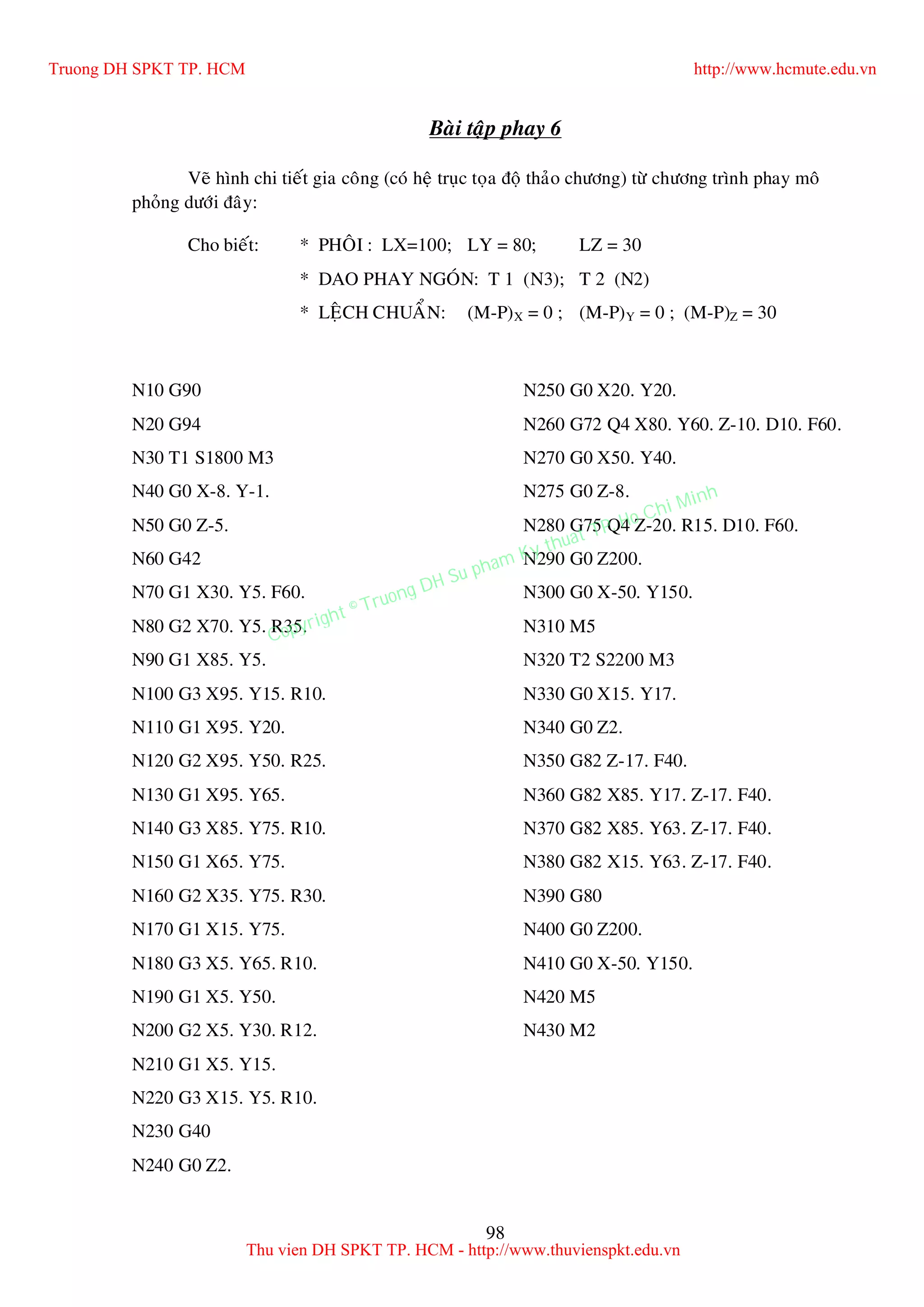 98
Baøi taäp phay 6
Veõ hình chi tieát gia coâng (coù heä truïc toïa ñoä thaûo chöông) töø chöông trình phay moâ
phoûng döôùi ñaây:
Cho bieát: * PHOÂI : LX=100; LY = 80; LZ = 30
* DAO PHAY NGOÙN: T 1 (N3); T 2 (N2)
* LEÄCH CHUAÅN: (M-P)X = 0 ; (M-P)Y = 0 ; (M-P)Z = 30
N10 G90
N20 G94
N30 T1 S1800 M3
N40 G0 X-8. Y-1.
N50 G0 Z-5.
N60 G42
N70 G1 X30. Y5. F60.
N80 G2 X70. Y5. R35.
N90 G1 X85. Y5.
N100 G3 X95. Y15. R10.
N110 G1 X95. Y20.
N120 G2 X95. Y50. R25.
N130 G1 X95. Y65.
N140 G3 X85. Y75. R10.
N150 G1 X65. Y75.
N160 G2 X35. Y75. R30.
N170 G1 X15. Y75.
N180 G3 X5. Y65. R10.
N190 G1 X5. Y50.
N200 G2 X5. Y30. R12.
N210 G1 X5. Y15.
N220 G3 X15. Y5. R10.
N230 G40
N240 G0 Z2.
N250 G0 X20. Y20.
N260 G72 Q4 X80. Y60. Z-10. D10. F60.
N270 G0 X50. Y40.
N275 G0 Z-8.
N280 G75 Q4 Z-20. R15. D10. F60.
N290 G0 Z200.
N300 G0 X-50. Y150.
N310 M5
N320 T2 S2200 M3
N330 G0 X15. Y17.
N340 G0 Z2.
N350 G82 Z-17. F40.
N360 G82 X85. Y17. Z-17. F40.
N370 G82 X85. Y63. Z-17. F40.
N380 G82 X15. Y63. Z-17. F40.
N390 G80
N400 G0 Z200.
N410 G0 X-50. Y150.
N420 M5
N430 M2
Truong DH SPKT TP. HCM http://www.hcmute.edu.vn
Thu vien DH SPKT TP. HCM - http://www.thuvienspkt.edu.vn
Copyright © Truong DH Su pham Ky thuat TP. Ho Chi Minh
 