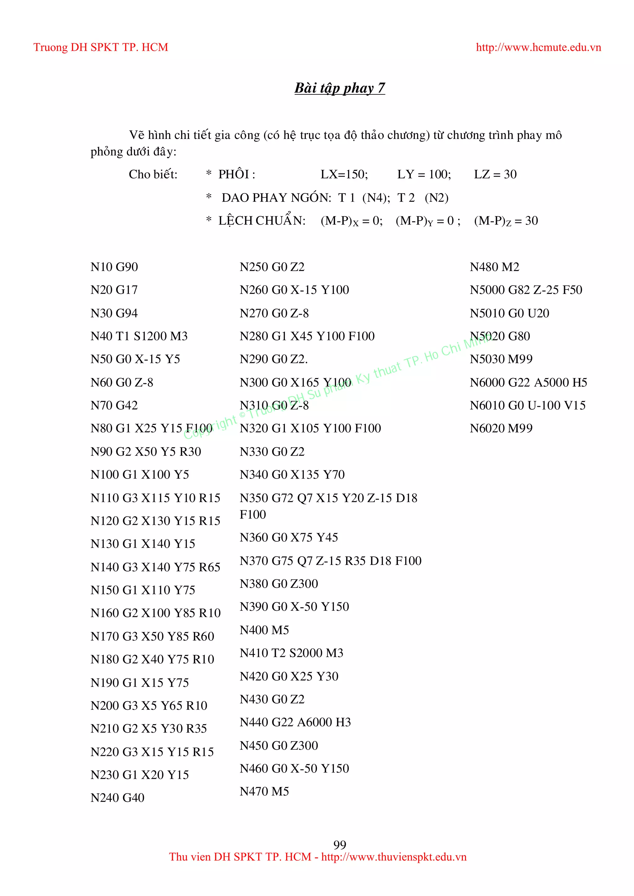99
Baøi taäp phay 7
Veõ hình chi tieát gia coâng (coù heä truïc toïa ñoä thaûo chöông) töø chöông trình phay moâ
phoûng döôùi ñaây:
Cho bieát: * PHOÂI : LX=150; LY = 100; LZ = 30
* DAO PHAY NGOÙN: T 1 (N4); T 2 (N2)
* LEÄCH CHUAÅN: (M-P)X = 0; (M-P)Y = 0 ; (M-P)Z = 30
N10 G90
N20 G17
N30 G94
N40 T1 S1200 M3
N50 G0 X-15 Y5
N60 G0 Z-8
N70 G42
N80 G1 X25 Y15 F100
N90 G2 X50 Y5 R30
N100 G1 X100 Y5
N110 G3 X115 Y10 R15
N120 G2 X130 Y15 R15
N130 G1 X140 Y15
N140 G3 X140 Y75 R65
N150 G1 X110 Y75
N160 G2 X100 Y85 R10
N170 G3 X50 Y85 R60
N180 G2 X40 Y75 R10
N190 G1 X15 Y75
N200 G3 X5 Y65 R10
N210 G2 X5 Y30 R35
N220 G3 X15 Y15 R15
N230 G1 X20 Y15
N240 G40
N250 G0 Z2
N260 G0 X-15 Y100
N270 G0 Z-8
N280 G1 X45 Y100 F100
N290 G0 Z2.
N300 G0 X165 Y100
N310 G0 Z-8
N320 G1 X105 Y100 F100
N330 G0 Z2
N340 G0 X135 Y70
N350 G72 Q7 X15 Y20 Z-15 D18
F100
N360 G0 X75 Y45
N370 G75 Q7 Z-15 R35 D18 F100
N380 G0 Z300
N390 G0 X-50 Y150
N400 M5
N410 T2 S2000 M3
N420 G0 X25 Y30
N430 G0 Z2
N440 G22 A6000 H3
N450 G0 Z300
N460 G0 X-50 Y150
N470 M5
N480 M2
N5000 G82 Z-25 F50
N5010 G0 U20
N5020 G80
N5030 M99
N6000 G22 A5000 H5
N6010 G0 U-100 V15
N6020 M99
Truong DH SPKT TP. HCM http://www.hcmute.edu.vn
Thu vien DH SPKT TP. HCM - http://www.thuvienspkt.edu.vn
Copyright © Truong DH Su pham Ky thuat TP. Ho Chi Minh
 
