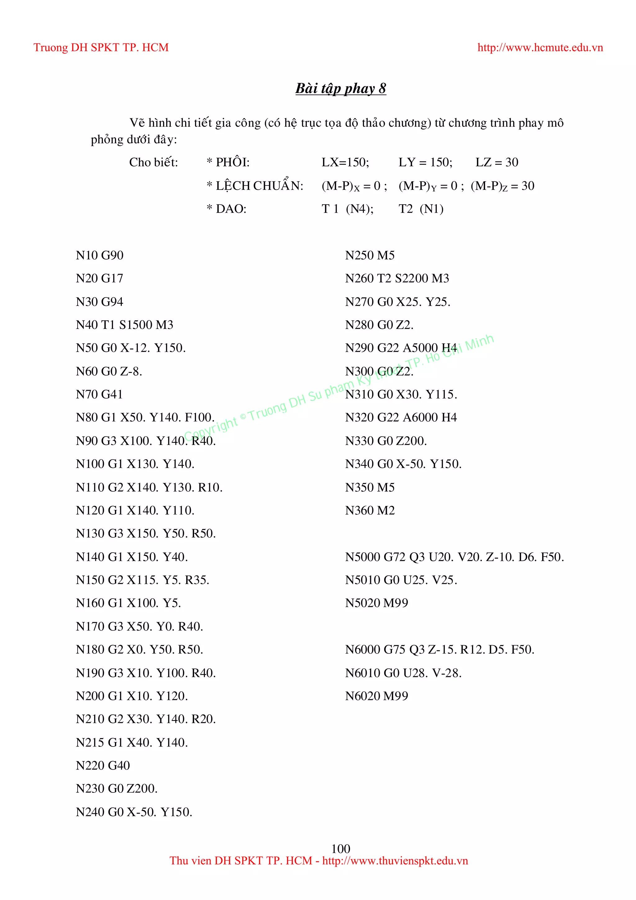 100
Baøi taäp phay 8
Veõ hình chi tieát gia coâng (coù heä truïc toïa ñoä thaûo chöông) töø chöông trình phay moâ
phoûng döôùi ñaây:
Cho bieát: * PHOÂI: LX=150; LY = 150; LZ = 30
* LEÄCH CHUAÅN: (M-P)X = 0 ; (M-P)Y = 0 ; (M-P)Z = 30
* DAO: T 1 (N4); T2 (N1)
N10 G90
N20 G17
N30 G94
N40 T1 S1500 M3
N50 G0 X-12. Y150.
N60 G0 Z-8.
N70 G41
N80 G1 X50. Y140. F100.
N90 G3 X100. Y140. R40.
N100 G1 X130. Y140.
N110 G2 X140. Y130. R10.
N120 G1 X140. Y110.
N130 G3 X150. Y50. R50.
N140 G1 X150. Y40.
N150 G2 X115. Y5. R35.
N160 G1 X100. Y5.
N170 G3 X50. Y0. R40.
N180 G2 X0. Y50. R50.
N190 G3 X10. Y100. R40.
N200 G1 X10. Y120.
N210 G2 X30. Y140. R20.
N215 G1 X40. Y140.
N220 G40
N230 G0 Z200.
N240 G0 X-50. Y150.
N250 M5
N260 T2 S2200 M3
N270 G0 X25. Y25.
N280 G0 Z2.
N290 G22 A5000 H4
N300 G0 Z2.
N310 G0 X30. Y115.
N320 G22 A6000 H4
N330 G0 Z200.
N340 G0 X-50. Y150.
N350 M5
N360 M2
N5000 G72 Q3 U20. V20. Z-10. D6. F50.
N5010 G0 U25. V25.
N5020 M99
N6000 G75 Q3 Z-15. R12. D5. F50.
N6010 G0 U28. V-28.
N6020 M99
Truong DH SPKT TP. HCM http://www.hcmute.edu.vn
Thu vien DH SPKT TP. HCM - http://www.thuvienspkt.edu.vn
Copyright © Truong DH Su pham Ky thuat TP. Ho Chi Minh
 