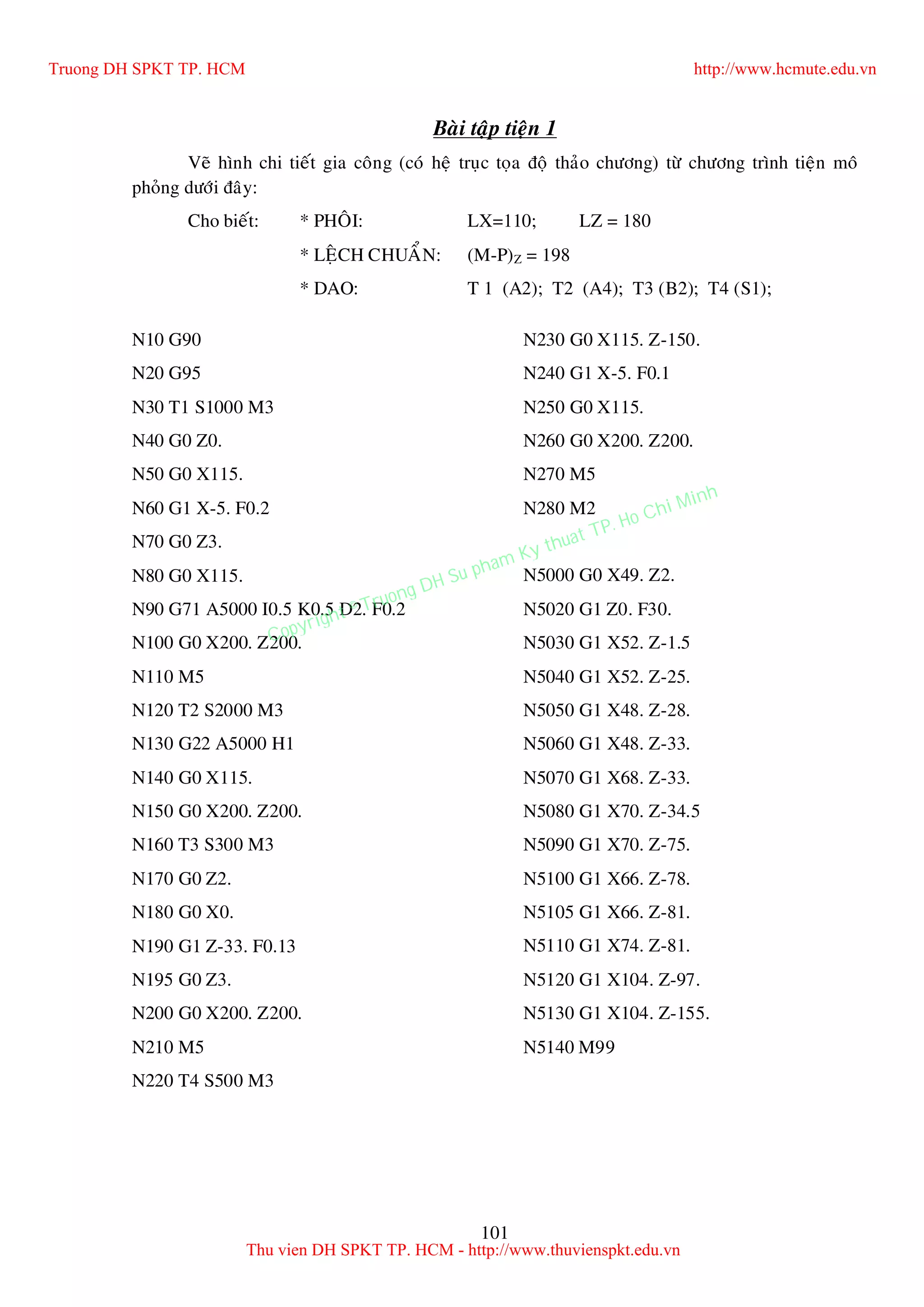 101
Baøi taäp tieän 1
Veõ hình chi tieát gia coâng (coù heä truïc toïa ñoä thaûo chöông) töø chöông trình tieän moâ
phoûng döôùi ñaây:
Cho bieát: * PHOÂI: LX=110; LZ = 180
* LEÄCH CHUAÅN: (M-P)Z = 198
* DAO: T 1 (A2); T2 (A4); T3 (B2); T4 (S1);
N10 G90
N20 G95
N30 T1 S1000 M3
N40 G0 Z0.
N50 G0 X115.
N60 G1 X-5. F0.2
N70 G0 Z3.
N80 G0 X115.
N90 G71 A5000 I0.5 K0.5 D2. F0.2
N100 G0 X200. Z200.
N110 M5
N120 T2 S2000 M3
N130 G22 A5000 H1
N140 G0 X115.
N150 G0 X200. Z200.
N160 T3 S300 M3
N170 G0 Z2.
N180 G0 X0.
N190 G1 Z-33. F0.13
N195 G0 Z3.
N200 G0 X200. Z200.
N210 M5
N220 T4 S500 M3
N230 G0 X115. Z-150.
N240 G1 X-5. F0.1
N250 G0 X115.
N260 G0 X200. Z200.
N270 M5
N280 M2
N5000 G0 X49. Z2.
N5020 G1 Z0. F30.
N5030 G1 X52. Z-1.5
N5040 G1 X52. Z-25.
N5050 G1 X48. Z-28.
N5060 G1 X48. Z-33.
N5070 G1 X68. Z-33.
N5080 G1 X70. Z-34.5
N5090 G1 X70. Z-75.
N5100 G1 X66. Z-78.
N5105 G1 X66. Z-81.
N5110 G1 X74. Z-81.
N5120 G1 X104. Z-97.
N5130 G1 X104. Z-155.
N5140 M99
Truong DH SPKT TP. HCM http://www.hcmute.edu.vn
Thu vien DH SPKT TP. HCM - http://www.thuvienspkt.edu.vn
Copyright © Truong DH Su pham Ky thuat TP. Ho Chi Minh
 