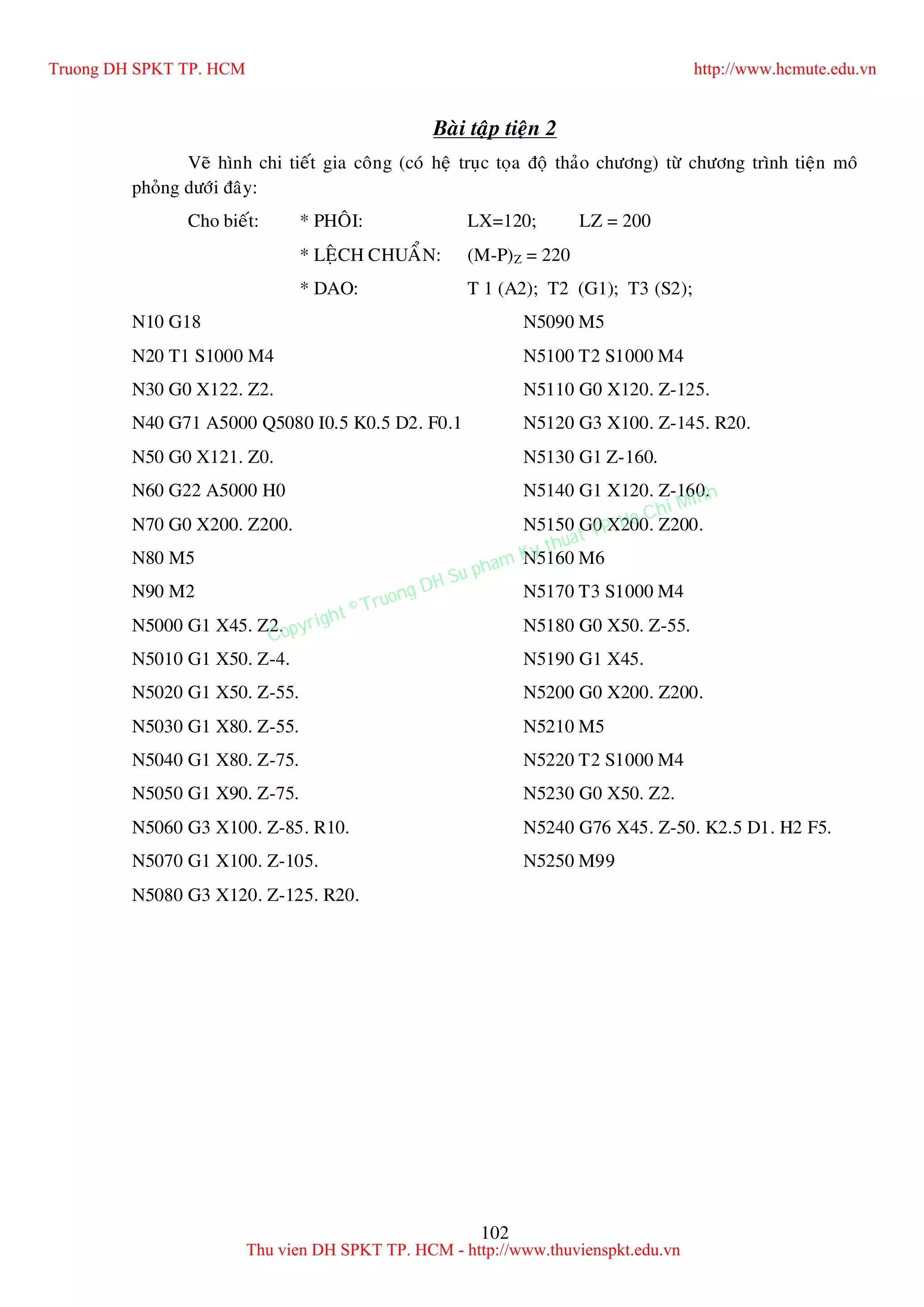 102
Baøi taäp tieän 2
Veõ hình chi tieát gia coâng (coù heä truïc toïa ñoä thaûo chöông) töø chöông trình tieän moâ
phoûng döôùi ñaây:
Cho bieát: * PHOÂI: LX=120; LZ = 200
* LEÄCH CHUAÅN: (M-P)Z = 220
* DAO: T 1 (A2); T2 (G1); T3 (S2);
N10 G18
N20 T1 S1000 M4
N30 G0 X122. Z2.
N40 G71 A5000 Q5080 I0.5 K0.5 D2. F0.1
N50 G0 X121. Z0.
N60 G22 A5000 H0
N70 G0 X200. Z200.
N80 M5
N90 M2
N5000 G1 X45. Z2.
N5010 G1 X50. Z-4.
N5020 G1 X50. Z-55.
N5030 G1 X80. Z-55.
N5040 G1 X80. Z-75.
N5050 G1 X90. Z-75.
N5060 G3 X100. Z-85. R10.
N5070 G1 X100. Z-105.
N5080 G3 X120. Z-125. R20.
N5090 M5
N5100 T2 S1000 M4
N5110 G0 X120. Z-125.
N5120 G3 X100. Z-145. R20.
N5130 G1 Z-160.
N5140 G1 X120. Z-160.
N5150 G0 X200. Z200.
N5160 M6
N5170 T3 S1000 M4
N5180 G0 X50. Z-55.
N5190 G1 X45.
N5200 G0 X200. Z200.
N5210 M5
N5220 T2 S1000 M4
N5230 G0 X50. Z2.
N5240 G76 X45. Z-50. K2.5 D1. H2 F5.
N5250 M99
Truong DH SPKT TP. HCM http://www.hcmute.edu.vn
Thu vien DH SPKT TP. HCM - http://www.thuvienspkt.edu.vn
Copyright © Truong DH Su pham Ky thuat TP. Ho Chi Minh
 