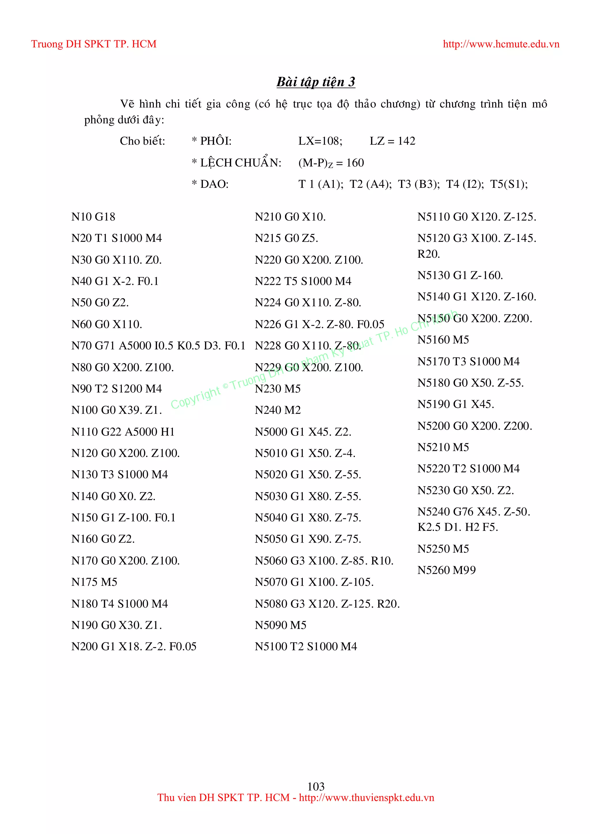 103
Baøi taäp tieän 3
Veõ hình chi tieát gia coâng (coù heä truïc toïa ñoä thaûo chöông) töø chöông trình tieän moâ
phoûng döôùi ñaây:
Cho bieát: * PHOÂI: LX=108; LZ = 142
* LEÄCH CHUAÅN: (M-P)Z = 160
* DAO: T 1 (A1); T2 (A4); T3 (B3); T4 (I2); T5(S1);
N10 G18
N20 T1 S1000 M4
N30 G0 X110. Z0.
N40 G1 X-2. F0.1
N50 G0 Z2.
N60 G0 X110.
N70 G71 A5000 I0.5 K0.5 D3. F0.1
N80 G0 X200. Z100.
N90 T2 S1200 M4
N100 G0 X39. Z1.
N110 G22 A5000 H1
N120 G0 X200. Z100.
N130 T3 S1000 M4
N140 G0 X0. Z2.
N150 G1 Z-100. F0.1
N160 G0 Z2.
N170 G0 X200. Z100.
N175 M5
N180 T4 S1000 M4
N190 G0 X30. Z1.
N200 G1 X18. Z-2. F0.05
N210 G0 X10.
N215 G0 Z5.
N220 G0 X200. Z100.
N222 T5 S1000 M4
N224 G0 X110. Z-80.
N226 G1 X-2. Z-80. F0.05
N228 G0 X110. Z-80.
N229 G0 X200. Z100.
N230 M5
N240 M2
N5000 G1 X45. Z2.
N5010 G1 X50. Z-4.
N5020 G1 X50. Z-55.
N5030 G1 X80. Z-55.
N5040 G1 X80. Z-75.
N5050 G1 X90. Z-75.
N5060 G3 X100. Z-85. R10.
N5070 G1 X100. Z-105.
N5080 G3 X120. Z-125. R20.
N5090 M5
N5100 T2 S1000 M4
N5110 G0 X120. Z-125.
N5120 G3 X100. Z-145.
R20.
N5130 G1 Z-160.
N5140 G1 X120. Z-160.
N5150 G0 X200. Z200.
N5160 M5
N5170 T3 S1000 M4
N5180 G0 X50. Z-55.
N5190 G1 X45.
N5200 G0 X200. Z200.
N5210 M5
N5220 T2 S1000 M4
N5230 G0 X50. Z2.
N5240 G76 X45. Z-50.
K2.5 D1. H2 F5.
N5250 M5
N5260 M99
Truong DH SPKT TP. HCM http://www.hcmute.edu.vn
Thu vien DH SPKT TP. HCM - http://www.thuvienspkt.edu.vn
Copyright © Truong DH Su pham Ky thuat TP. Ho Chi Minh
 