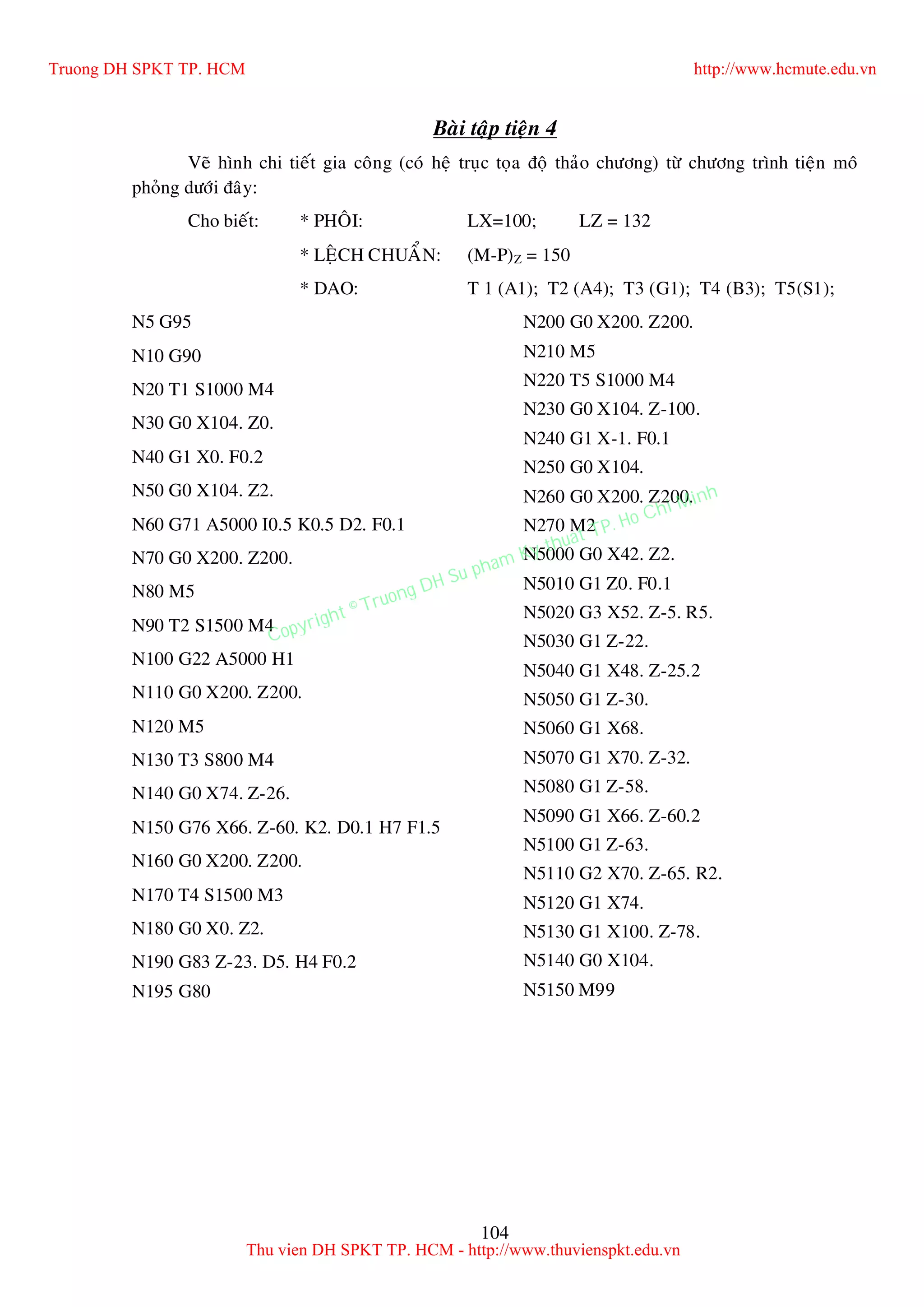 104
Baøi taäp tieän 4
Veõ hình chi tieát gia coâng (coù heä truïc toïa ñoä thaûo chöông) töø chöông trình tieän moâ
phoûng döôùi ñaây:
Cho bieát: * PHOÂI: LX=100; LZ = 132
* LEÄCH CHUAÅN: (M-P)Z = 150
* DAO: T 1 (A1); T2 (A4); T3 (G1); T4 (B3); T5(S1);
N5 G95
N10 G90
N20 T1 S1000 M4
N30 G0 X104. Z0.
N40 G1 X0. F0.2
N50 G0 X104. Z2.
N60 G71 A5000 I0.5 K0.5 D2. F0.1
N70 G0 X200. Z200.
N80 M5
N90 T2 S1500 M4
N100 G22 A5000 H1
N110 G0 X200. Z200.
N120 M5
N130 T3 S800 M4
N140 G0 X74. Z-26.
N150 G76 X66. Z-60. K2. D0.1 H7 F1.5
N160 G0 X200. Z200.
N170 T4 S1500 M3
N180 G0 X0. Z2.
N190 G83 Z-23. D5. H4 F0.2
N195 G80
N200 G0 X200. Z200.
N210 M5
N220 T5 S1000 M4
N230 G0 X104. Z-100.
N240 G1 X-1. F0.1
N250 G0 X104.
N260 G0 X200. Z200.
N270 M2
N5000 G0 X42. Z2.
N5010 G1 Z0. F0.1
N5020 G3 X52. Z-5. R5.
N5030 G1 Z-22.
N5040 G1 X48. Z-25.2
N5050 G1 Z-30.
N5060 G1 X68.
N5070 G1 X70. Z-32.
N5080 G1 Z-58.
N5090 G1 X66. Z-60.2
N5100 G1 Z-63.
N5110 G2 X70. Z-65. R2.
N5120 G1 X74.
N5130 G1 X100. Z-78.
N5140 G0 X104.
N5150 M99
Truong DH SPKT TP. HCM http://www.hcmute.edu.vn
Thu vien DH SPKT TP. HCM - http://www.thuvienspkt.edu.vn
Copyright © Truong DH Su pham Ky thuat TP. Ho Chi Minh
 