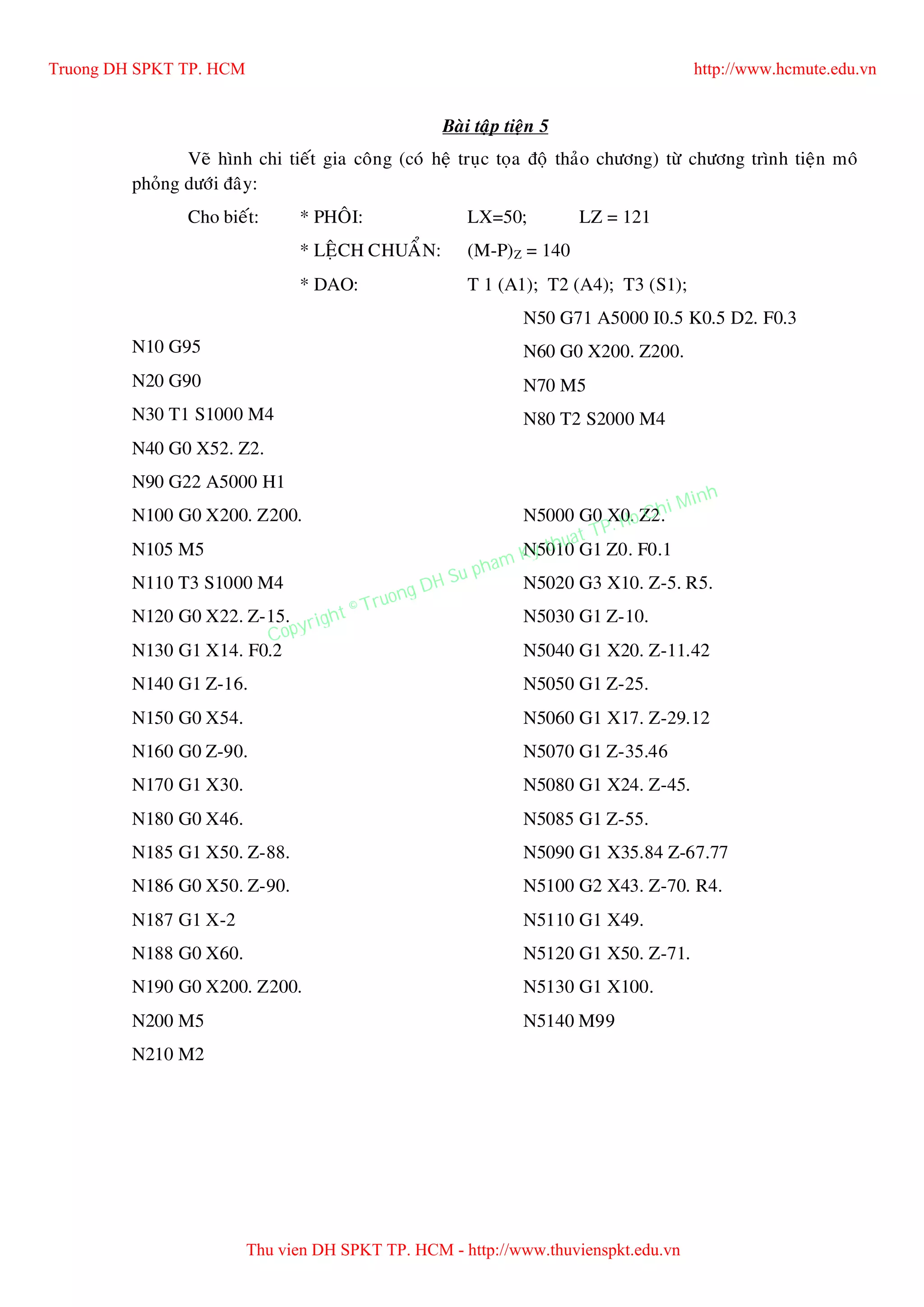 Baøi taäp tieän 5
Veõ hình chi tieát gia coâng (coù heä truïc toïa ñoä thaûo chöông) töø chöông trình tieän moâ
phoûng döôùi ñaây:
Cho bieát: * PHOÂI: LX=50; LZ = 121
* LEÄCH CHUAÅN: (M-P)Z = 140
* DAO: T 1 (A1); T2 (A4); T3 (S1);
N10 G95
N20 G90
N30 T1 S1000 M4
N40 G0 X52. Z2.
N50 G71 A5000 I0.5 K0.5 D2. F0.3
N60 G0 X200. Z200.
N70 M5
N80 T2 S2000 M4
N90 G22 A5000 H1
N100 G0 X200. Z200.
N105 M5
N110 T3 S1000 M4
N120 G0 X22. Z-15.
N130 G1 X14. F0.2
N140 G1 Z-16.
N150 G0 X54.
N160 G0 Z-90.
N170 G1 X30.
N180 G0 X46.
N185 G1 X50. Z-88.
N186 G0 X50. Z-90.
N187 G1 X-2
N188 G0 X60.
N190 G0 X200. Z200.
N200 M5
N210 M2
N5000 G0 X0. Z2.
N5010 G1 Z0. F0.1
N5020 G3 X10. Z-5. R5.
N5030 G1 Z-10.
N5040 G1 X20. Z-11.42
N5050 G1 Z-25.
N5060 G1 X17. Z-29.12
N5070 G1 Z-35.46
N5080 G1 X24. Z-45.
N5085 G1 Z-55.
N5090 G1 X35.84 Z-67.77
N5100 G2 X43. Z-70. R4.
N5110 G1 X49.
N5120 G1 X50. Z-71.
N5130 G1 X100.
N5140 M99
Truong DH SPKT TP. HCM http://www.hcmute.edu.vn
Thu vien DH SPKT TP. HCM - http://www.thuvienspkt.edu.vn
Copyright © Truong DH Su pham Ky thuat TP. Ho Chi Minh
 