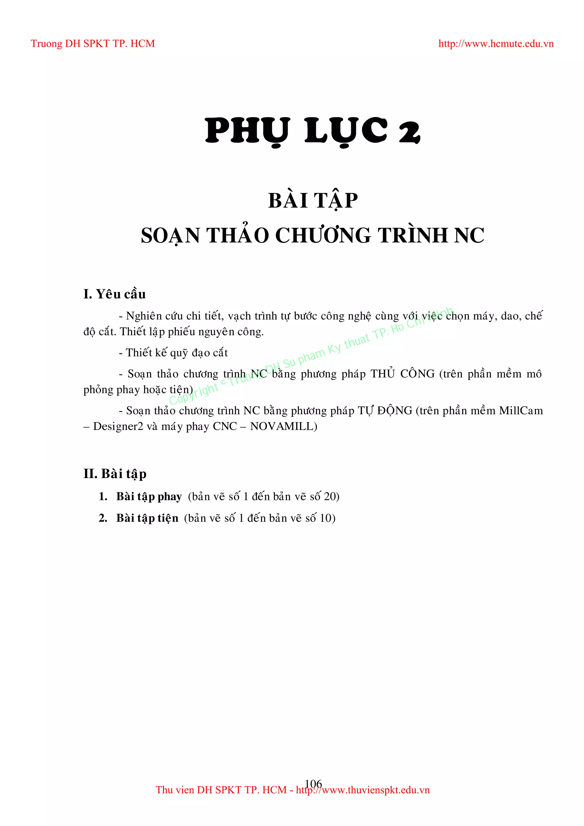 106
PHUÏ LUÏC 2
BAØI TAÄP
SOAÏN THAÛO CHÖÔNG TRÌNH NC
I. Yeâu caàu
- Nghieân cöùu chi tieát, vaïch trình töï böôùc coâng ngheä cuøng vôùi vieäc choïn maùy, dao, cheá
ñoä caét. Thieát laäp phieáu nguyeân coâng.
- Thieát keá quyõ ñaïo caét
- Soaïn thaûo chöông trình NC baèng phöông phaùp THUÛ COÂNG (treân phaàn meàm moâ
phoûng phay hoaëc tieän)
- Soaïn thaûo chöông trình NC baèng phöông phaùp TÖÏ ÑOÄNG (treân phaàn meàm MillCam
– Designer2 vaø maùy phay CNC – NOVAMILL)
II. Baøi taäp
1. Baøi taäp phay (baûn veõ soá 1 ñeán baûn veõ soá 20)
2. Baøi taäp tieän (baûn veõ soá 1 ñeán baûn veõ soá 10)
Truong DH SPKT TP. HCM http://www.hcmute.edu.vn
Thu vien DH SPKT TP. HCM - http://www.thuvienspkt.edu.vn
Copyright © Truong DH Su pham Ky thuat TP. Ho Chi Minh
 