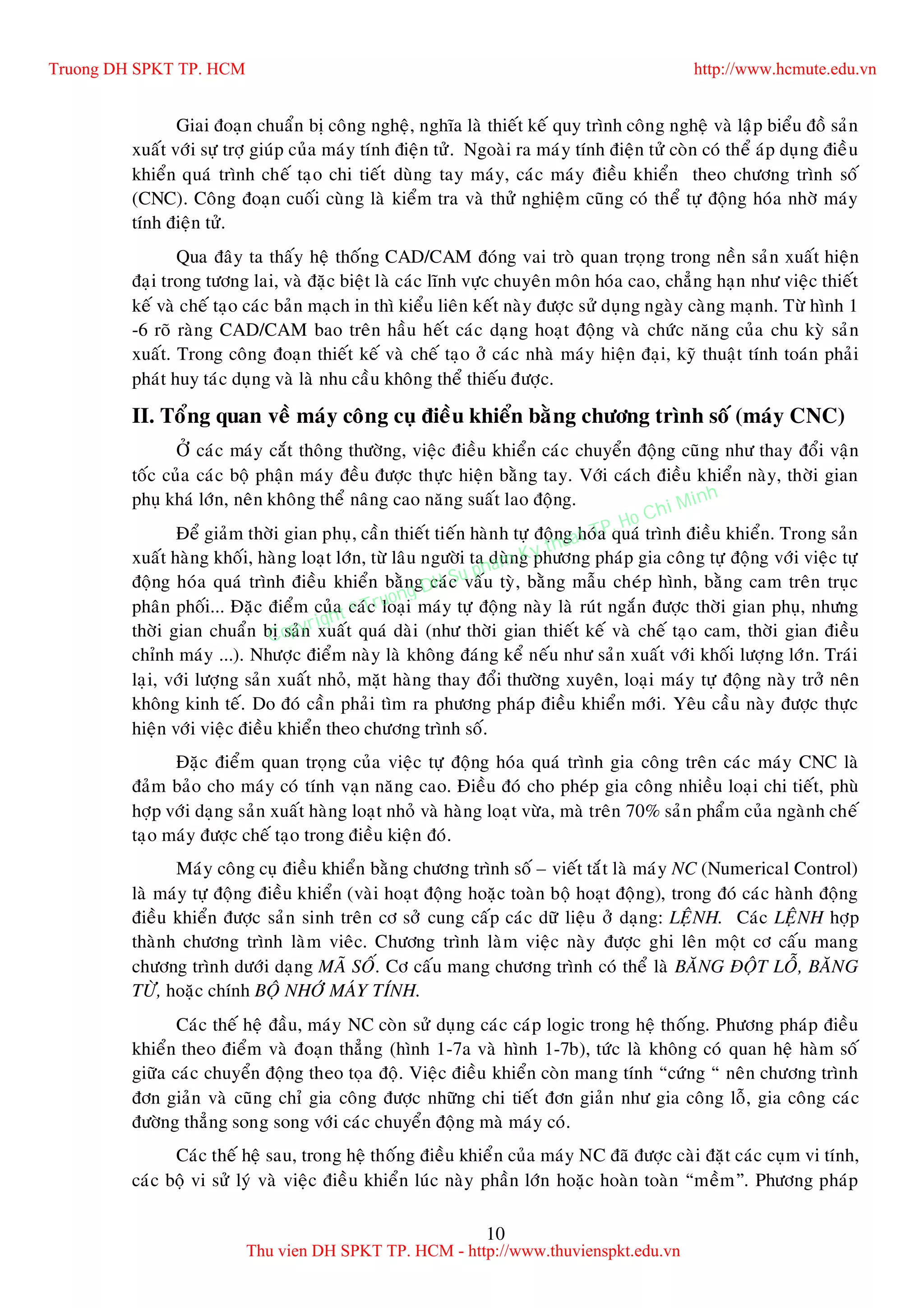 10
Giai ñoaïn chuaån bò coâng ngheä, nghóa laø thieát keá quy trình coâng ngheä vaø laäp bieåu ñoà saûn
xuaát vôùi söï trôï giuùp cuûa maùy tính ñieän töû. Ngoaøi ra maùy tính ñieän töû coøn coù theå aùp duïng ñieàu
khieån quaù trình cheá taïo chi tieát duøng tay maùy, caùc maùy ñieàu khieån theo chöông trình soá
(CNC). Coâng ñoaïn cuoái cuøng laø kieåm tra vaø thöû nghieäm cuõng coù theå töï ñoäng hoùa nhôø maùy
tính ñieän töû.
Qua ñaây ta thaáy heä thoáng CAD/CAM ñoùng vai troø quan troïng trong neàn saûn xuaát hieän
ñaïi trong töông lai, vaø ñaëc bieät laø caùc lónh vöïc chuyeân moân hoùa cao, chaúng haïn nhö vieäc thieát
keá vaø cheá taïo caùc baûn maïch in thì kieåu lieân keát naøy ñöôïc söû duïng ngaøy caøng maïnh. Töø hình 1
-6 roõ raøng CAD/CAM bao treân haàu heát caùc daïng hoaït ñoäng vaø chöùc naêng cuûa chu kyø saûn
xuaát. Trong coâng ñoaïn thieát keá vaø cheá taïo ôû caùc nhaø maùy hieän ñaïi, kyõ thuaät tính toaùn phaûi
phaùt huy taùc duïng vaø laø nhu caàu khoâng theå thieáu ñöôïc.
II. Toång quan veà maùy coâng cuï ñieàu khieån baèng chöông trình soá (maùy CNC)
ÔÛ caùc maùy caét thoâng thöôøng, vieäc ñieàu khieån caùc chuyeån ñoäng cuõng nhö thay ñoåi vaän
toác cuûa caùc boä phaän maùy ñeàu ñöôïc thöïc hieän baèng tay. Vôùi caùch ñieàu khieån naøy, thôøi gian
phuï khaù lôùn, neân khoâng theå naâng cao naêng suaát lao ñoäng.
Ñeå giaûm thôøi gian phuï, caàn thieát tieán haønh töï ñoäng hoùa quaù trình ñieàu khieån. Trong saûn
xuaát haøng khoái, haøng loaït lôùn, töø laâu ngöôøi ta duøng phöông phaùp gia coâng töï ñoäng vôùi vieäc töï
ñoäng hoùa quaù trình ñieàu khieån baèng caùc vaáu tyø, baèng maãu cheùp hình, baèng cam treân truïc
phaân phoái... Ñaëc ñieåm cuûa caùc loaïi maùy töï ñoäng naøy laø ruùt ngaén ñöôïc thôøi gian phuï, nhöng
thôøi gian chuaån bò saûn xuaát quaù daøi (nhö thôøi gian thieát keá vaø cheá taïo cam, thôøi gian ñieàu
chænh maùy ...). Nhöôïc ñieåm naøy laø khoâng ñaùng keå neáu nhö saûn xuaát vôùi khoái löôïng lôùn. Traùi
laïi, vôùi löôïng saûn xuaát nhoû, maët haøng thay ñoåi thöôøng xuyeân, loaïi maùy töï ñoäng naøy trôû neân
khoâng kinh teá. Do ñoù caàn phaûi tìm ra phöông phaùp ñieàu khieån môùi. Yeâu caàu naøy ñöôïc thöïc
hieän vôùi vieäc ñieàu khieån theo chöông trình soá.
Ñaëc ñieåm quan troïng cuûa vieäc töï ñoäng hoùa quaù trình gia coâng treân caùc maùy CNC laø
ñaûm baûo cho maùy coù tính vaïn naêng cao. Ñieàu ñoù cho pheùp gia coâng nhieàu loaïi chi tieát, phuø
hôïp vôùi daïng saûn xuaát haøng loaït nhoû vaø haøng loaït vöøa, maø treân 70% saûn phaåm cuûa ngaønh cheá
taïo maùy ñöôïc cheá taïo trong ñieàu kieän ñoù.
Maùy coâng cuï ñieàu khieån baèng chöông trình soá – vieát taét laø maùy NC (Numerical Control)
laø maùy töï ñoäng ñieàu khieån (vaøi hoaït ñoäng hoaëc toaøn boä hoaït ñoäng), trong ñoù caùc haønh ñoäng
ñieàu khieån ñöôïc saûn sinh treân cô sôû cung caáp caùc döõ lieäu ôû daïng: LEÄNH. Caùc LEÄNH hôïp
thaønh chöông trình laøm vieâc. Chöông trình laøm vieäc naøy ñöôïc ghi leân moät cô caáu mang
chöông trình döôùi daïng MAÕ SOÁ. Cô caáu mang chöông trình coù theå laø BAÊNG ÑOÄT LOÃ, BAÊNG
TÖØ, hoaëc chính BOÄ NHÔÙ MAÙY TÍNH.
Caùc theá heä ñaàu, maùy NC coøn söû duïng caùc caùp logic trong heä thoáng. Phöông phaùp ñieàu
khieån theo ñieåm vaø ñoaïn thaúng (hình 1-7a vaø hình 1-7b), töùc laø khoâng coù quan heä haøm soá
giöõa caùc chuyeån ñoäng theo toïa ñoä. Vieäc ñieàu khieån coøn mang tính “cöùng “ neân chöông trình
ñôn giaûn vaø cuõng chæ gia coâng ñöôïc nhöõng chi tieát ñôn giaûn nhö gia coâng loã, gia coâng caùc
ñöôøng thaúng song song vôùi caùc chuyeån ñoäng maø maùy coù.
Caùc theá heä sau, trong heä thoáng ñieàu khieån cuûa maùy NC ñaõ ñöôïc caøi ñaët caùc cuïm vi tính,
caùc boä vi söû lyù vaø vieäc ñieàu khieån luùc naøy phaàn lôùn hoaëc hoaøn toaøn “meàm”. Phöông phaùp
Truong DH SPKT TP. HCM http://www.hcmute.edu.vn
Thu vien DH SPKT TP. HCM - http://www.thuvienspkt.edu.vn
Copyright © Truong DH Su pham Ky thuat TP. Ho Chi Minh
 