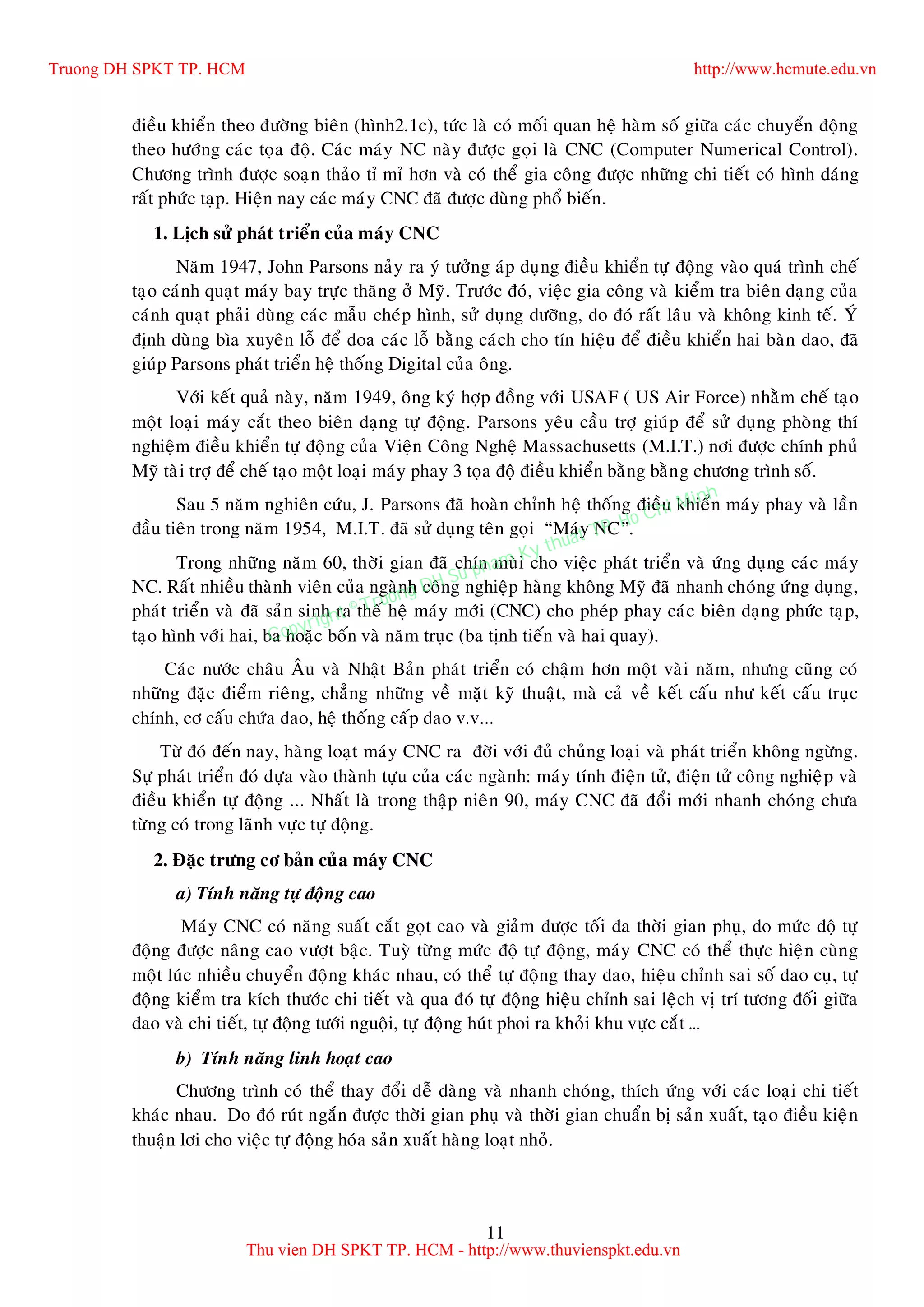 11
ñieàu khieån theo ñöôøng bieân (hình2.1c), töùc laø coù moái quan heä haøm soá giöõa caùc chuyeån ñoäng
theo höôùng caùc toïa ñoä. Caùc maùy NC naøy ñöôïc goïi laø CNC (Computer Numerical Control).
Chöông trình ñöôïc soaïn thaûo tæ mæ hôn vaø coù theå gia coâng ñöôïc nhöõng chi tieát coù hình daùng
raát phöùc taïp. Hieän nay caùc maùy CNC ñaõ ñöôïc duøng phoå bieán.
1. Lòch söû phaùt trieån cuûa maùy CNC
Naêm 1947, John Parsons naûy ra yù töôûng aùp duïng ñieàu khieån töï ñoäng vaøo quaù trình cheá
taïo caùnh quaït maùy bay tröïc thaêng ôû Myõ. Tröôùc ñoù, vieäc gia coâng vaø kieåm tra bieân daïng cuûa
caùnh quaït phaûi duøng caùc maãu cheùp hình, söû duïng döôõng, do ñoù raát laâu vaø khoâng kinh teá. YÙ
ñònh duøng bìa xuyeân loã ñeå doa caùc loã baèng caùch cho tín hieäu ñeå ñieàu khieån hai baøn dao, ñaõ
giuùp Parsons phaùt trieån heä thoáng Digital cuûa oâng.
Vôùi keát quaû naøy, naêm 1949, oâng kyù hôïp ñoàng vôùi USAF ( US Air Force) nhaèm cheá taïo
moät loaïi maùy caét theo bieân daïng töï ñoäng. Parsons yeâu caàu trôï giuùp ñeå söû duïng phoøng thí
nghieäm ñieàu khieån töï ñoäng cuûa Vieän Coâng Ngheä Massachusetts (M.I.T.) nôi ñöôïc chính phuû
Myõ taøi trôï ñeå cheá taïo moät loaïi maùy phay 3 toïa ñoä ñieàu khieån baèng baèng chöông trình soá.
Sau 5 naêm nghieân cöùu, J. Parsons ñaõ hoaøn chænh heä thoáng ñieàu khieån maùy phay vaø laàn
ñaàu tieân trong naêm 1954, M.I.T. ñaõ söû duïng teân goïi “Maùy NC”.
Trong nhöõng naêm 60, thôøi gian ñaõ chín muøi cho vieäc phaùt trieån vaø öùng duïng caùc maùy
NC. Raát nhieàu thaønh vieân cuûa ngaønh coâng nghieäp haøng khoâng Myõ ñaõ nhanh choùng öùng duïng,
phaùt trieån vaø ñaõ saûn sinh ra theá heä maùy môùi (CNC) cho pheùp phay caùc bieân daïng phöùc taïp,
taïo hình vôùi hai, ba hoaëc boán vaø naêm truïc (ba tònh tieán vaø hai quay).
Caùc nöôùc chaâu AÂu vaø Nhaät Baûn phaùt trieån coù chaäm hôn moät vaøi naêm, nhöng cuõng coù
nhöõng ñaëc ñieåm rieâng, chaúng nhöõng veà maët kyõ thuaät, maø caû veà keát caáu nhö keát caáu truïc
chính, cô caáu chöùa dao, heä thoáng caáp dao v.v...
Töø ñoù ñeán nay, haøng loaït maùy CNC ra ñôøi vôùi ñuû chuûng loaïi vaø phaùt trieån khoâng ngöøng.
Söï phaùt trieån ñoù döïa vaøo thaønh töïu cuûa caùc ngaønh: maùy tính ñieän töû, ñieän töû coâng nghieäp vaø
ñieàu khieån töï ñoäng ... Nhaát laø trong thaäp nieân 90, maùy CNC ñaõ ñoåi môùi nhanh choùng chöa
töøng coù trong laõnh vöïc töï ñoäng.
2. Ñaëc tröng cô baûn cuûa maùy CNC
a) Tính naêng töï ñoäng cao
Maùy CNC coù naêng suaát caét goït cao vaø giaûm ñöôïc toái ña thôøi gian phuï, do möùc ñoä töï
ñoäng ñöôïc naâng cao vöôït baäc. Tuyø töøng möùc ñoä töï ñoäng, maùy CNC coù theå thöïc hieän cuøng
moät luùc nhieàu chuyeån ñoäng khaùc nhau, coù theå töï ñoäng thay dao, hieäu chænh sai soá dao cuï, töï
ñoäng kieåm tra kích thöôùc chi tieát vaø qua ñoù töï ñoäng hieäu chænh sai leäch vò trí töông ñoái giöõa
dao vaø chi tieát, töï ñoäng töôùi nguoäi, töï ñoäng huùt phoi ra khoûi khu vöïc caét …
b) Tính naêng linh hoaït cao
Chöông trình coù theå thay ñoåi deã daøng vaø nhanh choùng, thích öùng vôùi caùc loaïi chi tieát
khaùc nhau. Do ñoù ruùt ngaén ñöôïc thôøi gian phuï vaø thôøi gian chuaån bò saûn xuaát, taïo ñieàu kieän
thuaän lôi cho vieäc töï ñoäng hoùa saûn xuaát haøng loaït nhoû.
Truong DH SPKT TP. HCM http://www.hcmute.edu.vn
Thu vien DH SPKT TP. HCM - http://www.thuvienspkt.edu.vn
Copyright © Truong DH Su pham Ky thuat TP. Ho Chi Minh
 