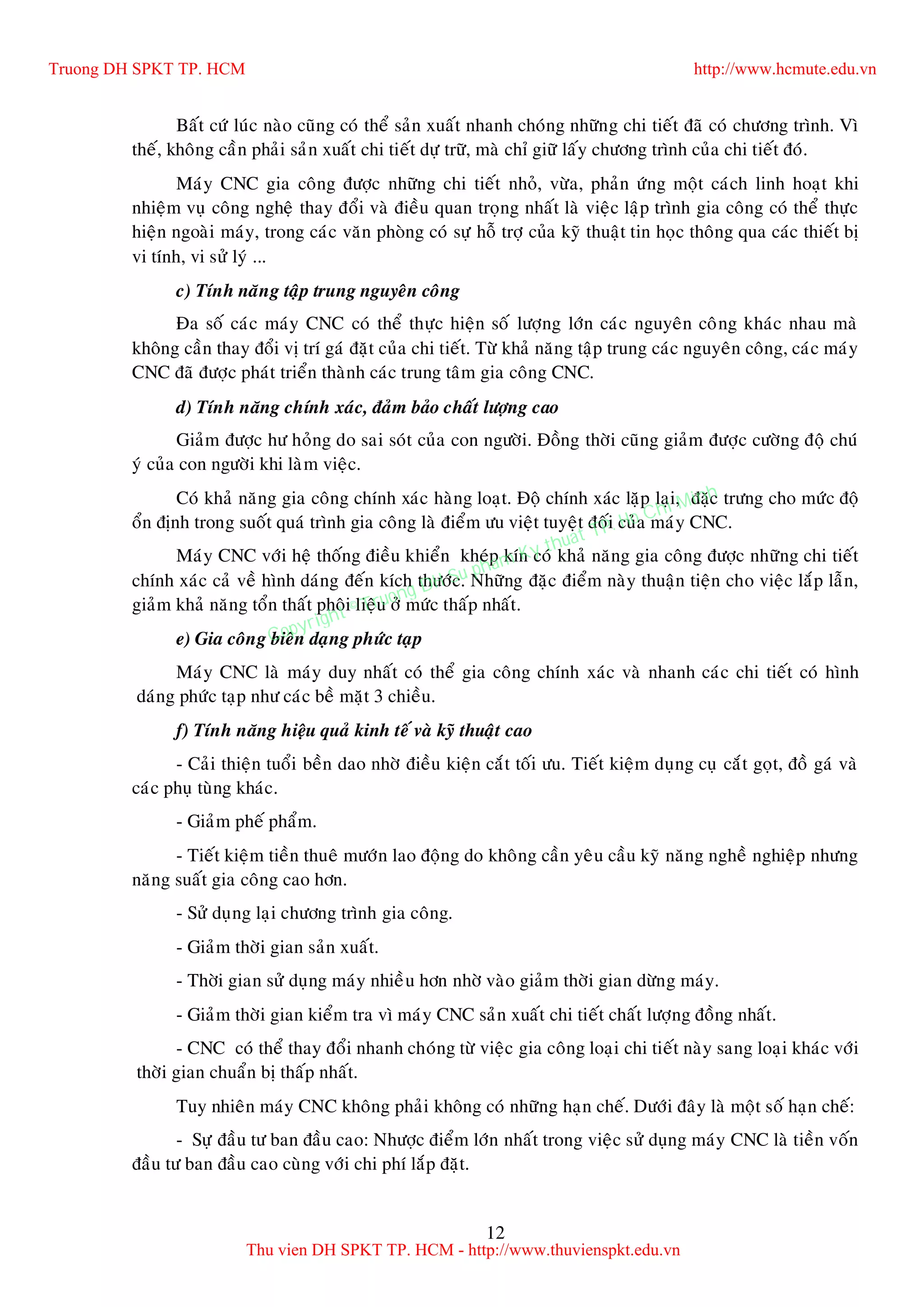 12
Baát cöù luùc naøo cuõng coù theå saûn xuaát nhanh choùng nhöõng chi tieát ñaõ coù chöông trình. Vì
theá, khoâng caàn phaûi saûn xuaát chi tieát döï tröõ, maø chæ giöõ laáy chöông trình cuûa chi tieát ñoù.
Maùy CNC gia coâng ñöôïc nhöõng chi tieát nhoû, vöøa, phaûn öùng moät caùch linh hoaït khi
nhieäm vuï coâng ngheä thay ñoåi vaø ñieàu quan troïng nhaát laø vieäc laäp trình gia coâng coù theå thöïc
hieän ngoaøi maùy, trong caùc vaên phoøng coù söï hoã trôï cuûa kyõ thuaät tin hoïc thoâng qua caùc thieát bò
vi tính, vi söû lyù ...
c) Tính naêng taäp trung nguyeân coâng
Ña soá caùc maùy CNC coù theå thöïc hieän soá löôïng lôùn caùc nguyeân coâng khaùc nhau maø
khoâng caàn thay ñoåi vò trí gaù ñaët cuûa chi tieát. Töø khaû naêng taäp trung caùc nguyeân coâng, caùc maùy
CNC ñaõ ñöôïc phaùt trieån thaønh caùc trung taâm gia coâng CNC.
d) Tính naêng chính xaùc, ñaûm baûo chaát löôïng cao
Giaûm ñöôïc hö hoûng do sai soùt cuûa con ngöôøi. Ñoàng thôøi cuõng giaûm ñöôïc cöôøng ñoä chuù
yù cuûa con ngöôøi khi laøm vieäc.
Coù khaû naêng gia coâng chính xaùc haøng loaït. Ñoä chính xaùc laëp laïi, ñaëc tröng cho möùc ñoä
oån ñònh trong suoát quaù trình gia coâng laø ñieåm öu vieät tuyeät ñoái cuûa maùy CNC.
Maùy CNC vôùi heä thoáng ñieàu khieån kheùp kín coù khaû naêng gia coâng ñöôïc nhöõng chi tieát
chính xaùc caû veà hình daùng ñeán kích thöôùc. Nhöõng ñaëc ñieåm naøy thuaän tieän cho vieäc laép laãn,
giaûm khaû naêng toån thaát phoâi lieäu ôû möùc thaáp nhaát.
e) Gia coâng bieân daïng phöùc taïp
Maùy CNC laø maùy duy nhaát coù theå gia coâng chính xaùc vaø nhanh caùc chi tieát coù hình
daùng phöùc taïp nhö caùc beà maët 3 chieàu.
f) Tính naêng hieäu quaû kinh teá vaø kyõ thuaät cao
- Caûi thieän tuoåi beàn dao nhôø ñieàu kieän caét toái öu. Tieát kieäm duïng cuï caét goït, ñoà gaù vaø
caùc phuï tuøng khaùc.
- Giaûm pheá phaåm.
- Tieát kieäm tieàn thueâ möôùn lao ñoäng do khoâng caàn yeâu caàu kyõ naêng ngheà nghieäp nhöng
naêng suaát gia coâng cao hôn.
- Söû duïng laïi chöông trình gia coâng.
- Giaûm thôøi gian saûn xuaát.
- Thôøi gian söû duïng maùy nhieàu hôn nhôø vaøo giaûm thôøi gian döøng maùy.
- Giaûm thôøi gian kieåm tra vì maùy CNC saûn xuaát chi tieát chaát löôïng ñoàng nhaát.
- CNC coù theå thay ñoåi nhanh choùng töø vieäc gia coâng loaïi chi tieát naøy sang loaïi khaùc vôùi
thôøi gian chuaån bò thaáp nhaát.
Tuy nhieân maùy CNC khoâng phaûi khoâng coù nhöõng haïn cheá. Döôùi ñaây laø moät soá haïn cheá:
- Söï ñaàu tö ban ñaàu cao: Nhöôïc ñieåm lôùn nhaát trong vieäc söû duïng maùy CNC laø tieàn voán
ñaàu tö ban ñaàu cao cuøng vôùi chi phí laép ñaët.
Truong DH SPKT TP. HCM http://www.hcmute.edu.vn
Thu vien DH SPKT TP. HCM - http://www.thuvienspkt.edu.vn
Copyright © Truong DH Su pham Ky thuat TP. Ho Chi Minh
 