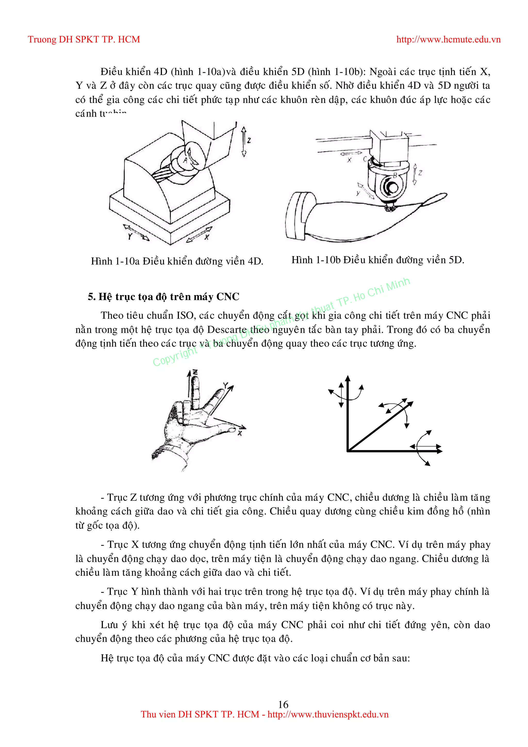 16
Ñieàu khieån 4D (hình 1-10a)vaø ñieàu khieån 5D (hình 1-10b): Ngoaøi caùc truïc tònh tieán X,
Y vaø Z ôû ñaây coøn caùc truïc quay cuõng ñöôïc ñieàu khieån soá. Nhôø ñieàu khieån 4D vaø 5D ngöôøi ta
coù theå gia coâng caùc chi tieát phöùc taïp nhö caùc khuoân reøn daäp, caùc khuoân ñuùc aùp löïc hoaëc caùc
caùnh tuabin.
5. Heä truïc toïa ñoä treân maùy CNC
Theo tieâu chuaån ISO, caùc chuyeån ñoäng caét goït khi gia coâng chi tieát treân maùy CNC phaûi
naèn trong moät heä truïc toïa ñoä Descarte theo nguyeân taéc baøn tay phaûi. Trong ñoù coù ba chuyeån
ñoäng tònh tieán theo caùc truïc vaø ba chuyeån ñoäng quay theo caùc truïc töông öùng.
- Truïc Z töông öùng vôùi phöông truïc chính cuûa maùy CNC, chieàu döông laø chieàu laøm taêng
khoaûng caùch giöõa dao vaø chi tieát gia coâng. Chieàu quay döông cuøng chieàu kim ñoàng hoà (nhìn
töø goác toïa ñoä).
- Truïc X töông öùng chuyeån ñoäng tònh tieán lôùn nhaát cuûa maùy CNC. Ví duï treân maùy phay
laø chuyeån ñoäng chaïy dao doïc, treân maùy tieän laø chuyeån ñoäng chaïy dao ngang. Chieàu döông laø
chieàu laøm taêng khoaûng caùch giöõa dao vaø chi tieát.
- Truïc Y hình thaønh vôùi hai truïc treân trong heä truïc toïa ñoä. Ví duï treân maùy phay chính laø
chuyeån ñoäng chaïy dao ngang cuûa baøn maùy, treân maùy tieän khoâng coù truïc naøy.
Löu yù khi xeùt heä truïc toïa ñoä cuûa maùy CNC phaûi coi nhö chi tieát ñöùng yeân, coøn dao
chuyeån ñoäng theo caùc phöông cuûa heä truïc toïa ñoä.
Heä truïc toïa ñoä cuûa maùy CNC ñöôïc ñaët vaøo caùc loaïi chuaån cô baûn sau:
Hình 1-10a Ñieàu khieån ñöôøng vieàn 4D. Hình 1-10b Ñieàu khieån ñöôøng vieàn 5D.
Truong DH SPKT TP. HCM http://www.hcmute.edu.vn
Thu vien DH SPKT TP. HCM - http://www.thuvienspkt.edu.vn
Copyright © Truong DH Su pham Ky thuat TP. Ho Chi Minh
 