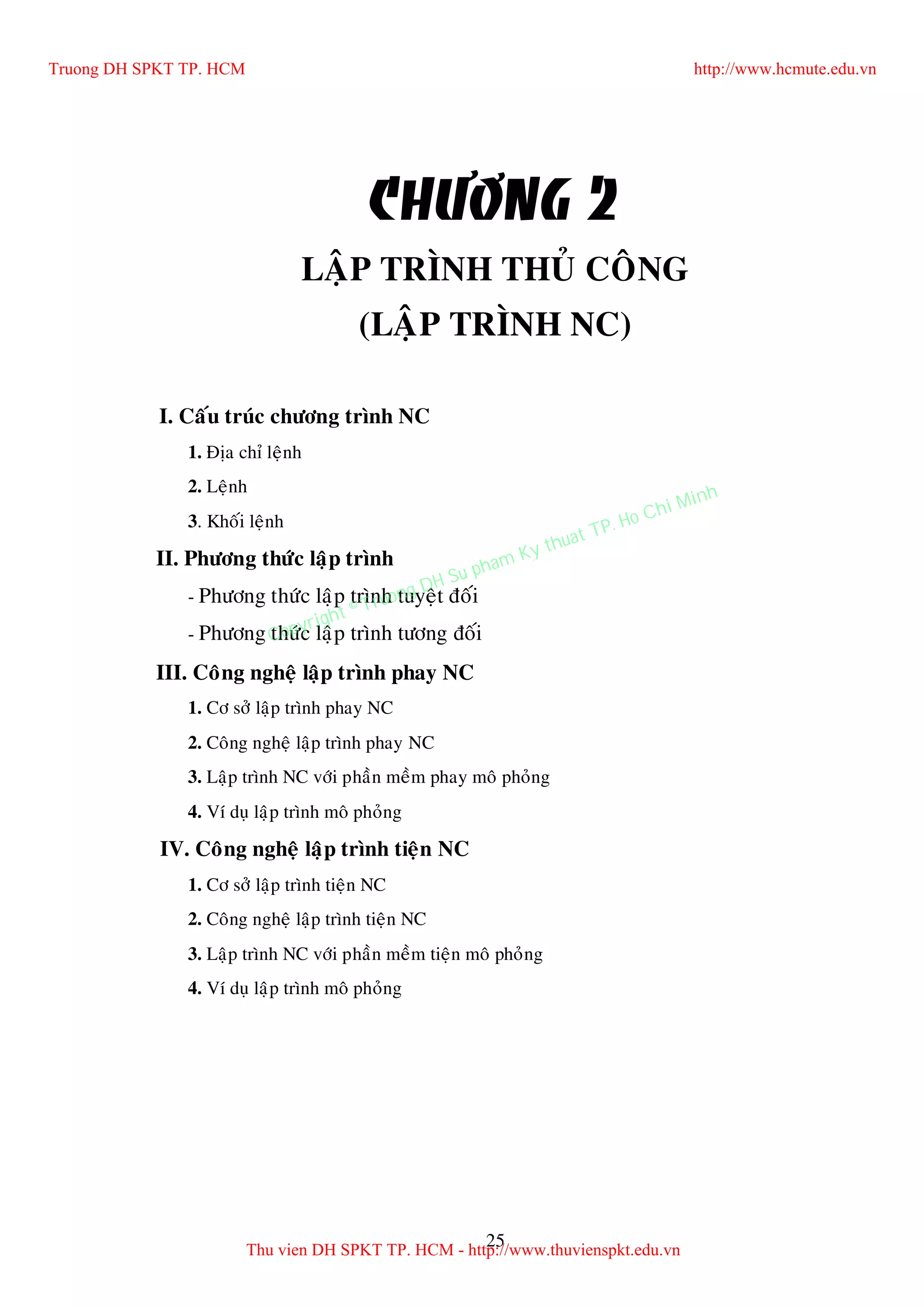 25
CHÖÔNG 2
LAÄP TRÌNH THUÛ COÂNG
(LAÄP TRÌNH NC)
I. Caáu truùc chöông trình NC
1. Ñòa chæ leänh
2. Leänh
3. Khoái leänh
II. Phöông thöùc laäp trình
- Phöông thöùc laäp trình tuyeät ñoái
- Phöông thöùc laäp trình töông ñoái
III. Coâng ngheä laäp trình phay NC
1. Cô sôû laäp trình phay NC
2. Coâng ngheä laäp trình phay NC
3. Laäp trình NC vôùi phaàn meàm phay moâ phoûng
4. Ví duï laäp trình moâ phoûng
IV. Coâng ngheä laäp trình tieän NC
1. Cô sôû laäp trình tieän NC
2. Coâng ngheä laäp trình tieän NC
3. Laäp trình NC vôùi phaàn meàm tieän moâ phoûng
4. Ví duï laäp trình moâ phoûng
Truong DH SPKT TP. HCM http://www.hcmute.edu.vn
Thu vien DH SPKT TP. HCM - http://www.thuvienspkt.edu.vn
Copyright © Truong DH Su pham Ky thuat TP. Ho Chi Minh
 