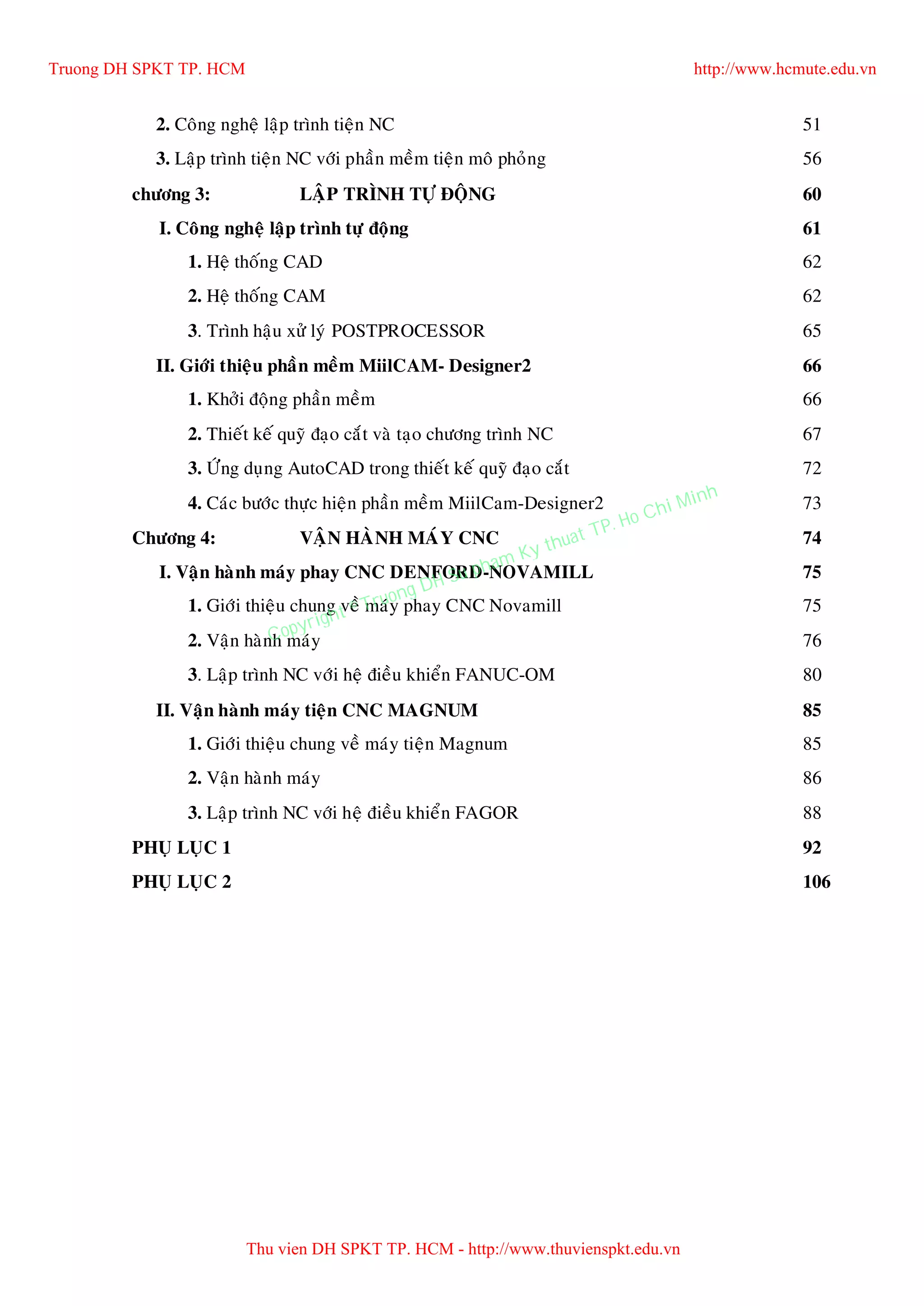 2. Coâng ngheä laäp trình tieän NC 51
3. Laäp trình tieän NC vôùi phaàn meàm tieän moâ phoûng 56
chöông 3: LAÄP TRÌNH TÖÏ ÑOÄNG 60
I. Coâng ngheä laäp trình töï ñoäng 61
1. Heä thoáng CAD 62
2. Heä thoáng CAM 62
3. Trình haäu xöû lyù POSTPROCESSOR 65
II. Giôùi thieäu phaàn meàm MiilCAM- Designer2 66
1. Khôûi ñoäng phaàn meàm 66
2. Thieát keá quyõ ñaïo caét vaø taïo chöông trình NC 67
3. ÖÙng duïng AutoCAD trong thieát keá quyõ ñaïo caét 72
4. Caùc böôùc thöïc hieän phaàn meàm MiilCam-Designer2 73
Chöông 4: VAÄN HAØNH MAÙY CNC 74
I. Vaän haønh maùy phay CNC DENFORD-NOVAMILL 75
1. Giôùi thieäu chung veà maùy phay CNC Novamill 75
2. Vaän haønh maùy 76
3. Laäp trình NC vôùi heä ñieàu khieån FANUC-OM 80
II. Vaän haønh maùy tieän CNC MAGNUM 85
1. Giôùi thieäu chung veà maùy tieän Magnum 85
2. Vaän haønh maùy 86
3. Laäp trình NC vôùi heä ñieàu khieån FAGOR 88
PHUÏ LUÏC 1 92
PHUÏ LUÏC 2 106
Truong DH SPKT TP. HCM http://www.hcmute.edu.vn
Thu vien DH SPKT TP. HCM - http://www.thuvienspkt.edu.vn
Copyright © Truong DH Su pham Ky thuat TP. Ho Chi Minh
 