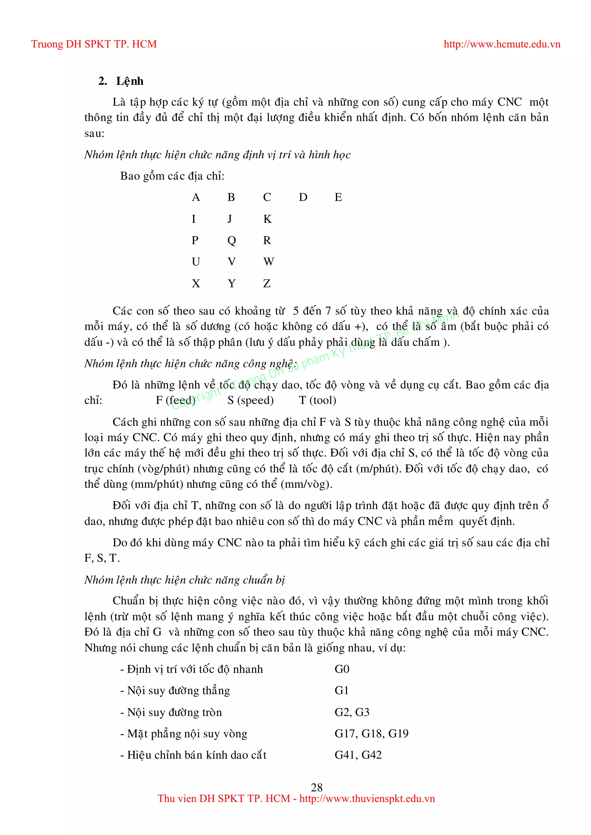 28
2. Leänh
Laø taäp hôïp caùc kyù töï (goàm moät ñòa chæ vaø nhöõng con soá) cung caáp cho maùy CNC moät
thoâng tin ñaày ñuû ñeå chæ thò moät ñaïi löôïng ñieàu khieån nhaát ñònh. Coù boán nhoùm leänh caên baûn
sau:
Nhoùm leänh thöïc hieän chöùc naêng ñònh vò trí vaø hình hoïc
Bao goàm caùc ñòa chæ:
A B C D E
I J K
P Q R
U V W
X Y Z
Caùc con soá theo sau coù khoaûng töø 5 ñeán 7 soá tuøy theo khaû naêng vaø ñoä chính xaùc cuûa
moãi maùy, coù theå laø soá döông (coù hoaëc khoâng coù daáu +), coù theå laø soá aâm (baét buoäc phaûi coù
daáu -) vaø coù theå laø soá thaäp phaân (löu yù daáu phaûy phaûi duøng laø daáu chaám ).
Nhoùm leänh thöïc hieän chöùc naêng coâng ngheä:
Ñoù laø nhöõng leänh veà toác ñoä chaïy dao, toác ñoä voøng vaø veà duïng cuï caét. Bao goàm caùc ñòa
chæ: F (feed) S (speed) T (tool)
Caùch ghi nhöõng con soá sau nhöõng ñòa chæ F vaø S tuøy thuoäc khaû naêng coâng ngheä cuûa moãi
loaïi maùy CNC. Coù maùy ghi theo quy ñònh, nhöng coù maùy ghi theo trò soá thöïc. Hieän nay phaàn
lôùn caùc maùy theá heä môùi ñeàu ghi theo trò soá thöïc. Ñoái vôùi ñòa chæ S, coù theå laø toác ñoä voøng cuûa
truïc chính (voøg/phuùt) nhöng cuõng coù theå laø toác ñoä caét (m/phuùt). Ñoái vôùi toác ñoä chaïy dao, coù
theå duøng (mm/phuùt) nhöng cuõng coù theå (mm/voøg).
Ñoái vôùi ñòa chæ T, nhöõng con soá laø do ngöôøi laäp trình ñaët hoaëc ñaõ ñöôïc quy ñònh treân oå
dao, nhöng ñöôïc pheùp ñaët bao nhieâu con soá thì do maùy CNC vaø phaàn meàm quyeát ñònh.
Do ñoù khi duøng maùy CNC naøo ta phaûi tìm hieåu kyõ caùch ghi caùc giaù trò soá sau caùc ñòa chæ
F, S, T.
Nhoùm leänh thöïc hieän chöùc naêng chuaån bò
Chuaån bò thöïc hieän coâng vieäc naøo ñoù, vì vaäy thöôøng khoâng ñöùng moät mình trong khoái
leänh (tröø moät soá leänh mang yù nghóa keát thuùc coâng vieäc hoaëc baét ñaàu moät chuoãi coâng vieäc).
Ñoù laø ñòa chæ G vaø nhöõng con soá theo sau tuøy thuoäc khaû naêng coâng ngheä cuûa moãi maùy CNC.
Nhöng noùi chung caùc leänh chuaån bò caên baûn laø gioáng nhau, ví duï:
- Ñònh vò trí vôùi toác ñoä nhanh G0
- Noäi suy ñöôøng thaúng G1
- Noäi suy ñöôøng troøn G2, G3
- Maët phaúng noäi suy voøng G17, G18, G19
- Hieäu chænh baùn kính dao caét G41, G42
Truong DH SPKT TP. HCM http://www.hcmute.edu.vn
Thu vien DH SPKT TP. HCM - http://www.thuvienspkt.edu.vn
Copyright © Truong DH Su pham Ky thuat TP. Ho Chi Minh
 