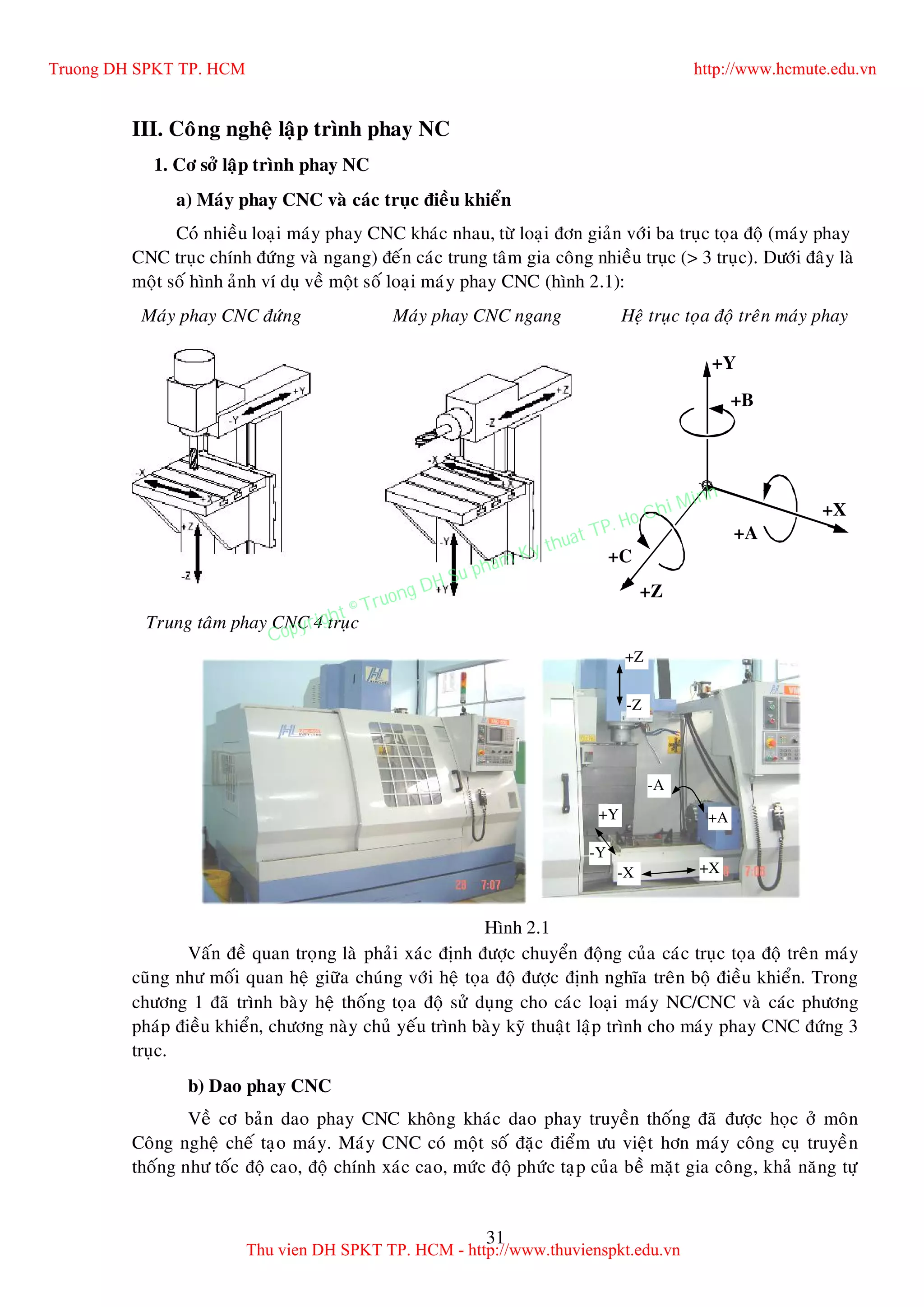 31
III. Coâng ngheä laäp trình phay NC
1. Cô sôû laäp trình phay NC
a) Maùy phay CNC vaø caùc truïc ñieàu khieån
Coù nhieàu loaïi maùy phay CNC khaùc nhau, töø loaïi ñôn giaûn vôùi ba truïc toïa ñoä (maùy phay
CNC truïc chính ñöùng vaø ngang) ñeán caùc trung taâm gia coâng nhieàu truïc (> 3 truïc). Döôùi ñaây laø
moät soá hình aûnh ví duï veà moät soá loaïi maùy phay CNC (hình 2.1):
Maùy phay CNC ñöùng Maùy phay CNC ngang Heä truïc toïa ñoä treân maùy phay
Trung taâm phay CNC 4 truïc
Vaán ñeà quan troïng laø phaûi xaùc ñònh ñöôïc chuyeån ñoäng cuûa caùc truïc toïa ñoä treân maùy
cuõng nhö moái quan heä giöõa chuùng vôùi heä toïa ñoä ñöôïc ñònh nghóa treân boä ñieàu khieån. Trong
chöông 1 ñaõ trình baøy heä thoáng toïa ñoä söû duïng cho caùc loaïi maùy NC/CNC vaø caùc phöông
phaùp ñieàu khieån, chöông naøy chuû yeáu trình baøy kyõ thuaät laäp trình cho maùy phay CNC ñöùng 3
truïc.
b) Dao phay CNC
Veà cô baûn dao phay CNC khoâng khaùc dao phay truyeàn thoáng ñaõ ñöôïc hoïc ôû moân
Coâng ngheä cheá taïo maùy. Maùy CNC coù moät soá ñaëc ñieåm öu vieät hôn maùy coâng cuï truyeàn
thoáng nhö toác ñoä cao, ñoä chính xaùc cao, möùc ñoä phöùc taïp cuûa beà maët gia coâng, khaû naêng töï
+X
+B
+C
+Z
+A
+Y
+X-X
+Y
-Y
+Z
-Z
+A
-A
Hình 2.1
Truong DH SPKT TP. HCM http://www.hcmute.edu.vn
Thu vien DH SPKT TP. HCM - http://www.thuvienspkt.edu.vn
Copyright © Truong DH Su pham Ky thuat TP. Ho Chi Minh
 