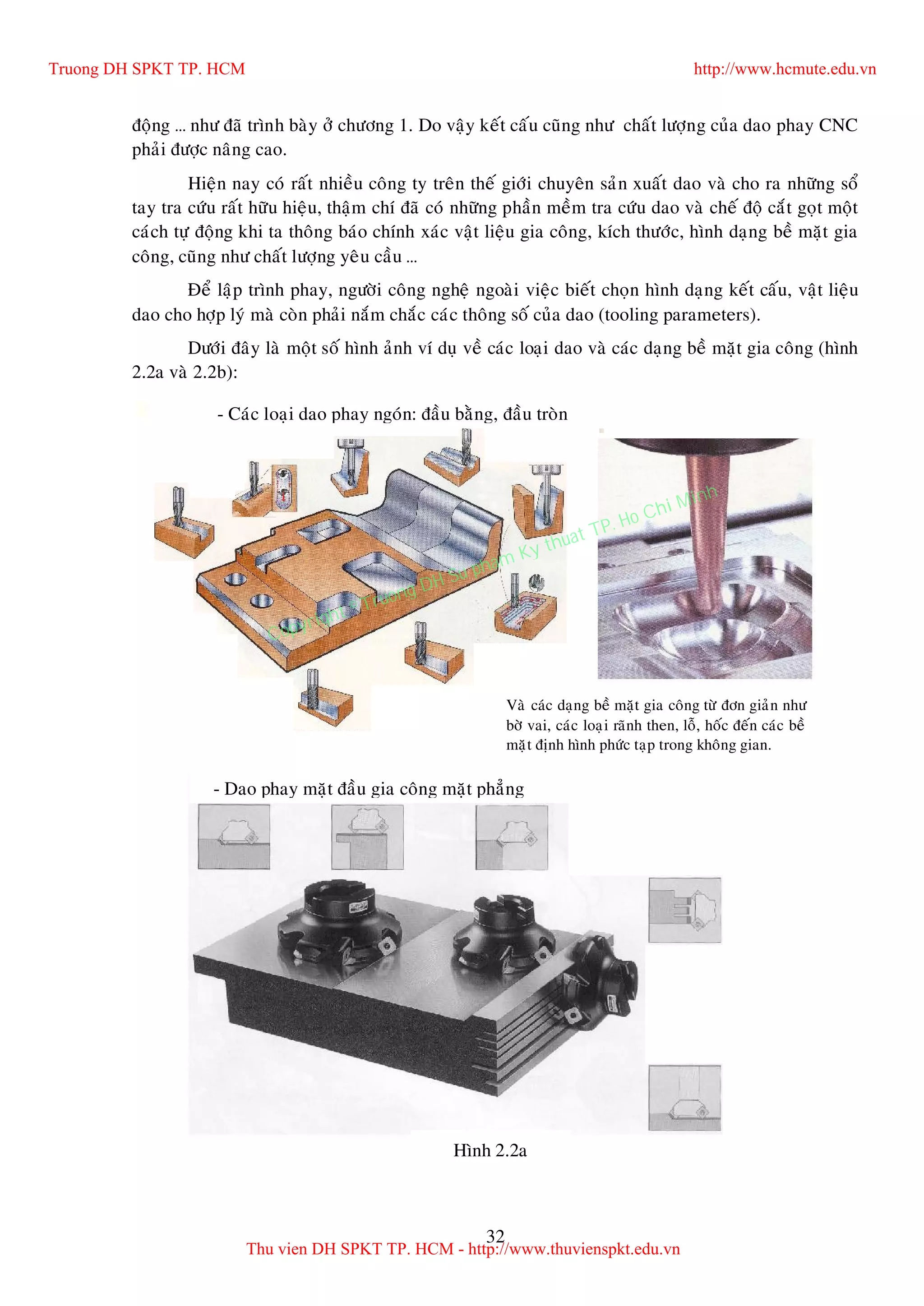 32
ñoäng … nhö ñaõ trình baøy ôû chöông 1. Do vaäy keát caáu cuõng nhö chaát löôïng cuûa dao phay CNC
phaûi ñöôïc naâng cao.
Hieän nay coù raát nhieàu coâng ty treân theá giôùi chuyeân saûn xuaát dao vaø cho ra nhöõng soå
tay tra cöùu raát höõu hieäu, thaäm chí ñaõ coù nhöõng phaàn meàm tra cöùu dao vaø cheá ñoä caét goït moät
caùch töï ñoäng khi ta thoâng baùo chính xaùc vaät lieäu gia coâng, kích thöôùc, hình daïng beà maët gia
coâng, cuõng nhö chaát löôïng yeâu caàu …
Ñeå laäp trình phay, ngöôøi coâng ngheä ngoaøi vieäc bieát choïn hình daïng keát caáu, vaät lieäu
dao cho hôïp lyù maø coøn phaûi naém chaéc caùc thoâng soá cuûa dao (tooling parameters).
Döôùi ñaây laø moät soá hình aûnh ví duï veà caùc loaïi dao vaø caùc daïng beà maët gia coâng (hình
2.2a vaø 2.2b):
- Caùc loaïi dao phay ngoùn: ñaàu baèng, ñaàu troøn
Vaø caùc daïng beà maët gia coâng töø ñôn giaûn nhö
bôø vai, caùc loaïi raõnh then, loã, hoác ñeán caùc beà
maët ñònh hình phöùc taïp trong khoâng gian.
- Dao phay maët ñaàu gia coâng maët phaúng
Hình 2.2a
Truong DH SPKT TP. HCM http://www.hcmute.edu.vn
Thu vien DH SPKT TP. HCM - http://www.thuvienspkt.edu.vn
Copyright © Truong DH Su pham Ky thuat TP. Ho Chi Minh
 