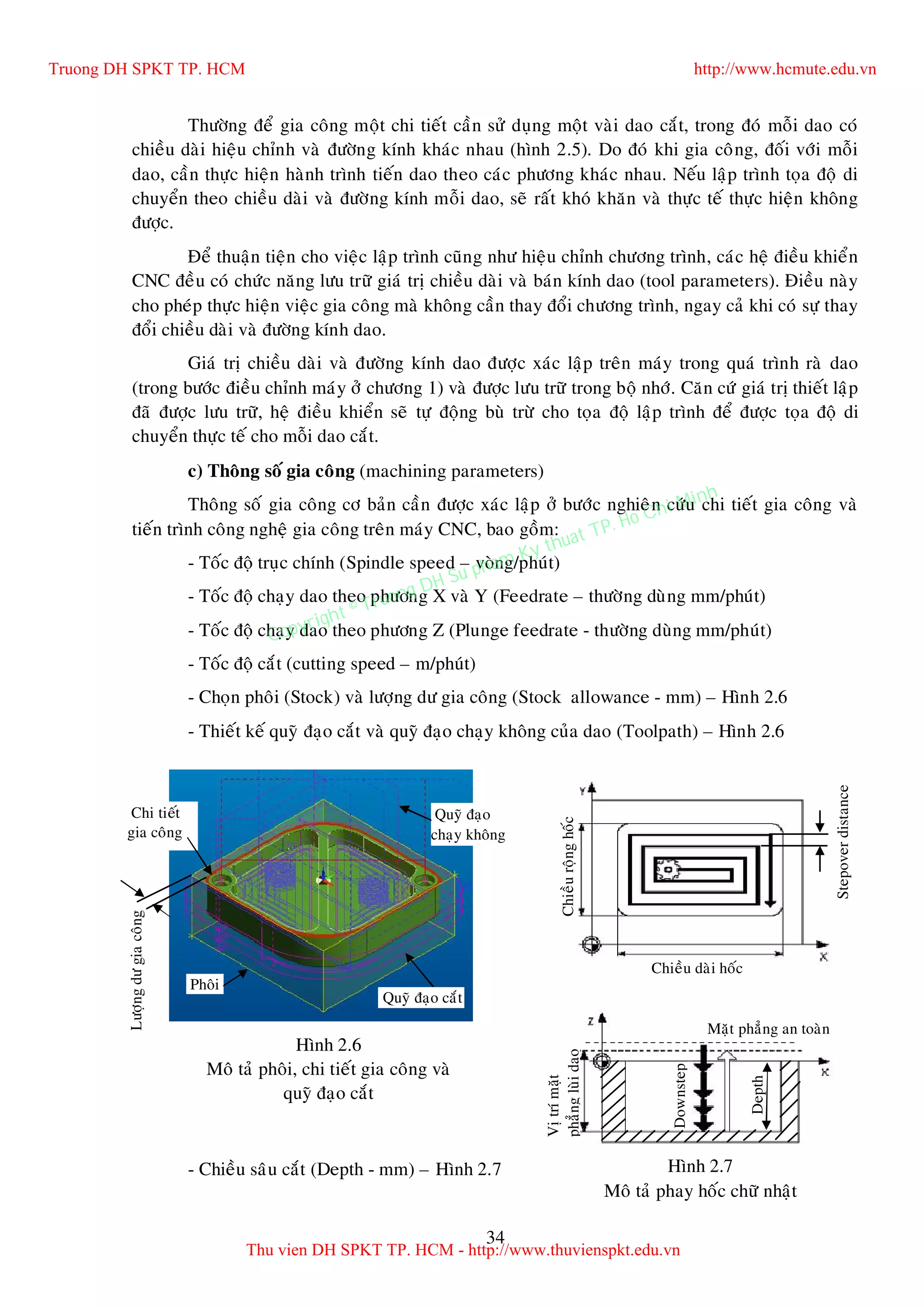 34
Thöôøng ñeå gia coâng moät chi tieát caàn söû duïng moät vaøi dao caét, trong ñoù moãi dao coù
chieàu daøi hieäu chænh vaø ñöôøng kính khaùc nhau (hình 2.5). Do ñoù khi gia coâng, ñoái vôùi moãi
dao, caàn thöïc hieän haønh trình tieán dao theo caùc phöông khaùc nhau. Neáu laäp trình toïa ñoä di
chuyeån theo chieàu daøi vaø ñöôøng kính moãi dao, seõ raát khoù khaên vaø thöïc teá thöïc hieän khoâng
ñöôïc.
Ñeå thuaän tieän cho vieäc laäp trình cuõng nhö hieäu chænh chöông trình, caùc heä ñieàu khieån
CNC ñeàu coù chöùc naêng löu tröõ giaù trò chieàu daøi vaø baùn kính dao (tool parameters). Ñieàu naøy
cho pheùp thöïc hieän vieäc gia coâng maø khoâng caàn thay ñoåi chöông trình, ngay caû khi coù söï thay
ñoåi chieàu daøi vaø ñöôøng kính dao.
Giaù trò chieàu daøi vaø ñöôøng kính dao ñöôïc xaùc laäp treân maùy trong quaù trình raø dao
(trong böôùc ñieàu chænh maùy ôû chöông 1) vaø ñöôïc löu tröõ trong boä nhôù. Caên cöù giaù trò thieát laäp
ñaõ ñöôïc löu tröõ, heä ñieàu khieån seõ töï ñoäng buø tröø cho toïa ñoä laäp trình ñeå ñöôïc toïa ñoä di
chuyeån thöïc teá cho moãi dao caét.
c) Thoâng soá gia coâng (machining parameters)
Thoâng soá gia coâng cô baûn caàn ñöôïc xaùc laäp ôû böôùc nghieân cöùu chi tieát gia coâng vaø
tieán trình coâng ngheä gia coâng treân maùy CNC, bao goàm:
- Toác ñoä truïc chính (Spindle speed – voøng/phuùt)
- Toác ñoä chaïy dao theo phöông X vaø Y (Feedrate – thöôøng duøng mm/phuùt)
- Toác ñoä chaïy dao theo phöông Z (Plunge feedrate - thöôøng duøng mm/phuùt)
- Toác ñoä caét (cutting speed – m/phuùt)
- Choïn phoâi (Stock) vaø löôïng dö gia coâng (Stock allowance - mm) – Hình 2.6
- Thieát keá quyõ ñaïo caét vaø quyõ ñaïo chaïy khoâng cuûa dao (Toolpath) – Hình 2.6
- Chieàu saâu caét (Depth - mm) – Hình 2.7
Phoâi
Chi tieát
gia coâng
Löôïngdögiacoâng
Hình 2.6
Moâ taû phoâi, chi tieát gia coâng vaø
quyõ ñaïo caét
Quyõ ñaïo caét
Quyõ ñaïo
chaïy khoâng
Depth
Chieàuroänghoác
Downstep
Chieàu daøi hoác
Vòtrímaët
phaúngluøidao
Stepoverdistance
Hình 2.7
Moâ taû phay hoác chöõ nhaät
Maët phaúng an toaøn
Truong DH SPKT TP. HCM http://www.hcmute.edu.vn
Thu vien DH SPKT TP. HCM - http://www.thuvienspkt.edu.vn
Copyright © Truong DH Su pham Ky thuat TP. Ho Chi Minh
 