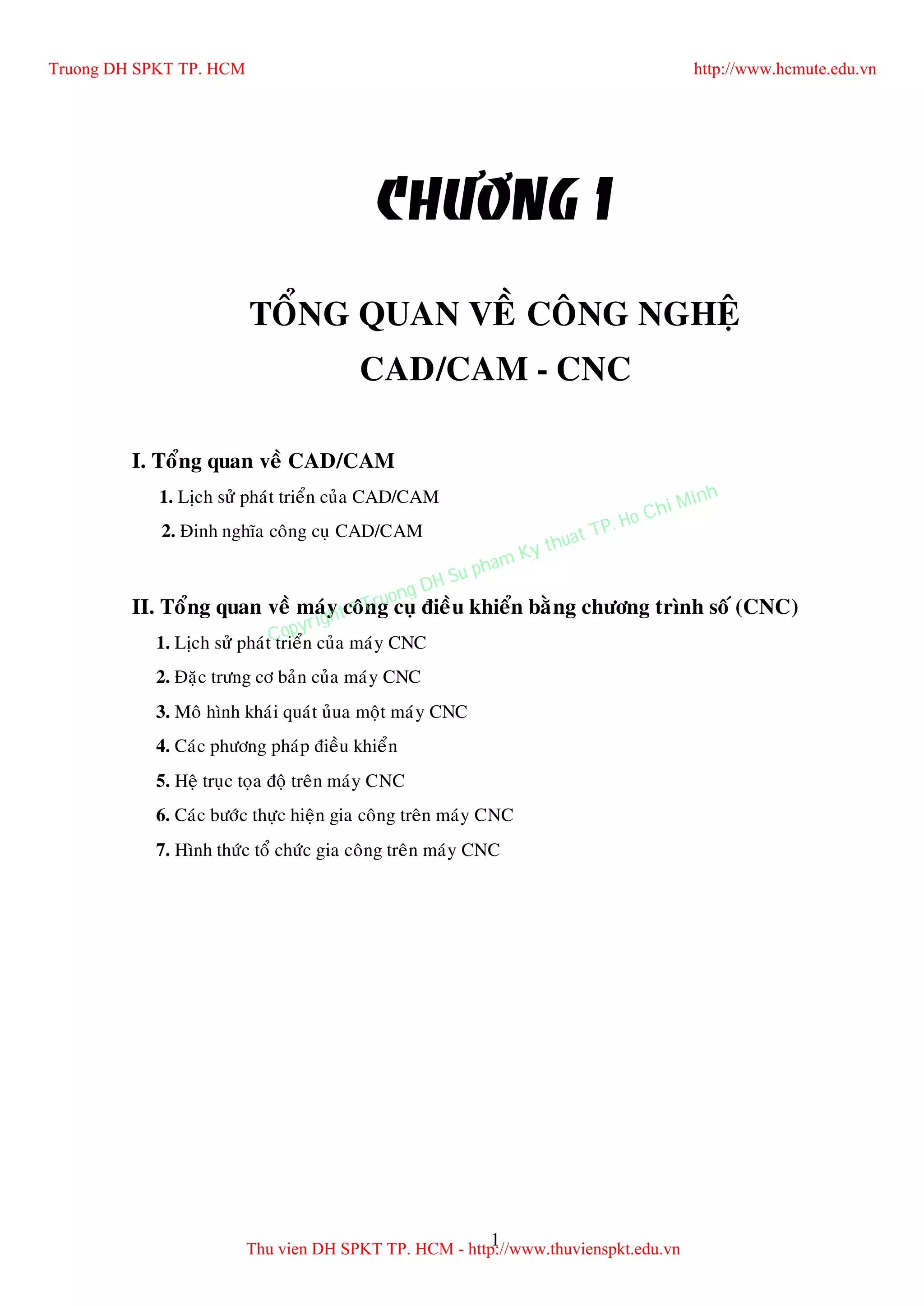 1
CHÖÔNG 1
TOÅNG QUAN VEÀ COÂNG NGHEÄ
CAD/CAM - CNC
I. Toång quan veà CAD/CAM
1. Lòch söû phaùt trieån cuûa CAD/CAM
2. Ñinh nghóa coâng cuï CAD/CAM
II. Toång quan veà maùy coâng cuï ñieàu khieån baèng chöông trình soá (CNC)
1. Lòch söû phaùt trieån cuûa maùy CNC
2. Ñaëc tröng cô baûn cuûa maùy CNC
3. Moâ hình khaùi quaùt uûua moät maùy CNC
4. Caùc phöông phaùp ñieàu khieån
5. Heä truïc toïa ñoä treân maùy CNC
6. Caùc böôùc thöïc hieän gia coâng treân maùy CNC
7. Hình thöùc toå chöùc gia coâng treân maùy CNC
Truong DH SPKT TP. HCM http://www.hcmute.edu.vn
Thu vien DH SPKT TP. HCM - http://www.thuvienspkt.edu.vn
Copyright © Truong DH Su pham Ky thuat TP. Ho Chi Minh
 