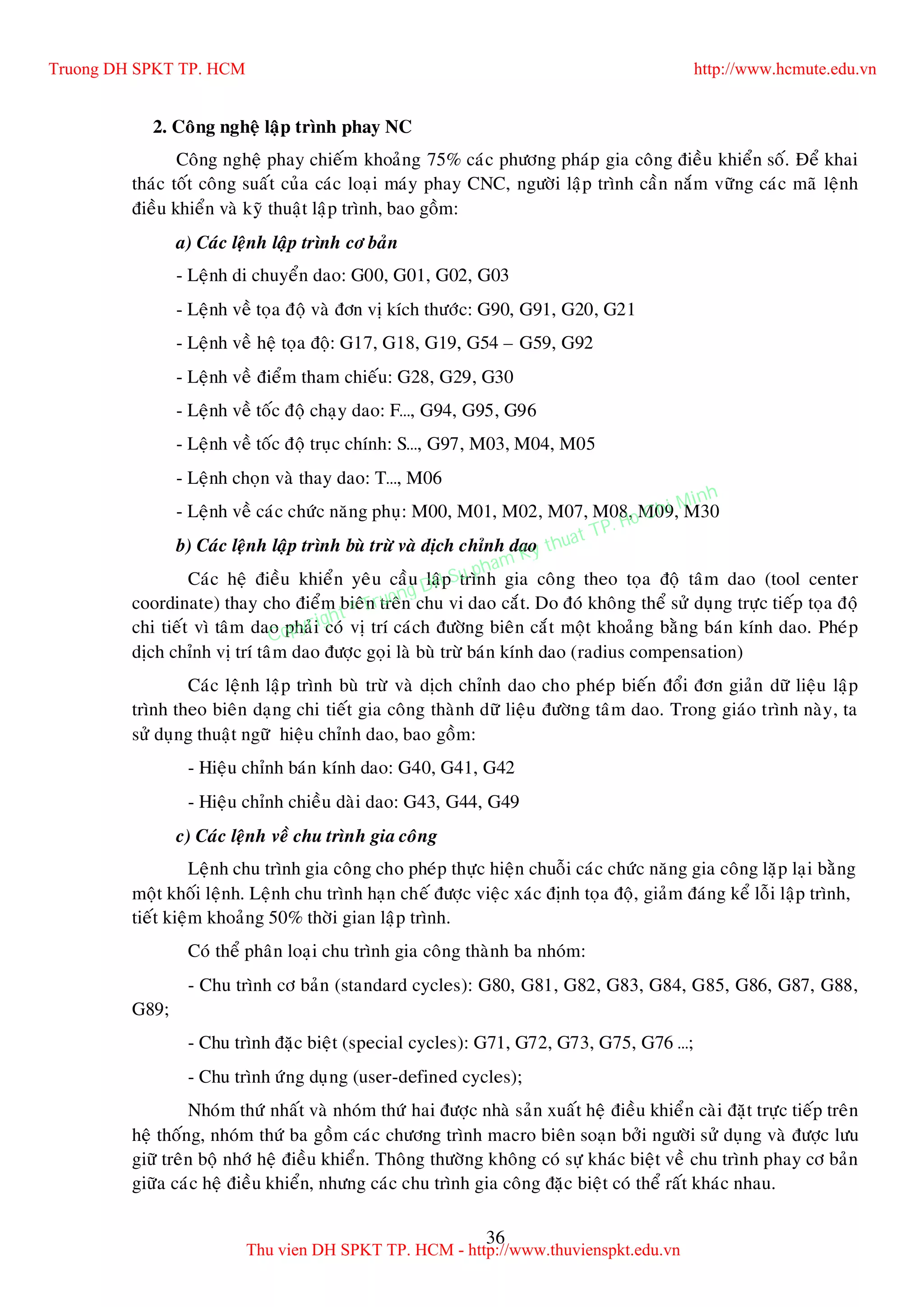 36
2. Coâng ngheä laäp trình phay NC
Coâng ngheä phay chieám khoaûng 75% caùc phöông phaùp gia coâng ñieàu khieån soá. Ñeå khai
thaùc toát coâng suaát cuûa caùc loaïi maùy phay CNC, ngöôøi laäp trình caàn naém vöõng caùc maõ leänh
ñieàu khieån vaø kyõ thuaät laäp trình, bao goàm:
a) Caùc leänh laäp trình cô baûn
- Leänh di chuyeån dao: G00, G01, G02, G03
- Leänh veà toïa ñoä vaø ñôn vò kích thöôùc: G90, G91, G20, G21
- Leänh veà heä toïa ñoä: G17, G18, G19, G54 – G59, G92
- Leänh veà ñieåm tham chieáu: G28, G29, G30
- Leänh veà toác ñoä chaïy dao: F…, G94, G95, G96
- Leänh veà toác ñoä truïc chính: S…, G97, M03, M04, M05
- Leänh choïn vaø thay dao: T…, M06
- Leänh veà caùc chöùc naêng phuï: M00, M01, M02, M07, M08, M09, M30
b) Caùc leänh laäp trình buø tröø vaø dòch chænh dao
Caùc heä ñieàu khieån yeâu caàu laäp trình gia coâng theo toïa ñoä taâm dao (tool center
coordinate) thay cho ñieåm bieân treân chu vi dao caét. Do ñoù khoâng theå söû duïng tröïc tieáp toïa ñoä
chi tieát vì taâm dao phaûi coù vò trí caùch ñöôøng bieân caét moät khoaûng baèng baùn kính dao. Pheùp
dòch chænh vò trí taâm dao ñöôïc goïi laø buø tröø baùn kính dao (radius compensation)
Caùc leänh laäp trình buø tröø vaø dòch chænh dao cho pheùp bieán ñoåi ñôn giaûn döõ lieäu laäp
trình theo bieân daïng chi tieát gia coâng thaønh döõ lieäu ñöôøng taâm dao. Trong giaùo trình naøy, ta
söû duïng thuaät ngöõ hieäu chænh dao, bao goàm:
- Hieäu chænh baùn kính dao: G40, G41, G42
- Hieäu chænh chieàu daøi dao: G43, G44, G49
c) Caùc leänh veà chu trình gia coâng
Leänh chu trình gia coâng cho pheùp thöïc hieän chuoãi caùc chöùc naêng gia coâng laëp laïi baèng
moät khoái leänh. Leänh chu trình haïn cheá ñöôïc vieäc xaùc ñònh toïa ñoä, giaûm ñaùng keå loãi laäp trình,
tieát kieäm khoaûng 50% thôøi gian laäp trình.
Coù theå phaân loaïi chu trình gia coâng thaønh ba nhoùm:
- Chu trình cô baûn (standard cycles): G80, G81, G82, G83, G84, G85, G86, G87, G88,
G89;
- Chu trình ñaëc bieät (special cycles): G71, G72, G73, G75, G76 …;
- Chu trình öùng duïng (user-defined cycles);
Nhoùm thöù nhaát vaø nhoùm thöù hai ñöôïc nhaø saûn xuaát heä ñieàu khieån caøi ñaët tröïc tieáp treân
heä thoáng, nhoùm thöù ba goàm caùc chöông trình macro bieân soaïn bôûi ngöôøi söû duïng vaø ñöôïc löu
giöõ treân boä nhôù heä ñieàu khieån. Thoâng thöôøng khoâng coù söï khaùc bieät veà chu trình phay cô baûn
giöõa caùc heä ñieàu khieån, nhöng caùc chu trình gia coâng ñaëc bieät coù theå raát khaùc nhau.
Truong DH SPKT TP. HCM http://www.hcmute.edu.vn
Thu vien DH SPKT TP. HCM - http://www.thuvienspkt.edu.vn
Copyright © Truong DH Su pham Ky thuat TP. Ho Chi Minh
 