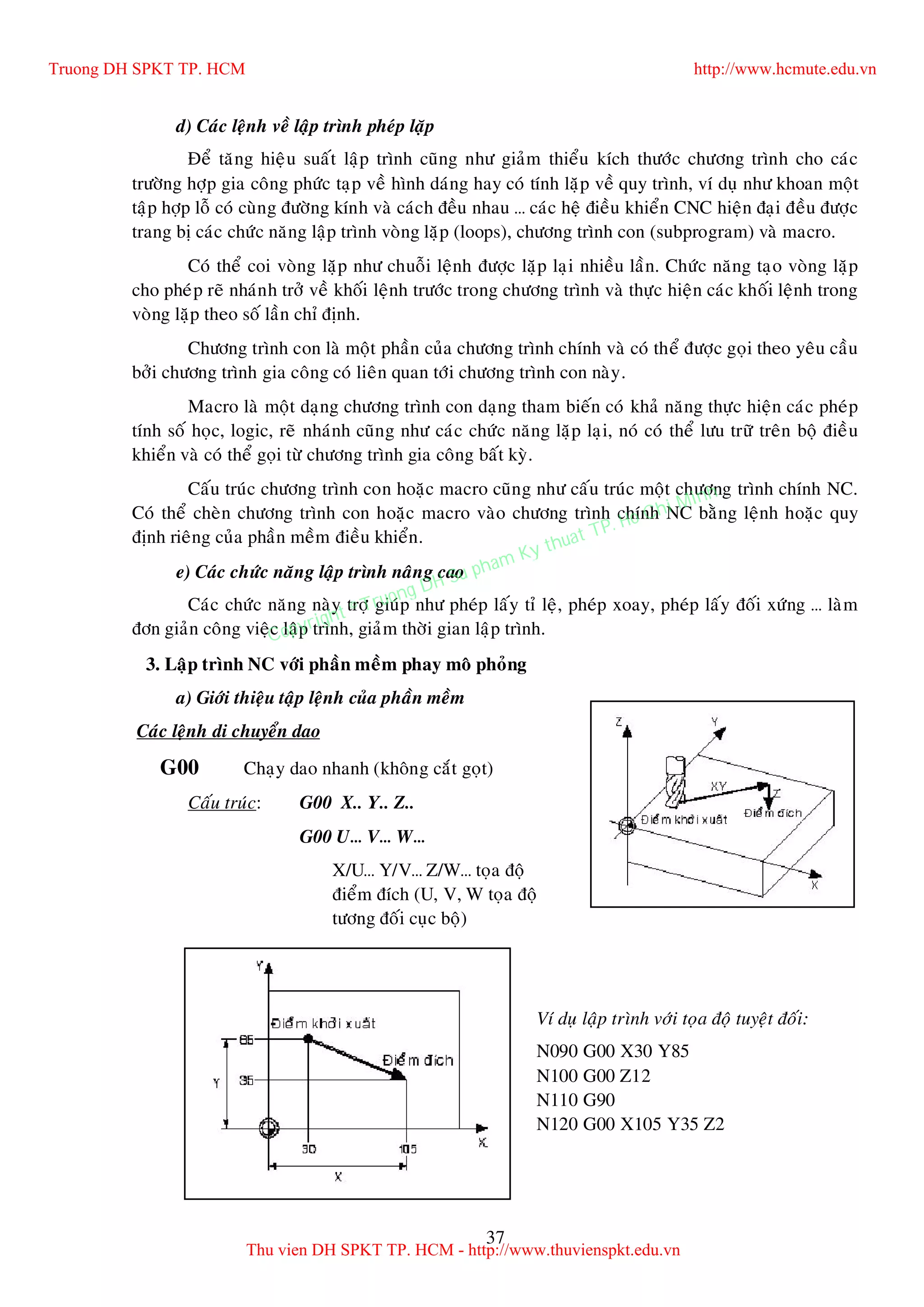 37
d) Caùc leänh veà laäp trình pheùp laëp
Ñeå taêng hieäu suaát laäp trình cuõng nhö giaûm thieåu kích thöôùc chöông trình cho caùc
tröôøng hôïp gia coâng phöùc taïp veà hình daùng hay coù tính laëp veà quy trình, ví duï nhö khoan moät
taäp hôïp loã coù cuøng ñöôøng kính vaø caùch ñeàu nhau … caùc heä ñieàu khieån CNC hieän ñaïi ñeàu ñöôïc
trang bò caùc chöùc naêng laäp trình voøng laëp (loops), chöông trình con (subprogram) vaø macro.
Coù theå coi voøng laëp nhö chuoãi leänh ñöôïc laëp laïi nhieàu laàn. Chöùc naêng taïo voøng laëp
cho pheùp reõ nhaùnh trôû veà khoái leänh tröôùc trong chöông trình vaø thöïc hieän caùc khoái leänh trong
voøng laëp theo soá laàn chæ ñònh.
Chöông trình con laø moät phaàn cuûa chöông trình chính vaø coù theå ñöôïc goïi theo yeâu caàu
bôûi chöông trình gia coâng coù lieân quan tôùi chöông trình con naøy.
Macro laø moät daïng chöông trình con daïng tham bieán coù khaû naêng thöïc hieän caùc pheùp
tính soá hoïc, logic, reõ nhaùnh cuõng nhö caùc chöùc naêng laëp laïi, noù coù theå löu tröõ treân boä ñieàu
khieån vaø coù theå goïi töø chöông trình gia coâng baát kyø.
Caáu truùc chöông trình con hoaëc macro cuõng nhö caáu truùc moät chöông trình chính NC.
Coù theå cheøn chöông trình con hoaëc macro vaøo chöông trình chính NC baèng leänh hoaëc quy
ñònh rieâng cuûa phaàn meàm ñieàu khieån.
e) Caùc chöùc naêng laäp trình naâng cao
Caùc chöùc naêng naøy trôï giuùp nhö pheùp laáy tæ leä, pheùp xoay, pheùp laáy ñoái xöùng … laøm
ñôn giaûn coâng vieäc laäp trình, giaûm thôøi gian laäp trình.
3. Laäp trình NC vôùi phaàn meàm phay moâ phoûng
a) Giôùi thieäu taäp leänh cuûa phaàn meàm
Caùc leänh di chuyeån dao
G00 Chaïy dao nhanh (khoâng caét goït)
Caáu truùc: G00 X.. Y.. Z..
G00 U… V… W…
X/U… Y/V… Z/W… toïa ñoä
ñieåm ñích (U, V, W toïa ñoä
töông ñoái cuïc boä)
Ví duï laäp trình vôùi toïa ñoä tuyeät ñoái:
N090 G00 X30 Y85
N100 G00 Z12
N110 G90
N120 G00 X105 Y35 Z2
Truong DH SPKT TP. HCM http://www.hcmute.edu.vn
Thu vien DH SPKT TP. HCM - http://www.thuvienspkt.edu.vn
Copyright © Truong DH Su pham Ky thuat TP. Ho Chi Minh
 