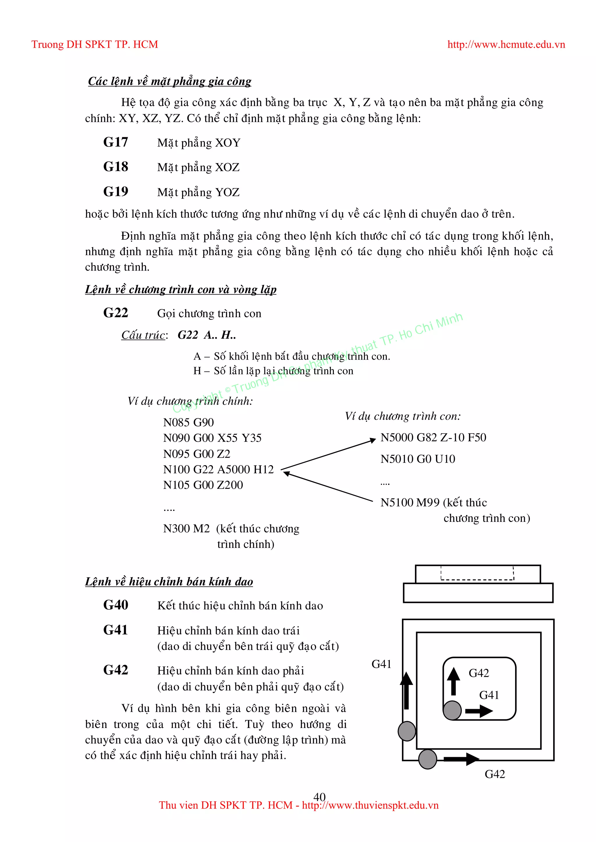 40
Caùc leänh veà maët phaúng gia coâng
Heä toïa ñoä gia coâng xaùc ñònh baèng ba truïc X, Y, Z vaø taïo neân ba maët phaúng gia coâng
chính: XY, XZ, YZ. Coù theå chæ ñònh maët phaúng gia coâng baèng leänh:
G17 Maët phaúng XOY
G18 Maët phaúng XOZ
G19 Maët phaúng YOZ
hoaëc bôûi leänh kích thöôùc töông öùng nhö nhöõng ví duï veà caùc leänh di chuyeån dao ôû treân.
Ñònh nghóa maët phaúng gia coâng theo leänh kích thöôùc chæ coù taùc duïng trong khoái leänh,
nhöng ñònh nghóa maët phaúng gia coâng baèng leänh coù taùc duïng cho nhieàu khoái leänh hoaëc caû
chöông trình.
Leänh veà chöông trình con vaø voøng laëp
G22 Goïi chöông trình con
Caáu truùc: G22 A.. H..
A – Soá khoái leänh baét ñaàu chöông trình con.
H – Soá laàn laëp laïi chöông trình con
Leänh veà hieäu chænh baùn kính dao
G40 Keát thuùc hieäu chænh baùn kính dao
G41 Hieäu chænh baùn kính dao traùi
(dao di chuyeån beân traùi quyõ ñaïo caét)
G42 Hieäu chænh baùn kính dao phaûi
(dao di chuyeån beân phaûi quyõ ñaïo caét)
Ví duï hình beân khi gia coâng bieân ngoaøi vaø
bieân trong cuûa moät chi tieát. Tuyø theo höôùng di
chuyeån cuûa dao vaø quyõ ñaïo caét (ñöôøng laäp trình) maø
coù theå xaùc ñònh hieäu chænh traùi hay phaûi.
G41
G42
G41
G42
Ví duï chöông trình chính:
N085 G90
N090 G00 X55 Y35
N095 G00 Z2
N100 G22 A5000 H12
N105 G00 Z200
....
N300 M2 (keát thuùc chöông
trình chính)
Ví duï chöông trình con:
N5000 G82 Z-10 F50
N5010 G0 U10
….
N5100 M99 (keát thuùc
chöông trình con)
Truong DH SPKT TP. HCM http://www.hcmute.edu.vn
Thu vien DH SPKT TP. HCM - http://www.thuvienspkt.edu.vn
Copyright © Truong DH Su pham Ky thuat TP. Ho Chi Minh
 