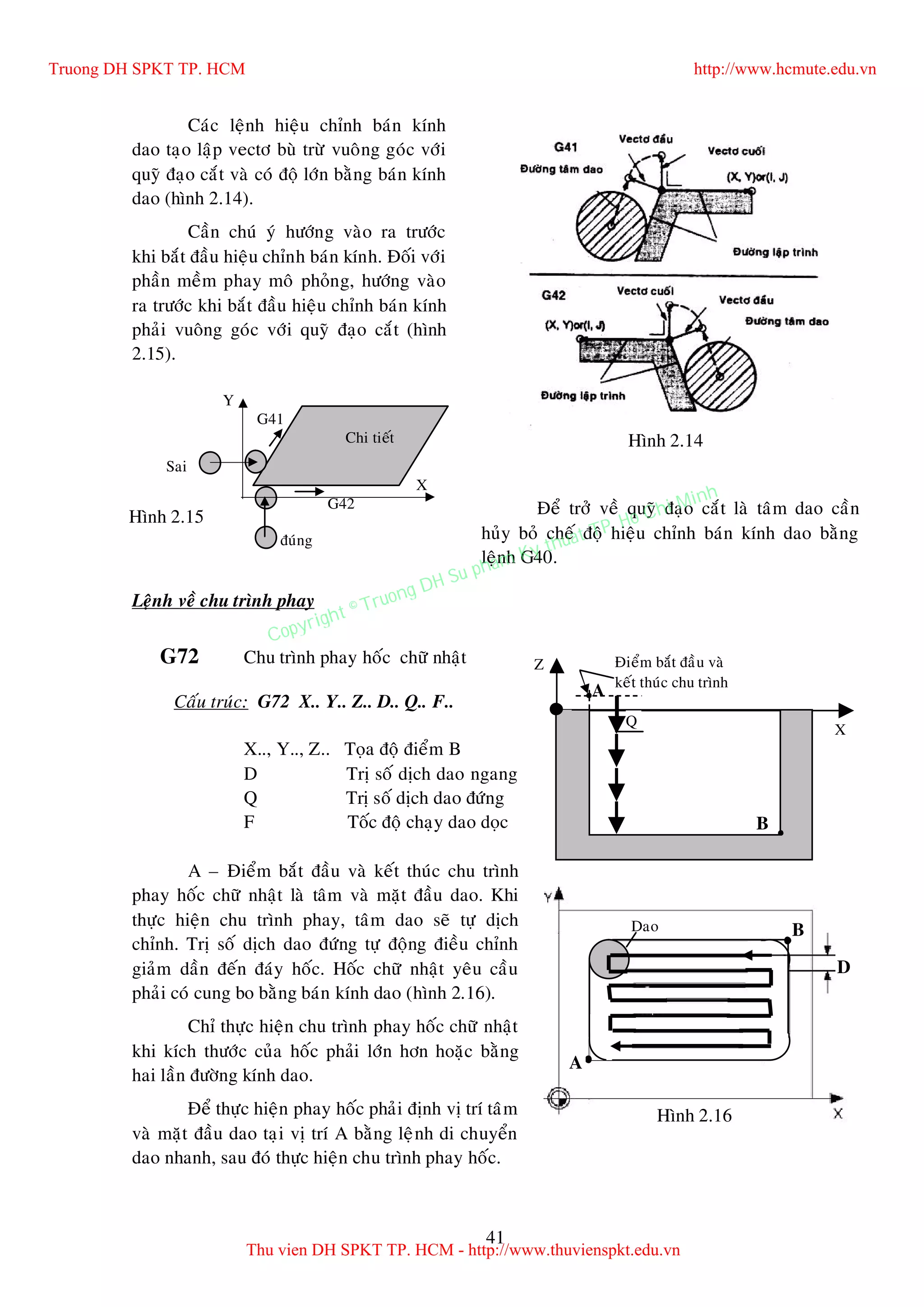 41
Caùc leänh hieäu chænh baùn kính
dao taïo laäp vectô buø tröø vuoâng goùc vôùi
quyõ ñaïo caét vaø coù ñoä lôùn baèng baùn kính
dao (hình 2.14).
Caàn chuù yù höôùng vaøo ra tröôùc
khi baét ñaàu hieäu chænh baùn kính. Ñoái vôùi
phaàn meàm phay moâ phoûng, höôùng vaøo
ra tröôùc khi baét ñaàu hieäu chænh baùn kính
phaûi vuoâng goùc vôùi quyõ ñaïo caét (hình
2.15).
Ñeå trôû veà quyõ ñaïo caét laø taâm dao caàn
huûy boû cheá ñoä hieäu chænh baùn kính dao baèng
leänh G40.
Leänh veà chu trình phay
G72 Chu trình phay hoác chöõ nhaät
Caáu truùc: G72 X.. Y.. Z.. D.. Q.. F..
X.., Y.., Z.. Toïa ñoä ñieåm B
D Trò soá dòch dao ngang
Q Trò soá dòch dao ñöùng
F Toác ñoä chaïy dao doïc
A – Ñieåm baét ñaàu vaø keát thuùc chu trình
phay hoác chöõ nhaät laø taâm vaø maët ñaàu dao. Khi
thöïc hieän chu trình phay, taâm dao seõ töï dòch
chænh. Trò soá dòch dao ñöùng töï ñoäng ñieàu chænh
giaûm daàn ñeán ñaùy hoác. Hoác chöõ nhaät yeâu caàu
phaûi coù cung bo baèng baùn kính dao (hình 2.16).
Chæ thöïc hieän chu trình phay hoác chöõ nhaät
khi kích thöôùc cuûa hoác phaûi lôùn hôn hoaëc baèng
hai laàn ñöôøng kính dao.
Ñeå thöïc hieän phay hoác phaûi ñònh vò trí taâm
vaø maët ñaàu dao taïi vò trí A baèng leänh di chuyeån
dao nhanh, sau ñoù thöïc hieän chu trình phay hoác.
Hình 2.14Chi tieát
Sai
ñuùng
G41
G42
Y
X
Hình 2.15
Z
X
B
A
Q
Ñieåm baét ñaàu vaø
keát thuùc chu trình
A
B
D
Hình 2.16
Dao
Truong DH SPKT TP. HCM http://www.hcmute.edu.vn
Thu vien DH SPKT TP. HCM - http://www.thuvienspkt.edu.vn
Copyright © Truong DH Su pham Ky thuat TP. Ho Chi Minh
 