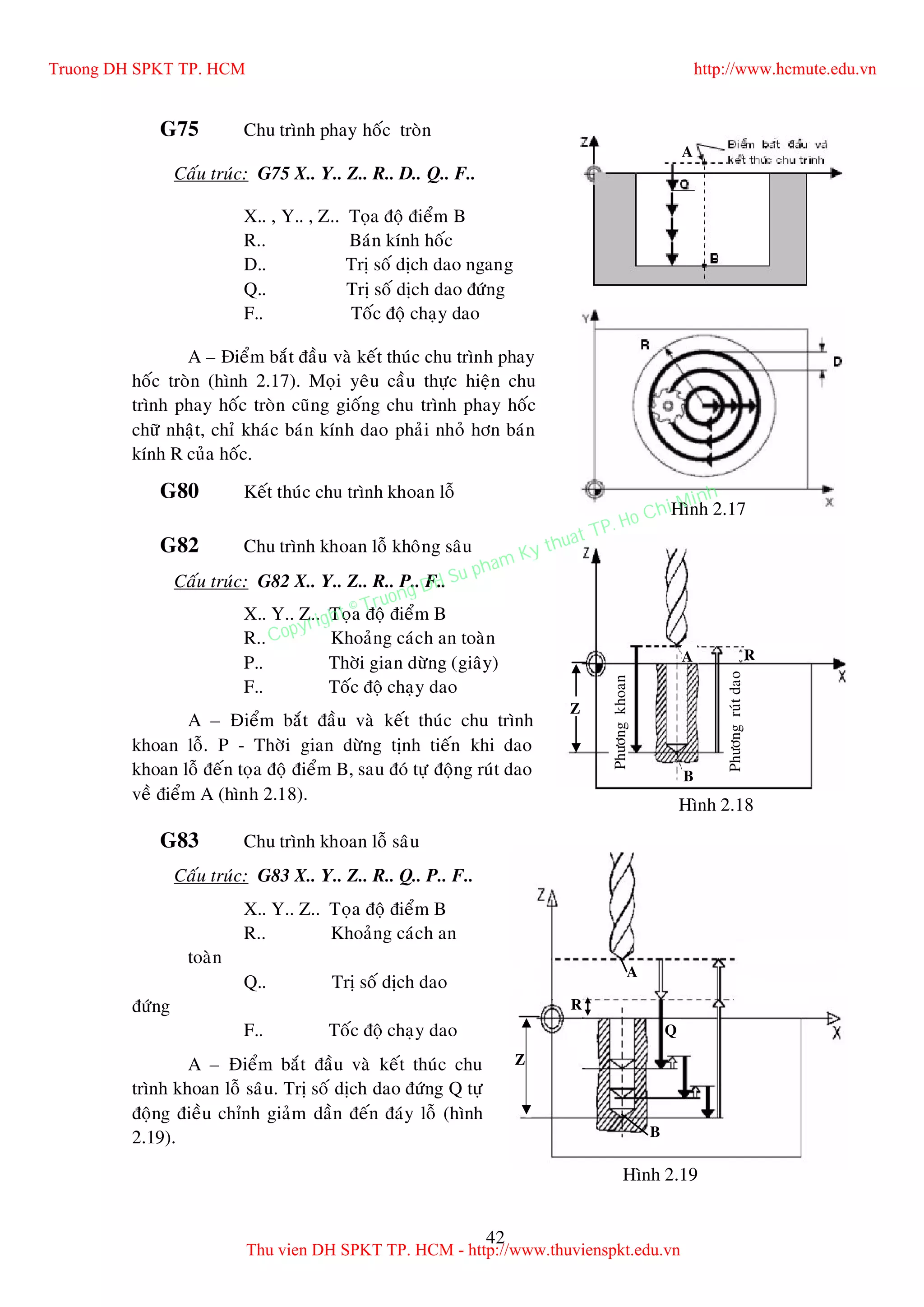 42
G75 Chu trình phay hoác troøn
Caáu truùc: G75 X.. Y.. Z.. R.. D.. Q.. F..
X.. , Y.. , Z.. Toïa ñoä ñieåm B
R.. Baùn kính hoác
D.. Trò soá dòch dao ngang
Q.. Trò soá dòch dao ñöùng
F.. Toác ñoä chaïy dao
A – Ñieåm baét ñaàu vaø keát thuùc chu trình phay
hoác troøn (hình 2.17). Moïi yeâu caàu thöïc hieän chu
trình phay hoác troøn cuõng gioáng chu trình phay hoác
chöõ nhaät, chæ khaùc baùn kính dao phaûi nhoû hôn baùn
kính R cuûa hoác.
G80 Keát thuùc chu trình khoan loã
G82 Chu trình khoan loã khoâng saâu
Caáu truùc: G82 X.. Y.. Z.. R.. P.. F..
X.. Y.. Z.. Toïa ñoä ñieåm B
R.. Khoaûng caùch an toaøn
P.. Thôøi gian döøng (giaây)
F.. Toác ñoä chaïy dao
A – Ñieåm baét ñaàu vaø keát thuùc chu trình
khoan loã. P - Thôøi gian döøng tònh tieán khi dao
khoan loã ñeán toïa ñoä ñieåm B, sau ñoù töï ñoäng ruùt dao
veà ñieåm A (hình 2.18).
G83 Chu trình khoan loã saâu
Caáu truùc: G83 X.. Y.. Z.. R.. Q.. P.. F..
X.. Y.. Z.. Toïa ñoä ñieåm B
R.. Khoaûng caùch an
toaøn
Q.. Trò soá dòch dao
ñöùng
F.. Toác ñoä chaïy dao
A – Ñieåm baét ñaàu vaø keát thuùc chu
trình khoan loã saâu. Trò soá dòch dao ñöùng Q töï
ñoäng ñieàu chænh giaûm daàn ñeán ñaùy loã (hình
2.19).
Hình 2.17
A
Phöôngkhoan
Phöôngruùtdao
Z
RA
B
Hình 2.18
A
Q
Z
B
R
Hình 2.19
Truong DH SPKT TP. HCM http://www.hcmute.edu.vn
Thu vien DH SPKT TP. HCM - http://www.thuvienspkt.edu.vn
Copyright © Truong DH Su pham Ky thuat TP. Ho Chi Minh
 