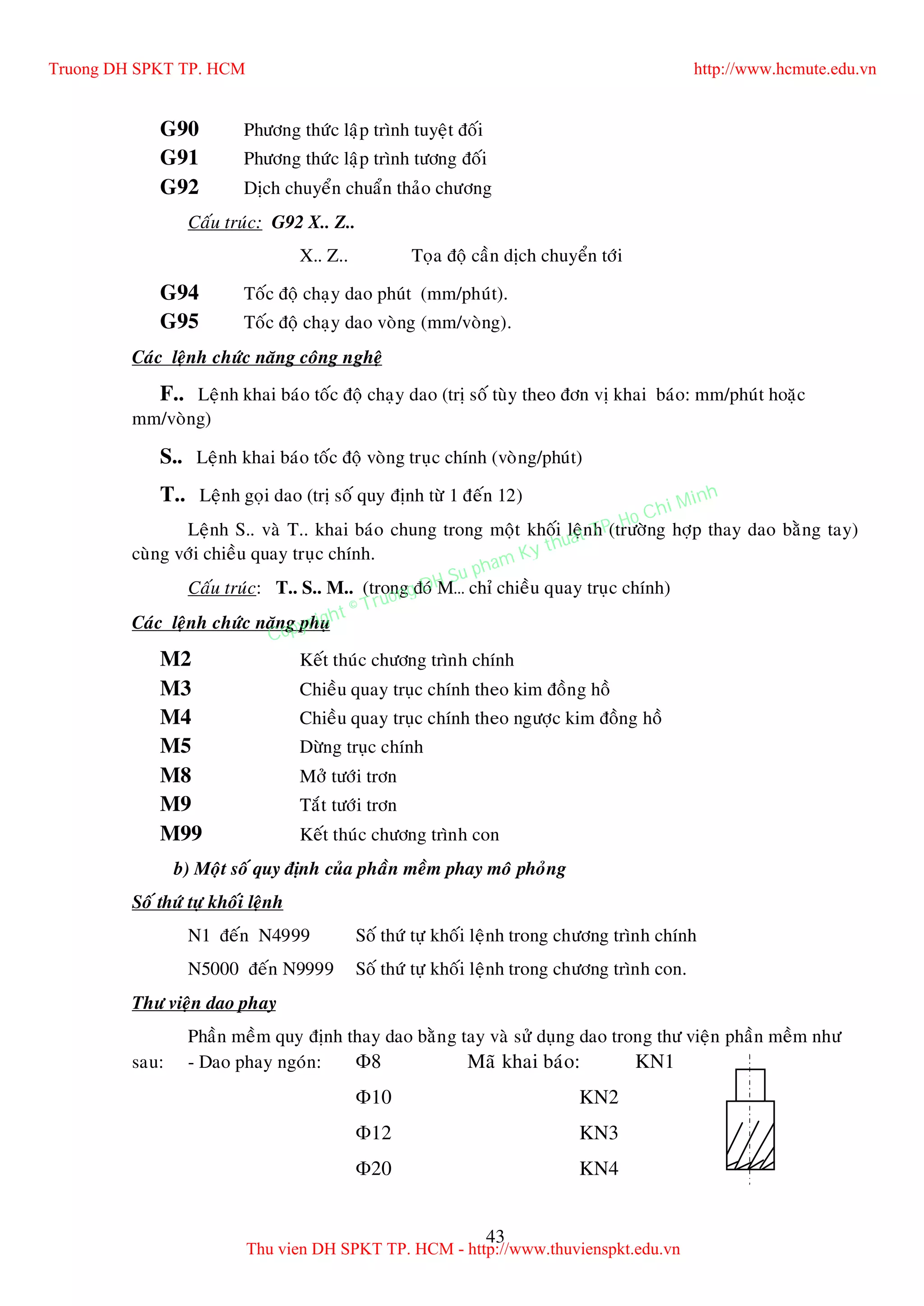 43
G90 Phöông thöùc laäp trình tuyeät ñoái
G91 Phöông thöùc laäp trình töông ñoái
G92 Dòch chuyeån chuaån thaûo chöông
Caáu truùc: G92 X.. Z..
X.. Z.. Toïa ñoä caàn dòch chuyeån tôùi
G94 Toác ñoä chaïy dao phuùt (mm/phuùt).
G95 Toác ñoä chaïy dao voøng (mm/voøng).
Caùc leänh chöùc naêng coâng ngheä
F.. Leänh khai baùo toác ñoä chaïy dao (trò soá tuøy theo ñôn vò khai baùo: mm/phuùt hoaëc
mm/voøng)
S.. Leänh khai baùo toác ñoä voøng truïc chính (voøng/phuùt)
T.. Leänh goïi dao (trò soá quy ñònh töø 1 ñeán 12)
Leänh S.. vaø T.. khai baùo chung trong moät khoái leänh (tröôøng hôïp thay dao baèng tay)
cuøng vôùi chieàu quay truïc chính.
Caáu truùc: T.. S.. M.. (trong ñoù M… chæ chieàu quay truïc chính)
Caùc leänh chöùc naêng phuï
M2 Keát thuùc chöông trình chính
M3 Chieàu quay truïc chính theo kim ñoàng hoà
M4 Chieàu quay truïc chính theo ngöôïc kim ñoàng hoà
M5 Döøng truïc chính
M8 Môû töôùi trôn
M9 Taét töôùi trôn
M99 Keát thuùc chöông trình con
b) Moät soá quy ñònh cuûa phaàn meàm phay moâ phoûng
Soá thöù töï khoái leänh
N1 ñeán N4999 Soá thöù töï khoái leänh trong chöông trình chính
N5000 ñeán N9999 Soá thöù töï khoái leänh trong chöông trình con.
Thö vieän dao phay
Phaàn meàm quy ñònh thay dao baèng tay vaø söû duïng dao trong thö vieän phaàn meàm nhö
sau: - Dao phay ngoùn: 8 Maõ khai baùo: KN1
10 KN2
12 KN3
20 KN4
Truong DH SPKT TP. HCM http://www.hcmute.edu.vn
Thu vien DH SPKT TP. HCM - http://www.thuvienspkt.edu.vn
Copyright © Truong DH Su pham Ky thuat TP. Ho Chi Minh
 