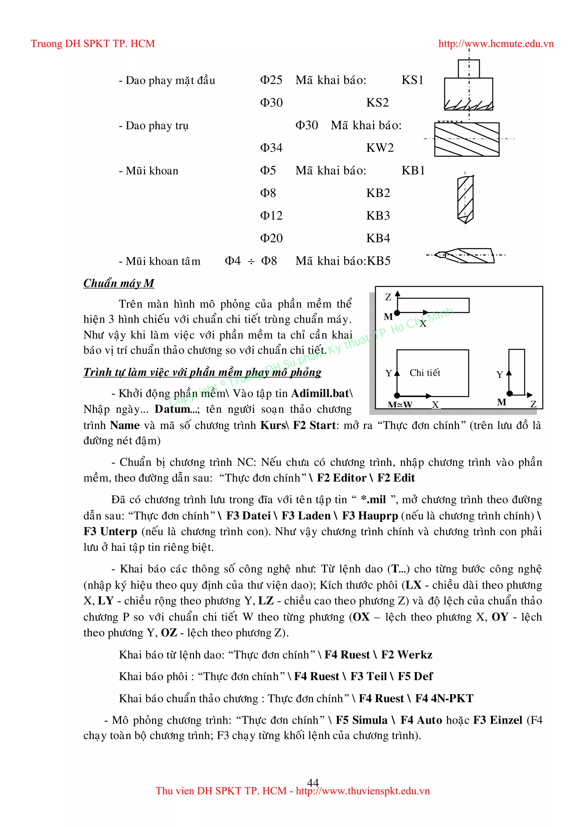 44
- Dao phay maët ñaàu 25 Maõ khai baùo: KS1
30 KS2
- Dao phay truï 30 Maõ khai baùo: KW1
34 KW2
- Muõi khoan 5 Maõ khai baùo: KB1
8 KB2
12 KB3
20 KB4
- Muõi khoan taâm 4  8 Maõ khai baùo:KB5
Chuaån maùy M
Treân maøn hình moâ phoûng cuûa phaàn meàm theå
hieän 3 hình chieáu vôùi chuaån chi tieát truøng chuaån maùy.
Nhö vaäy khi laøm vieäc vôùi phaàn meàm ta chæ caàn khai
baùo vò trí chuaån thaûo chöông so vôùi chuaån chi tieát.
Trình töï laøm vieäc vôùi phaàn meàm phay moâ phoûng
- Khôûi ñoäng phaàn meàm Vaøo taäp tin Adimill.bat
Nhaäp ngaøy... Datum…; teân ngöôøi soaïn thaûo chöông
trình Name vaø maõ soá chöông trình Kurs F2 Start: môû ra “Thöïc ñôn chính” (treân löu ñoà laø
ñöôøng neùt ñaäm)
- Chuaån bò chöông trình NC: Neáu chöa coù chöông trình, nhaäp chöông trình vaøo phaàn
meàm, theo ñöôøng daãn sau: “Thöïc ñôn chính”  F2 Editor  F2 Edit
Ñaõ coù chöông trình löu trong ñóa vôùi teân taäp tin “ *.mil ”, môû chöông trình theo ñöôøng
daãn sau: “Thöïc ñôn chính”  F3 Datei  F3 Laden  F3 Hauprp (neáu laø chöông trình chính) 
F3 Unterp (neáu laø chöông trình con). Nhö vaäy chöông trình chính vaø chöông trình con phaûi
löu ôû hai taäp tin rieâng bieät.
- Khai baùo caùc thoâng soá coâng ngheä nhö: Töø leänh dao (T…) cho töøng böôùc coâng ngheä
(nhaäp kyù hieäu theo quy ñònh cuûa thö vieän dao); Kích thöôùc phoâi (LX - chieàu daøi theo phöông
X, LY - chieàu roäng theo phöông Y, LZ - chieàu cao theo phöông Z) vaø ñoä leäch cuûa chuaån thaûo
chöông P so vôùi chuaån chi tieát W theo töøng phöông (OX – leäch theo phöông X, OY - leäch
theo phöông Y, OZ - leäch theo phöông Z).
Khai baùo töø leänh dao: “Thöïc ñôn chính”  F4 Ruest  F2 Werkz
Khai baùo phoâi : “Thöïc ñôn chính”  F4 Ruest  F3 Teil  F5 Def
Khai baùo chuaån thaûo chöông : Thöïc ñôn chính”  F4 Ruest  F4 4N-PKT
- Moâ phoûng chöông trình: “Thöïc ñôn chính”  F5 Simula  F4 Auto hoaëc F3 Einzel (F4
chaïy toaøn boä chöông trình; F3 chaïy töøng khoái leänh cuûa chöông trình).
MW
YY
X Z
Z
X
Chi tieát
M
M
Truong DH SPKT TP. HCM http://www.hcmute.edu.vn
Thu vien DH SPKT TP. HCM - http://www.thuvienspkt.edu.vn
Copyright © Truong DH Su pham Ky thuat TP. Ho Chi Minh
 