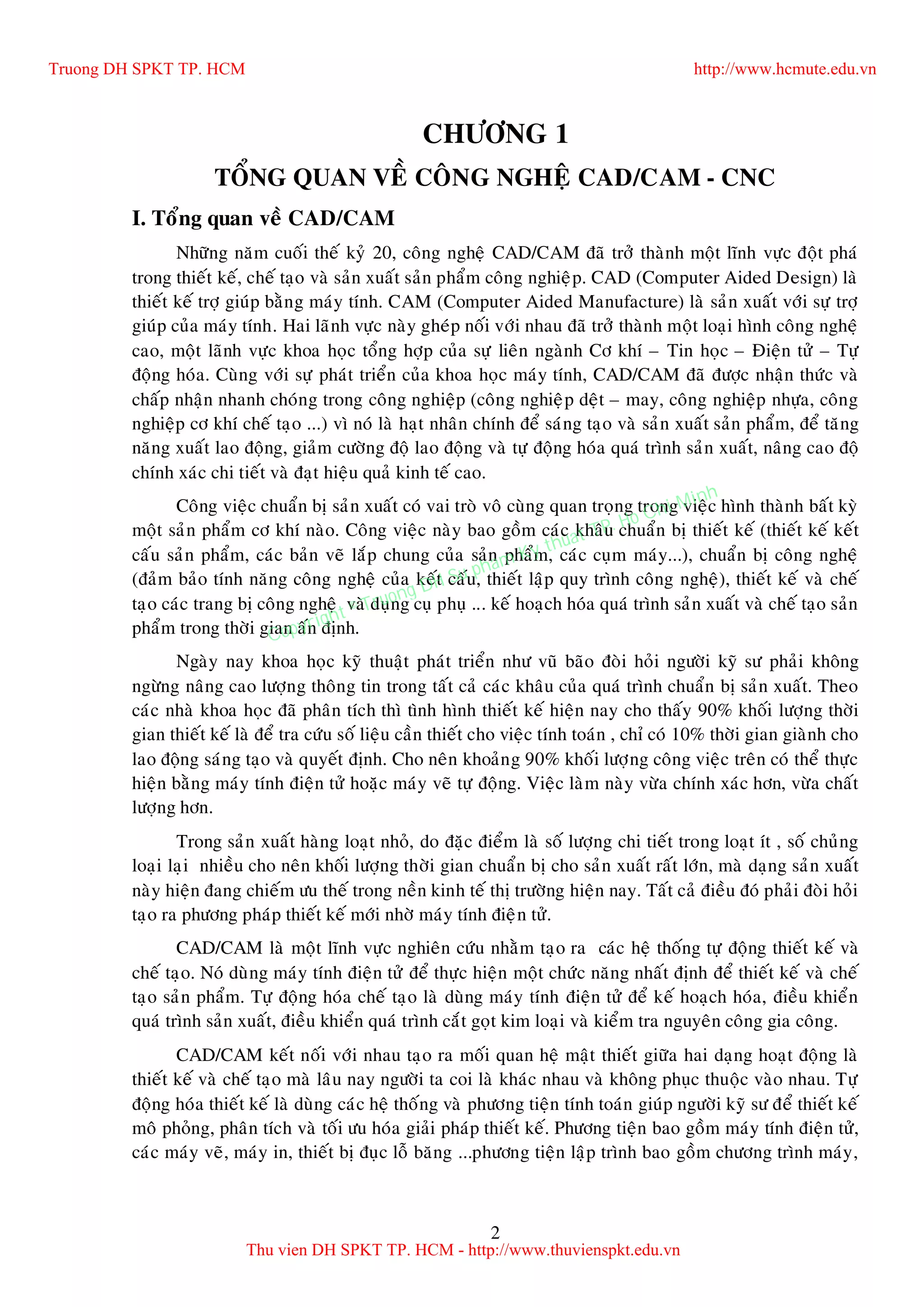 2
CHÖÔNG 1
TOÅNG QUAN VEÀ COÂNG NGHEÄ CAD/CAM - CNC
I. Toång quan veà CAD/CAM
Nhöõng naêm cuoái theá kyû 20, coâng ngheä CAD/CAM ñaõ trôû thaønh moät lónh vöïc ñoät phaù
trong thieát keá, cheá taïo vaø saûn xuaát saûn phaåm coâng nghieäp. CAD (Computer Aided Design) laø
thieát keá trôï giuùp baèng maùy tính. CAM (Computer Aided Manufacture) laø saûn xuaát vôùi söï trôï
giuùp cuûa maùy tính. Hai laõnh vöïc naøy gheùp noái vôùi nhau ñaõ trôû thaønh moät loaïi hình coâng ngheä
cao, moät laõnh vöïc khoa hoïc toång hôïp cuûa söï lieân ngaønh Cô khí – Tin hoïc – Ñieän töû – Töï
ñoäng hoùa. Cuøng vôùi söï phaùt trieån cuûa khoa hoïc maùy tính, CAD/CAM ñaõ ñöôïc nhaän thöùc vaø
chaáp nhaän nhanh choùng trong coâng nghieäp (coâng nghieäp deät – may, coâng nghieäp nhöïa, coâng
nghieäp cô khí cheá taïo ...) vì noù laø haït nhaân chính ñeå saùng taïo vaø saûn xuaát saûn phaåm, ñeå taêng
naêng xuaát lao ñoäng, giaûm cöôøng ñoä lao ñoäng vaø töï ñoäng hoùa quaù trình saûn xuaát, naâng cao ñoä
chính xaùc chi tieát vaø ñaït hieäu quaû kinh teá cao.
Coâng vieäc chuaån bò saûn xuaát coù vai troø voâ cuøng quan troïng trong vieäc hình thaønh baát kyø
moät saûn phaåm cô khí naøo. Coâng vieäc naøy bao goàm caùc khaâu chuaån bò thieát keá (thieát keá keát
caáu saûn phaåm, caùc baûn veõ laép chung cuûa saûn phaåm, caùc cuïm maùy...), chuaån bò coâng ngheä
(ñaûm baûo tính naêng coâng ngheä cuûa keát caáu, thieát laäp quy trình coâng ngheä), thieát keá vaø cheá
taïo caùc trang bò coâng ngheä vaø duïng cuï phuï ... keá hoaïch hoùa quaù trình saûn xuaát vaø cheá taïo saûn
phaåm trong thôøi gian aán ñònh.
Ngaøy nay khoa hoïc kyõ thuaät phaùt trieån nhö vuõ baõo ñoøi hoûi ngöôøi kyõ sö phaûi khoâng
ngöøng naâng cao löôïng thoâng tin trong taát caû caùc khaâu cuûa quaù trình chuaån bò saûn xuaát. Theo
caùc nhaø khoa hoïc ñaõ phaân tích thì tình hình thieát keá hieän nay cho thaáy 90% khoái löôïng thôøi
gian thieát keá laø ñeå tra cöùu soá lieäu caàn thieát cho vieäc tính toaùn , chæ coù 10% thôøi gian giaønh cho
lao ñoäng saùng taïo vaø quyeát ñònh. Cho neân khoaûng 90% khoái löôïng coâng vieäc treân coù theå thöïc
hieän baèng maùy tính ñieän töû hoaëc maùy veõ töï ñoäng. Vieäc laøm naøy vöøa chính xaùc hôn, vöøa chaát
löôïng hôn.
Trong saûn xuaát haøng loaït nhoû, do ñaëc ñieåm laø soá löôïng chi tieát trong loaït ít , soá chuûng
loaïi laïi nhieàu cho neân khoái löôïng thôøi gian chuaån bò cho saûn xuaát raát lôùn, maø daïng saûn xuaát
naøy hieän ñang chieám öu theá trong neàn kinh teá thò tröôøng hieän nay. Taát caû ñieàu ñoù phaûi ñoøi hoûi
taïo ra phöông phaùp thieát keá môùi nhôø maùy tính ñieän töû.
CAD/CAM laø moät lónh vöïc nghieân cöùu nhaèm taïo ra caùc heä thoáng töï ñoäng thieát keá vaø
cheá taïo. Noù duøng maùy tính ñieän töû ñeå thöïc hieän moät chöùc naêng nhaát ñònh ñeå thieát keá vaø cheá
taïo saûn phaåm. Töï ñoäng hoùa cheá taïo laø duøng maùy tính ñieän töû ñeå keá hoaïch hoùa, ñieàu khieån
quaù trình saûn xuaát, ñieàu khieån quaù trình caét goït kim loaïi vaø kieåm tra nguyeân coâng gia coâng.
CAD/CAM keát noái vôùi nhau taïo ra moái quan heä maät thieát giöõa hai daïng hoaït ñoäng laø
thieát keá vaø cheá taïo maø laâu nay ngöôøi ta coi laø khaùc nhau vaø khoâng phuïc thuoäc vaøo nhau. Töï
ñoäng hoùa thieát keá laø duøng caùc heä thoáng vaø phöông tieän tính toaùn giuùp ngöôøi kyõ sö ñeå thieát keá
moâ phoûng, phaân tích vaø toái öu hoùa giaûi phaùp thieát keá. Phöông tieän bao goàm maùy tính ñieän töû,
caùc maùy veõ, maùy in, thieát bò ñuïc loã baêng ...phöông tieän laäp trình bao goàm chöông trình maùy,
Truong DH SPKT TP. HCM http://www.hcmute.edu.vn
Thu vien DH SPKT TP. HCM - http://www.thuvienspkt.edu.vn
Copyright © Truong DH Su pham Ky thuat TP. Ho Chi Minh
 