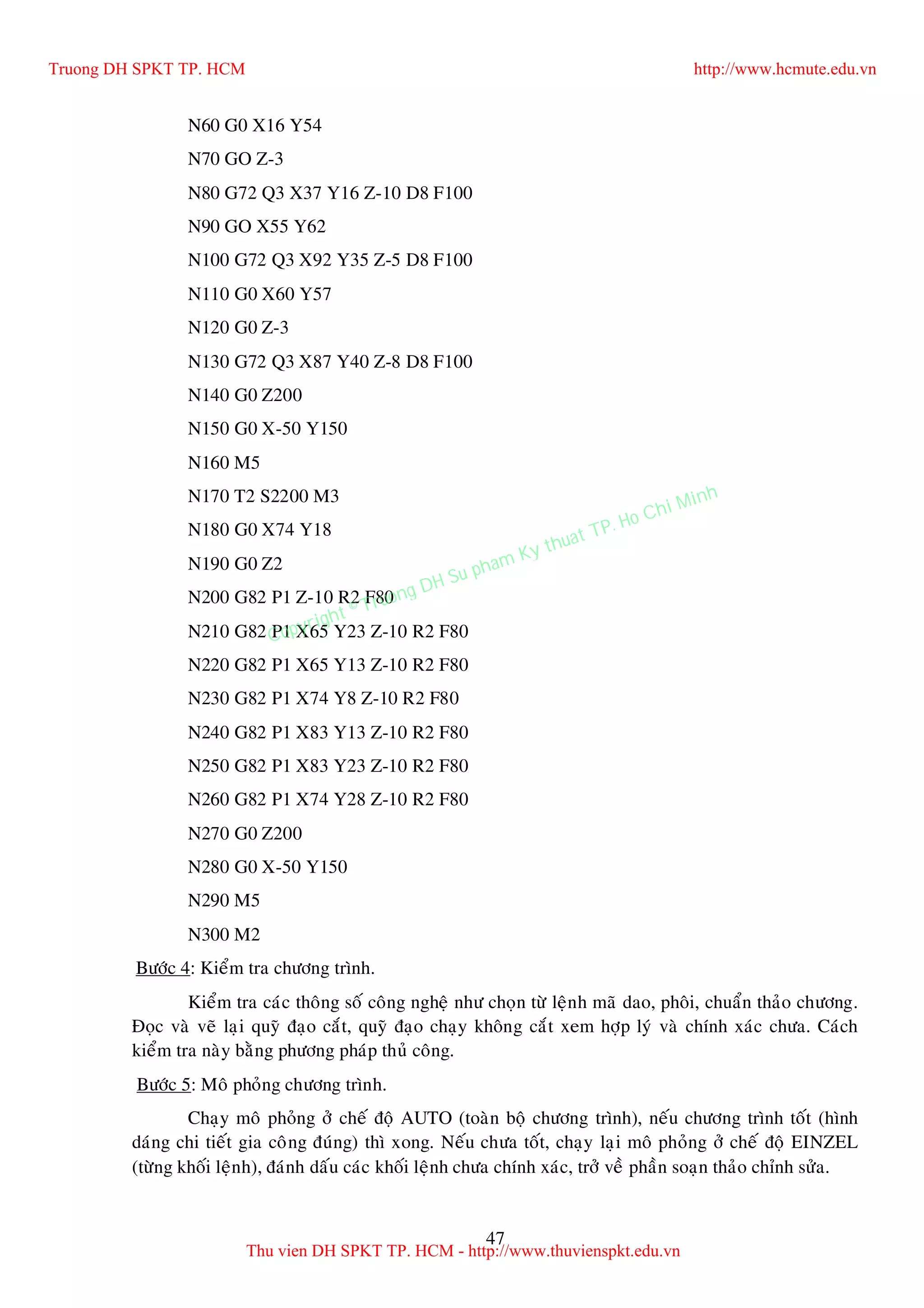 47
N60 G0 X16 Y54
N70 GO Z-3
N80 G72 Q3 X37 Y16 Z-10 D8 F100
N90 GO X55 Y62
N100 G72 Q3 X92 Y35 Z-5 D8 F100
N110 G0 X60 Y57
N120 G0 Z-3
N130 G72 Q3 X87 Y40 Z-8 D8 F100
N140 G0 Z200
N150 G0 X-50 Y150
N160 M5
N170 T2 S2200 M3
N180 G0 X74 Y18
N190 G0 Z2
N200 G82 P1 Z-10 R2 F80
N210 G82 P1 X65 Y23 Z-10 R2 F80
N220 G82 P1 X65 Y13 Z-10 R2 F80
N230 G82 P1 X74 Y8 Z-10 R2 F80
N240 G82 P1 X83 Y13 Z-10 R2 F80
N250 G82 P1 X83 Y23 Z-10 R2 F80
N260 G82 P1 X74 Y28 Z-10 R2 F80
N270 G0 Z200
N280 G0 X-50 Y150
N290 M5
N300 M2
Böôùc 4: Kieåm tra chöông trình.
Kieåm tra caùc thoâng soá coâng ngheä nhö choïn töø leänh maõ dao, phoâi, chuaån thaûo chöông.
Ñoïc vaø veõ laïi quyõ ñaïo caét, quyõ ñaïo chaïy khoâng caét xem hôïp lyù vaø chính xaùc chöa. Caùch
kieåm tra naøy baèng phöông phaùp thuû coâng.
Böôùc 5: Moâ phoûng chöông trình.
Chaïy moâ phoûng ôû cheá ñoä AUTO (toaøn boä chöông trình), neáu chöông trình toát (hình
daùng chi tieát gia coâng ñuùng) thì xong. Neáu chöa toát, chaïy laïi moâ phoûng ôû cheá ñoä EINZEL
(töøng khoái leänh), ñaùnh daáu caùc khoái leänh chöa chính xaùc, trôû veà phaàn soaïn thaûo chænh söûa.
Truong DH SPKT TP. HCM http://www.hcmute.edu.vn
Thu vien DH SPKT TP. HCM - http://www.thuvienspkt.edu.vn
Copyright © Truong DH Su pham Ky thuat TP. Ho Chi Minh
 