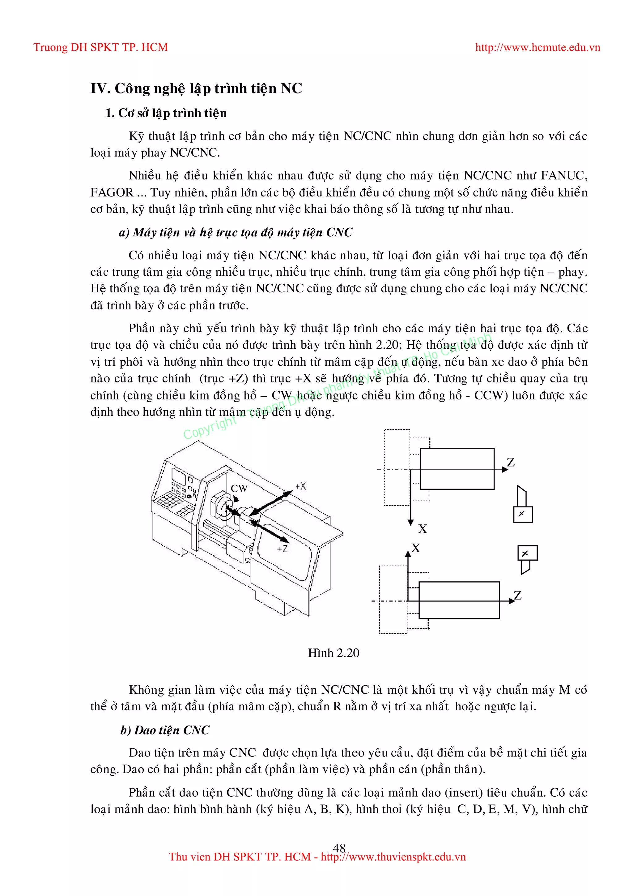 48
IV. Coâng ngheä laäp trình tieän NC
1. Cô sôû laäp trình tieän
Kyõ thuaät laäp trình cô baûn cho maùy tieän NC/CNC nhìn chung ñôn giaûn hôn so vôùi caùc
loaïi maùy phay NC/CNC.
Nhieàu heä ñieàu khieån khaùc nhau ñöôïc söû duïng cho maùy tieän NC/CNC nhö FANUC,
FAGOR ... Tuy nhieân, phaàn lôùn caùc boä ñieàu khieån ñeàu coù chung moät soá chöùc naêng ñieàu khieån
cô baûn, kyõ thuaät laäp trình cuõng nhö vieäc khai baùo thoâng soá laø töông töï nhö nhau.
a) Maùy tieän vaø heä truïc toïa ñoä maùy tieän CNC
Coù nhieàu loaïi maùy tieän NC/CNC khaùc nhau, töø loaïi ñôn giaûn vôùi hai truïc toïa ñoä ñeán
caùc trung taâm gia coâng nhieàu truïc, nhieàu truïc chính, trung taâm gia coâng phoái hôïp tieän – phay.
Heä thoáng toïa ñoä treân maùy tieän NC/CNC cuõng ñöôïc söû duïng chung cho caùc loaïi maùy NC/CNC
ñaõ trình baøy ôû caùc phaàn tröôùc.
Phaàn naøy chuû yeáu trình baøy kyõ thuaät laäp trình cho caùc maùy tieän hai truïc toïa ñoä. Caùc
truïc toïa ñoä vaø chieàu cuûa noù ñöôïc trình baøy treân hình 2.20; Heä thoáng toïa ñoä ñöôïc xaùc ñònh töø
vò trí phoâi vaø höôùng nhìn theo truïc chính töø maâm caëp ñeán öï ñoäng, neáu baøn xe dao ôû phía beân
naøo cuûa truïc chính (truïc +Z) thì truïc +X seõ höôùng veà phía ñoù. Töông töï chieàu quay cuûa truï
chính (cuøng chieàu kim ñoàng hoà – CW hoaëc ngöôïc chieàu kim ñoàng hoà - CCW) luoân ñöôïc xaùc
ñònh theo höôùng nhìn töø maâm caëp ñeán uï ñoäng.
Khoâng gian laøm vieäc cuûa maùy tieän NC/CNC laø moät khoái truï vì vaäy chuaån maùy M coù
theå ôû taâm vaø maët ñaàu (phía maâm caëp), chuaån R naèm ôû vò trí xa nhaát hoaëc ngöôïc laïi.
b) Dao tieän CNC
Dao tieän treân maùy CNC ñöôïc choïn löïa theo yeâu caàu, ñaët ñieåm cuûa beà maët chi tieát gia
coâng. Dao coù hai phaàn: phaàn caét (phaàn laøm vieäc) vaø phaàn caùn (phaàn thaân).
Phaàn caét dao tieän CNC thöôøng duøng laø caùc loaïi maûnh dao (insert) tieâu chuaån. Coù caùc
loaïi maûnh dao: hình bình haønh (kyù hieäu A, B, K), hình thoi (kyù hieäu C, D, E, M, V), hình chöõ
Z
X
Z
X
Hình 2.20
CW
Truong DH SPKT TP. HCM http://www.hcmute.edu.vn
Thu vien DH SPKT TP. HCM - http://www.thuvienspkt.edu.vn
Copyright © Truong DH Su pham Ky thuat TP. Ho Chi Minh
 