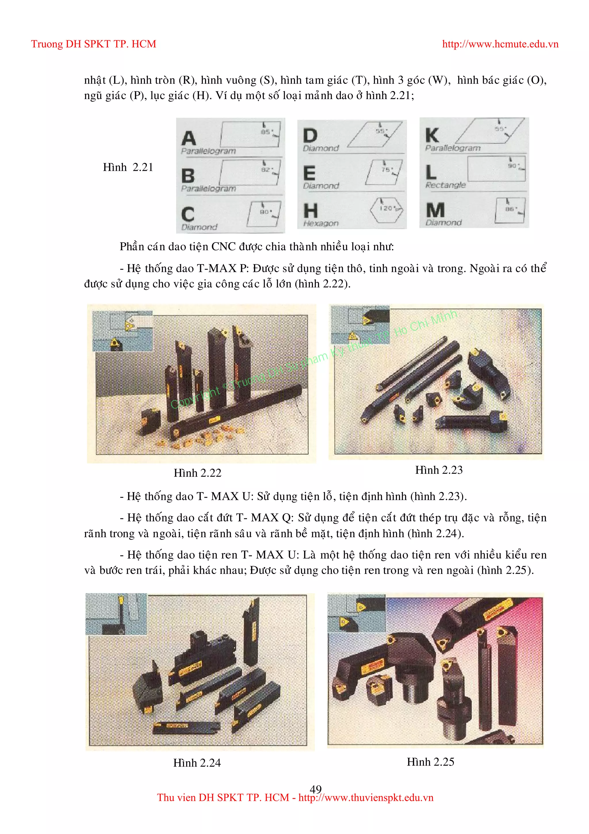 49
nhaät (L), hình troøn (R), hình vuoâng (S), hình tam giaùc (T), hình 3 goùc (W), hình baùc giaùc (O),
nguõ giaùc (P), luïc giaùc (H). Ví duï moät soá loaïi maûnh dao ôû hình 2.21;
Phaàn caùn dao tieän CNC ñöôïc chia thaønh nhieàu loaïi nhö:
- Heä thoáng dao T-MAX P: Ñöôïc söû duïng tieän thoâ, tinh ngoaøi vaø trong. Ngoaøi ra coù theå
ñöôïc söû duïng cho vieäc gia coâng caùc loã lôùn (hình 2.22).
- Heä thoáng dao T- MAX U: Söû duïng tieän loã, tieän ñònh hình (hình 2.23).
- Heä thoáng dao caét ñöùt T- MAX Q: Söû duïng ñeå tieän caét ñöùt theùp truï ñaëc vaø roãng, tieän
raõnh trong vaø ngoaøi, tieän raõnh saâu vaø raõnh beà maët, tieän ñònh hình (hình 2.24).
- Heä thoáng dao tieän ren T- MAX U: Laø moät heä thoáng dao tieän ren vôùi nhieàu kieåu ren
vaø böôùc ren traùi, phaûi khaùc nhau; Ñöôïc söû duïng cho tieän ren trong vaø ren ngoaøi (hình 2.25).
Hình 2.21
Hình 2.24 Hình 2.25
Hình 2.22 Hình 2.23
Truong DH SPKT TP. HCM http://www.hcmute.edu.vn
Thu vien DH SPKT TP. HCM - http://www.thuvienspkt.edu.vn
Copyright © Truong DH Su pham Ky thuat TP. Ho Chi Minh
 