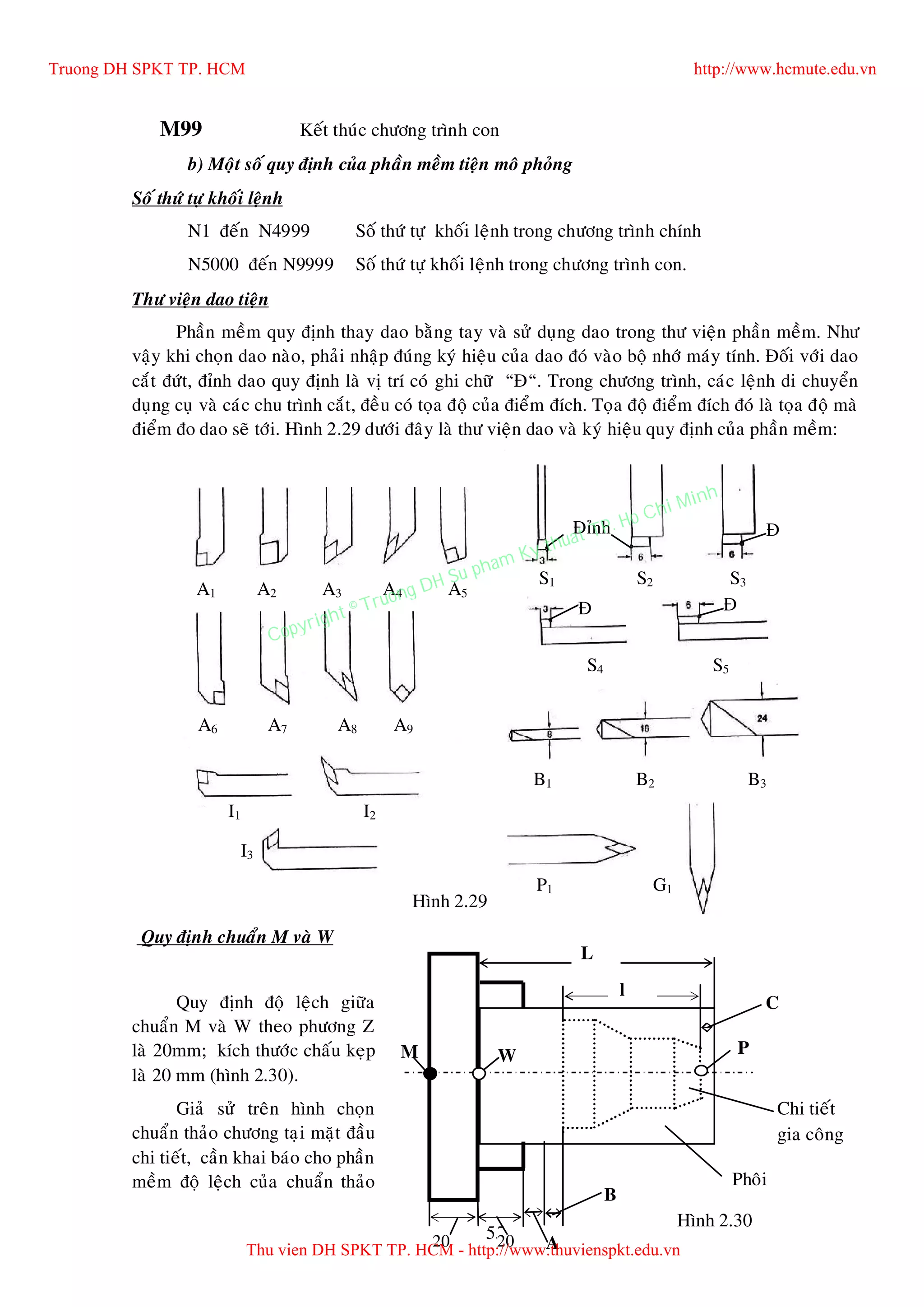 55
M99 Keát thuùc chöông trình con
b) Moät soá quy ñònh cuûa phaàn meàm tieän moâ phoûng
Soá thöù töï khoái leänh
N1 ñeán N4999 Soá thöù töï khoái leänh trong chöông trình chính
N5000 ñeán N9999 Soá thöù töï khoái leänh trong chöông trình con.
Thö vieän dao tieän
Phaàn meàm quy ñònh thay dao baèng tay vaø söû duïng dao trong thö vieän phaàn meàm. Nhö
vaäy khi choïn dao naøo, phaûi nhaäp ñuùng kyù hieäu cuûa dao ñoù vaøo boä nhôù maùy tính. Ñoái vôùi dao
caét ñöùt, ñænh dao quy ñònh laø vò trí coù ghi chöõ “Ñ“. Trong chöông trình, caùc leänh di chuyeån
duïng cuï vaø caùc chu trình caét, ñeàu coù toïa ñoä cuûa ñieåm ñích. Toïa ñoä ñieåm ñích ñoù laø toïa ñoä maø
ñieåm ño dao seõ tôùi. Hình 2.29 döôùi ñaây laø thö vieän dao vaø kyù hieäu quy ñònh cuûa phaàn meàm:
Quy ñònh ñoä leäch giöõa
chuaån M vaø W theo phöông Z
laø 20mm; kích thöôùc chaáu keïp
laø 20 mm (hình 2.30).
Giaû söû treân hình choïn
chuaån thaûo chöông taïi maët ñaàu
chi tieát, caàn khai baùo cho phaàn
meàm ñoä leäch cuûa chuaån thaûo
G2 X.. Z.. I.. K.. F..
(G3) ( R)
A – Soá caâu leänh
baét ñaàu chöông
A1 A2 A3 A4 A5
A6 A7 A8 A9
S1 S2 S3
S4 S5
B1 B2 B3
I1 I2
I3
P1 G1
Ñænh Ñ
Ñ Ñ
Quy ñònh chuaån M vaø W
Hình 2.29
M W
20 20
P
L
l
A
B
Phoâi
Chi tieát
gia coâng
C
Hình 2.30
Truong DH SPKT TP. HCM http://www.hcmute.edu.vn
Thu vien DH SPKT TP. HCM - http://www.thuvienspkt.edu.vn
Copyright © Truong DH Su pham Ky thuat TP. Ho Chi Minh
 