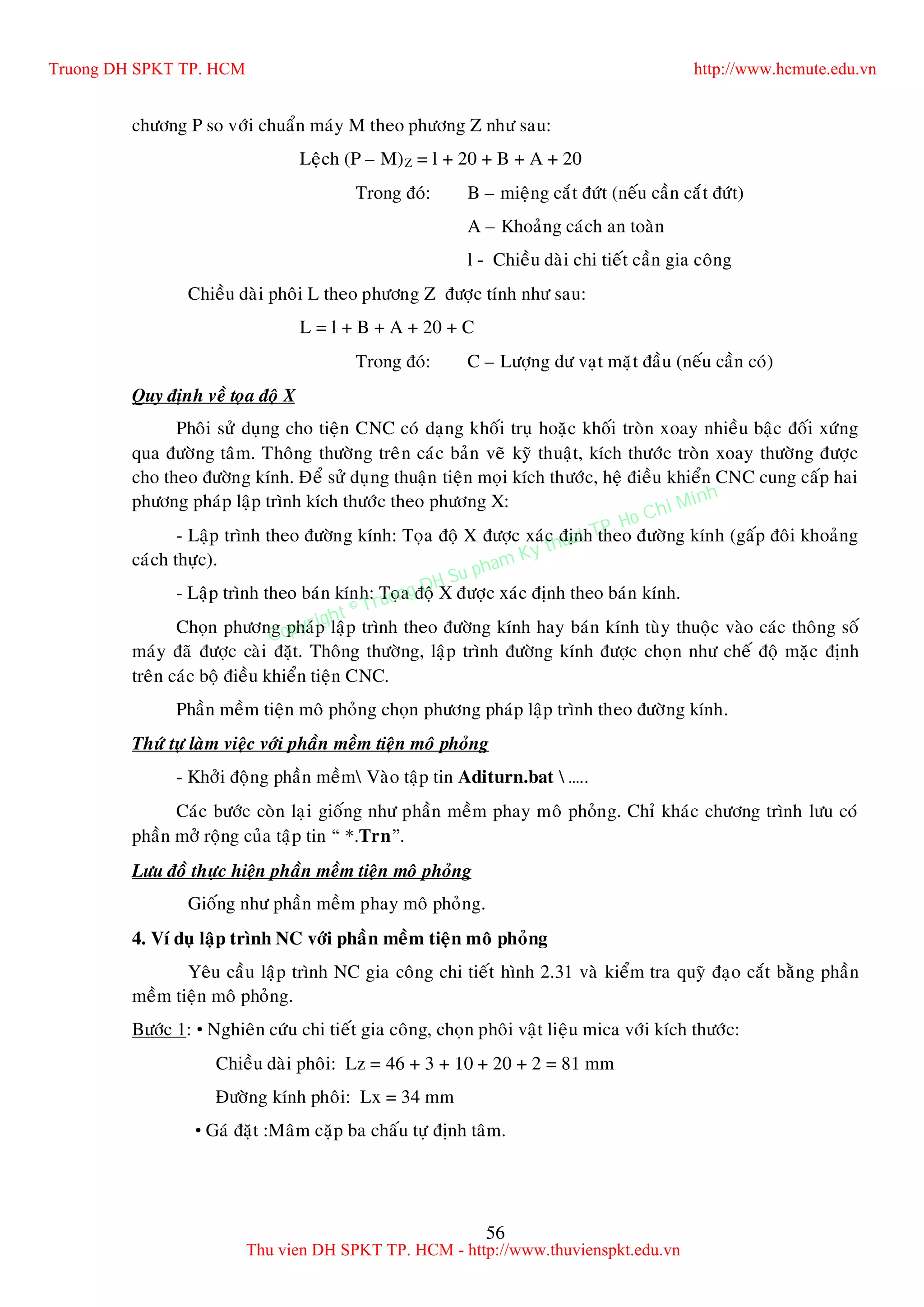 56
chöông P so vôùi chuaån maùy M theo phöông Z nhö sau:
Leäch (P – M)Z = l + 20 + B + A + 20
Trong ñoù: B – mieäng caét ñöùt (neáu caàn caét ñöùt)
A – Khoaûng caùch an toaøn
l - Chieàu daøi chi tieát caàn gia coâng
Chieàu daøi phoâi L theo phöông Z ñöôïc tính nhö sau:
L = l + B + A + 20 + C
Trong ñoù: C – Löôïng dö vaït maët ñaàu (neáu caàn coù)
Quy ñònh veà toïa ñoä X
Phoâi söû duïng cho tieän CNC coù daïng khoái truï hoaëc khoái troøn xoay nhieàu baäc ñoái xöùng
qua ñöôøng taâm. Thoâng thöôøng treân caùc baûn veõ kyõ thuaät, kích thöôùc troøn xoay thöôøng ñöôïc
cho theo ñöôøng kính. Ñeå söû duïng thuaän tieän moïi kích thöôùc, heä ñieàu khieån CNC cung caáp hai
phöông phaùp laäp trình kích thöôùc theo phöông X:
- Laäp trình theo ñöôøng kính: Toïa ñoä X ñöôïc xaùc ñònh theo ñöôøng kính (gaáp ñoâi khoaûng
caùch thöïc).
- Laäp trình theo baùn kính: Toïa ñoä X ñöôïc xaùc ñònh theo baùn kính.
Choïn phöông phaùp laäp trình theo ñöôøng kính hay baùn kính tuøy thuoäc vaøo caùc thoâng soá
maùy ñaõ ñöôïc caøi ñaët. Thoâng thöôøng, laäp trình ñöôøng kính ñöôïc choïn nhö cheá ñoä maëc ñònh
treân caùc boä ñieàu khieån tieän CNC.
Phaàn meàm tieän moâ phoûng choïn phöông phaùp laäp trình theo ñöôøng kính.
Thöù töï laøm vieäc vôùi phaàn meàm tieän moâ phoûng
- Khôûi ñoäng phaàn meàm Vaøo taäp tin Aditurn.bat  …..
Caùc böôùc coøn laïi gioáng nhö phaàn meàm phay moâ phoûng. Chæ khaùc chöông trình löu coù
phaàn môû roäng cuûa taäp tin “ *.Trn”.
Löu ñoà thöïc hieän phaàn meàm tieän moâ phoûng
Gioáng nhö phaàn meàm phay moâ phoûng.
4. Ví duï laäp trình NC vôùi phaàn meàm tieän moâ phoûng
Yeâu caàu laäp trình NC gia coâng chi tieát hình 2.31 vaø kieåm tra quyõ ñaïo caét baèng phaàn
meàm tieän moâ phoûng.
Böôùc 1: • Nghieân cöùu chi tieát gia coâng, choïn phoâi vaät lieäu mica vôùi kích thöôùc:
Chieàu daøi phoâi: Lz = 46 + 3 + 10 + 20 + 2 = 81 mm
Ñöôøng kính phoâi: Lx = 34 mm
• Gaù ñaët :Maâm caëp ba chaáu töï ñònh taâm.
Truong DH SPKT TP. HCM http://www.hcmute.edu.vn
Thu vien DH SPKT TP. HCM - http://www.thuvienspkt.edu.vn
Copyright © Truong DH Su pham Ky thuat TP. Ho Chi Minh
 