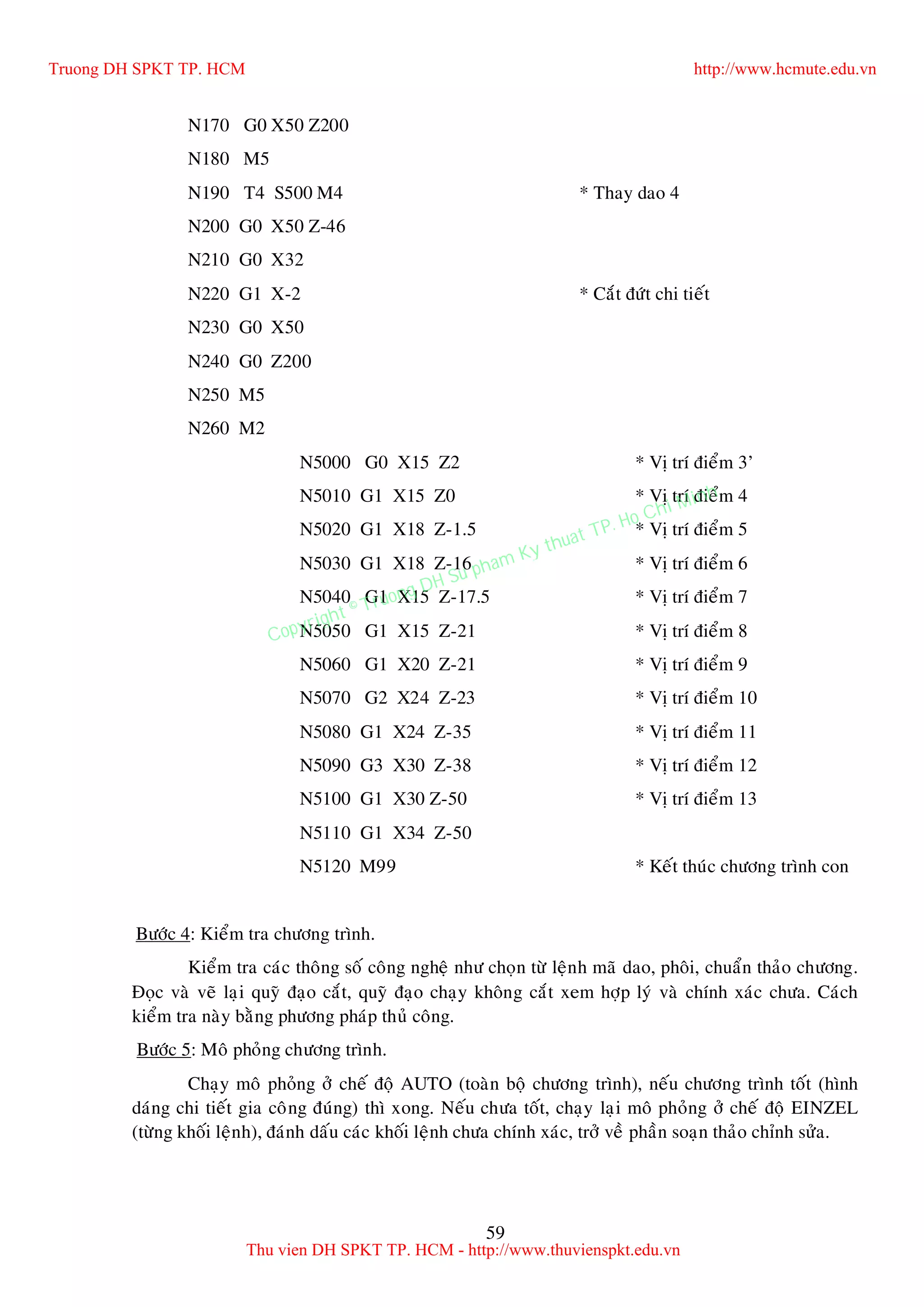 59
N170 G0 X50 Z200
N180 M5
N190 T4 S500 M4 * Thay dao 4
N200 G0 X50 Z-46
N210 G0 X32
N220 G1 X-2 * Caét ñöùt chi tieát
N230 G0 X50
N240 G0 Z200
N250 M5
N260 M2
N5000 G0 X15 Z2 * Vò trí ñieåm 3’
N5010 G1 X15 Z0 * Vò trí ñieåm 4
N5020 G1 X18 Z-1.5 * Vò trí ñieåm 5
N5030 G1 X18 Z-16 * Vò trí ñieåm 6
N5040 G1 X15 Z-17.5 * Vò trí ñieåm 7
N5050 G1 X15 Z-21 * Vò trí ñieåm 8
N5060 G1 X20 Z-21 * Vò trí ñieåm 9
N5070 G2 X24 Z-23 * Vò trí ñieåm 10
N5080 G1 X24 Z-35 * Vò trí ñieåm 11
N5090 G3 X30 Z-38 * Vò trí ñieåm 12
N5100 G1 X30 Z-50 * Vò trí ñieåm 13
N5110 G1 X34 Z-50
N5120 M99 * Keát thuùc chöông trình con
Böôùc 4: Kieåm tra chöông trình.
Kieåm tra caùc thoâng soá coâng ngheä nhö choïn töø leänh maõ dao, phoâi, chuaån thaûo chöông.
Ñoïc vaø veõ laïi quyõ ñaïo caét, quyõ ñaïo chaïy khoâng caét xem hôïp lyù vaø chính xaùc chöa. Caùch
kieåm tra naøy baèng phöông phaùp thuû coâng.
Böôùc 5: Moâ phoûng chöông trình.
Chaïy moâ phoûng ôû cheá ñoä AUTO (toaøn boä chöông trình), neáu chöông trình toát (hình
daùng chi tieát gia coâng ñuùng) thì xong. Neáu chöa toát, chaïy laïi moâ phoûng ôû cheá ñoä EINZEL
(töøng khoái leänh), ñaùnh daáu caùc khoái leänh chöa chính xaùc, trôû veà phaàn soaïn thaûo chænh söûa.
Truong DH SPKT TP. HCM http://www.hcmute.edu.vn
Thu vien DH SPKT TP. HCM - http://www.thuvienspkt.edu.vn
Copyright © Truong DH Su pham Ky thuat TP. Ho Chi Minh
 