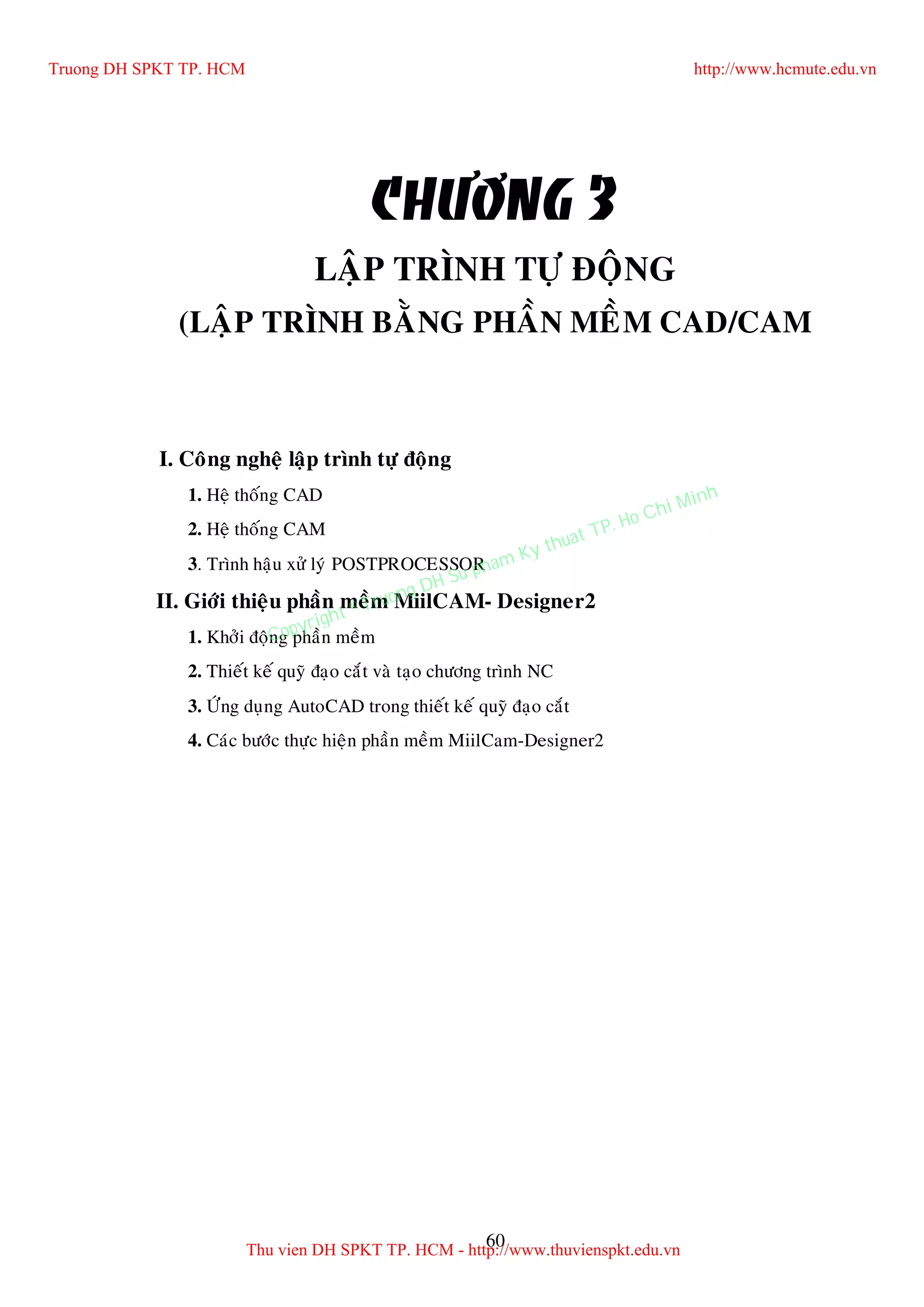 60
CHÖÔNG 3
LAÄP TRÌNH TÖÏ ÑOÄNG
(LAÄP TRÌNH BAÈNG PHAÀN MEÀM CAD/CAM
I. Coâng ngheä laäp trình töï ñoäng
1. Heä thoáng CAD
2. Heä thoáng CAM
3. Trình haäu xöû lyù POSTPROCESSOR
II. Giôùi thieäu phaàn meàm MiilCAM- Designer2
1. Khôûi ñoäng phaàn meàm
2. Thieát keá quyõ ñaïo caét vaø taïo chöông trình NC
3. ÖÙng duïng AutoCAD trong thieát keá quyõ ñaïo caét
4. Caùc böôùc thöïc hieän phaàn meàm MiilCam-Designer2
Truong DH SPKT TP. HCM http://www.hcmute.edu.vn
Thu vien DH SPKT TP. HCM - http://www.thuvienspkt.edu.vn
Copyright © Truong DH Su pham Ky thuat TP. Ho Chi Minh
 
