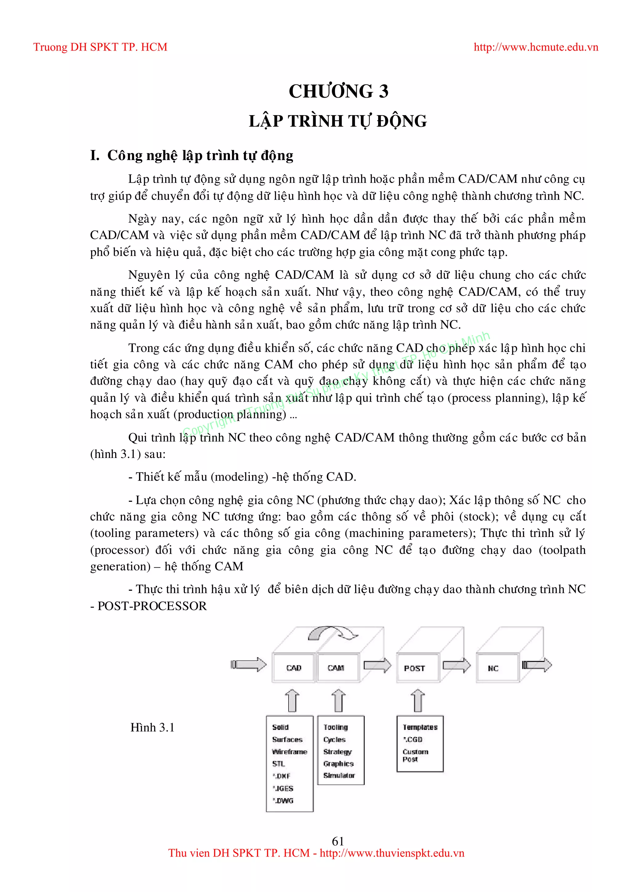 61
CHÖÔNG 3
LAÄP TRÌNH TÖÏ ÑOÄNG
I. Coâng ngheä laäp trình töï ñoäng
Laäp trình töï ñoäng söû duïng ngoân ngöõ laäp trình hoaëc phaàn meàm CAD/CAM nhö coâng cuï
trôï giuùp ñeå chuyeån ñoåi töï ñoäng döõ lieäu hình hoïc vaø döõ lieäu coâng ngheä thaønh chöông trình NC.
Ngaøy nay, caùc ngoân ngöõ xöû lyù hình hoïc daàn daàn ñöôïc thay theá bôûi caùc phaàn meàm
CAD/CAM vaø vieäc söû duïng phaàn meàm CAD/CAM ñeå laäp trình NC ñaõ trôû thaønh phöông phaùp
phoå bieán vaø hieäu quaû, ñaëc bieät cho caùc tröôøng hôïp gia coâng maët cong phöùc taïp.
Nguyeân lyù cuûa coâng ngheä CAD/CAM laø söû duïng cô sôû döõ lieäu chung cho caùc chöùc
naêng thieát keá vaø laäp keá hoaïch saûn xuaát. Nhö vaäy, theo coâng ngheä CAD/CAM, coù theå truy
xuaát döõ lieäu hình hoïc vaø coâng ngheä veà saûn phaåm, löu tröõ trong cô sôû döõ lieäu cho caùc chöùc
naêng quaûn lyù vaø ñieàu haønh saûn xuaát, bao goàm chöùc naêng laäp trình NC.
Trong caùc öùng duïng ñieàu khieån soá, caùc chöùc naêng CAD cho pheùp xaùc laäp hình hoïc chi
tieát gia coâng vaø caùc chöùc naêng CAM cho pheùp söû duïng döõ lieäu hình hoïc saûn phaåm ñeå taïo
ñöôøng chaïy dao (hay quyõ ñaïo caét vaø quyõ ñaïo chaïy khoâng caét) vaø thöïc hieän caùc chöùc naêng
quaûn lyù vaø ñieàu khieån quaù trình saûn xuaát nhö laäp qui trình cheá taïo (process planning), laäp keá
hoaïch saûn xuaát (production planning) …
Qui trình laäp trình NC theo coâng ngheä CAD/CAM thoâng thöôøng goàm caùc böôùc cô baûn
(hình 3.1) sau:
- Thieát keá maãu (modeling) -heä thoáng CAD.
- Löïa choïn coâng ngheä gia coâng NC (phöông thöùc chaïy dao); Xaùc laäp thoâng soá NC cho
chöùc naêng gia coâng NC töông öùng: bao goàm caùc thoâng soá veà phoâi (stock); veà duïng cuï caét
(tooling parameters) vaø caùc thoâng soá gia coâng (machining parameters); Thöïc thi trình söû lyù
(processor) ñoái vôùi chöùc naêng gia coâng gia coâng NC ñeå taïo ñöôøng chaïy dao (toolpath
generation) – heä thoáng CAM
- Thöïc thi trình haäu xöû lyù ñeå bieân dòch döõ lieäu ñöôøng chaïy dao thaønh chöông trình NC
- POST-PROCESSOR
Hình 3.1
Truong DH SPKT TP. HCM http://www.hcmute.edu.vn
Thu vien DH SPKT TP. HCM - http://www.thuvienspkt.edu.vn
Copyright © Truong DH Su pham Ky thuat TP. Ho Chi Minh
 