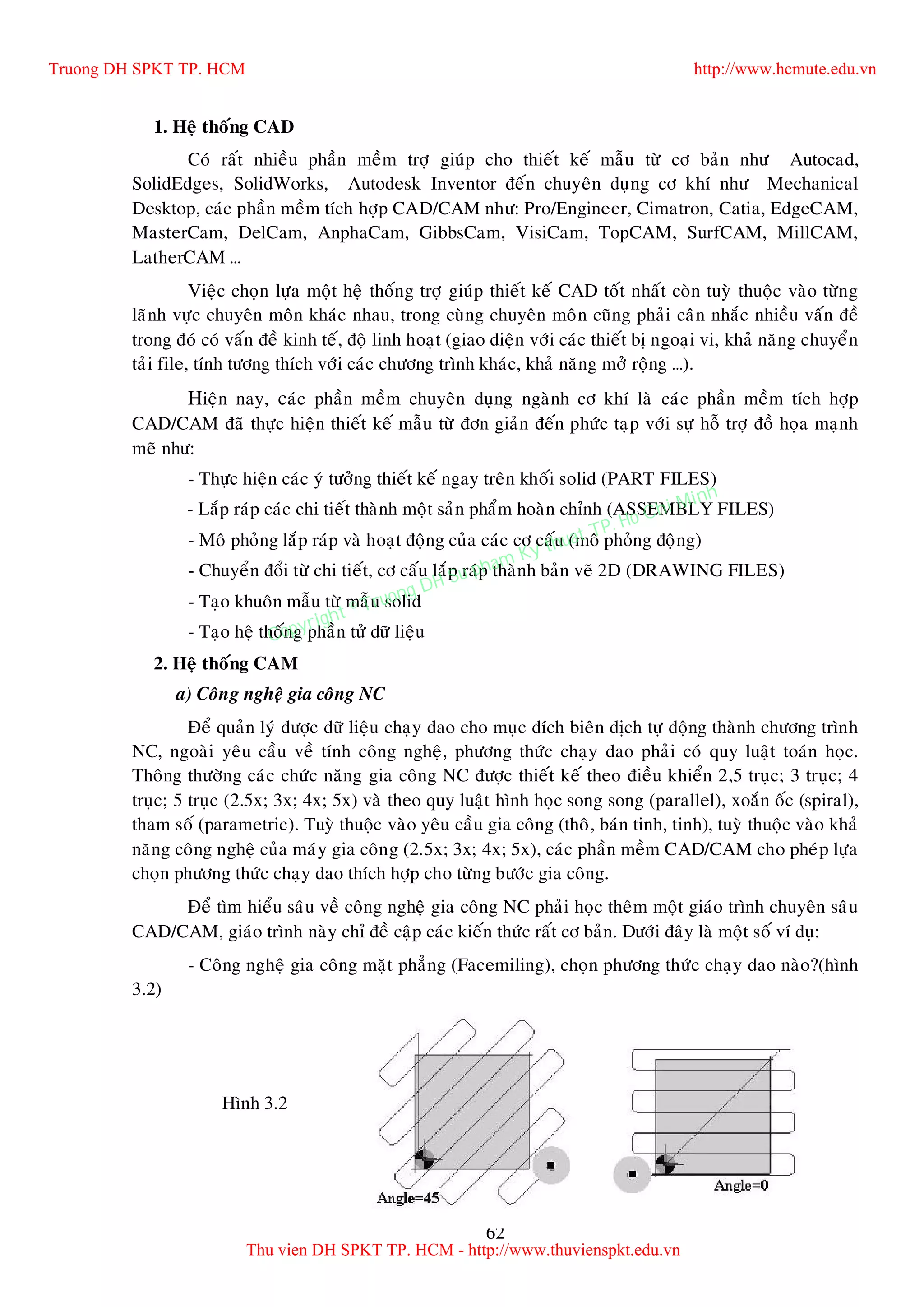 62
1. Heä thoáng CAD
Coù raát nhieàu phaàn meàm trôï giuùp cho thieát keá maãu töø cô baûn nhö Autocad,
SolidEdges, SolidWorks, Autodesk Inventor ñeán chuyeân duïng cô khí nhö Mechanical
Desktop, caùc phaàn meàm tích hôïp CAD/CAM nhö: Pro/Engineer, Cimatron, Catia, EdgeCAM,
MasterCam, DelCam, AnphaCam, GibbsCam, VisiCam, TopCAM, SurfCAM, MillCAM,
LatherCAM …
Vieäc choïn löïa moät heä thoáng trôï giuùp thieát keá CAD toát nhaát coøn tuyø thuoäc vaøo töøng
laõnh vöïc chuyeân moân khaùc nhau, trong cuøng chuyeân moân cuõng phaûi caân nhaéc nhieàu vaán ñeà
trong ñoù coù vaán ñeà kinh teá, ñoä linh hoaït (giao dieän vôùi caùc thieát bò ngoaïi vi, khaû naêng chuyeån
taûi file, tính töông thích vôùi caùc chöông trình khaùc, khaû naêng môû roäng …).
Hieän nay, caùc phaàn meàm chuyeân duïng ngaønh cô khí laø caùc phaàn meàm tích hôïp
CAD/CAM ñaõ thöïc hieän thieát keá maãu töø ñôn giaûn ñeán phöùc taïp vôùi söï hoã trôï ñoà hoïa maïnh
meõ nhö:
- Thöïc hieän caùc yù töôûng thieát keá ngay treân khoái solid (PART FILES)
- Laép raùp caùc chi tieát thaønh moät saûn phaåm hoaøn chænh (ASSEMBLY FILES)
- Moâ phoûng laép raùp vaø hoaït ñoäng cuûa caùc cô caáu (moâ phoûng ñoäng)
- Chuyeån ñoåi töø chi tieát, cô caáu laép raùp thaønh baûn veõ 2D (DRAWING FILES)
- Taïo khuoân maãu töø maãu solid
- Taïo heä thoáng phaàn töû döõ lieäu
2. Heä thoáng CAM
a) Coâng ngheä gia coâng NC
Ñeå quaûn lyù ñöôïc döõ lieäu chaïy dao cho muïc ñích bieân dòch töï ñoäng thaønh chöông trình
NC, ngoaøi yeâu caàu veà tính coâng ngheä, phöông thöùc chaïy dao phaûi coù quy luaät toaùn hoïc.
Thoâng thöôøng caùc chöùc naêng gia coâng NC ñöôïc thieát keá theo ñieàu khieån 2,5 truïc; 3 truïc; 4
truïc; 5 truïc (2.5x; 3x; 4x; 5x) vaø theo quy luaät hình hoïc song song (parallel), xoaén oác (spiral),
tham soá (parametric). Tuyø thuoäc vaøo yeâu caàu gia coâng (thoâ, baùn tinh, tinh), tuyø thuoäc vaøo khaû
naêng coâng ngheä cuûa maùy gia coâng (2.5x; 3x; 4x; 5x), caùc phaàn meàm CAD/CAM cho pheùp löïa
choïn phöông thöùc chaïy dao thích hôïp cho töøng böôùc gia coâng.
Ñeå tìm hieåu saâu veà coâng ngheä gia coâng NC phaûi hoïc theâm moät giaùo trình chuyeân saâu
CAD/CAM, giaùo trình naøy chæ ñeà caäp caùc kieán thöùc raát cô baûn. Döôùi ñaây laø moät soá ví duï:
- Coâng ngheä gia coâng maët phaúng (Facemiling), choïn phöông thöùc chaïy dao naøo?(hình
3.2)
Hình 3.2
Truong DH SPKT TP. HCM http://www.hcmute.edu.vn
Thu vien DH SPKT TP. HCM - http://www.thuvienspkt.edu.vn
Copyright © Truong DH Su pham Ky thuat TP. Ho Chi Minh
 