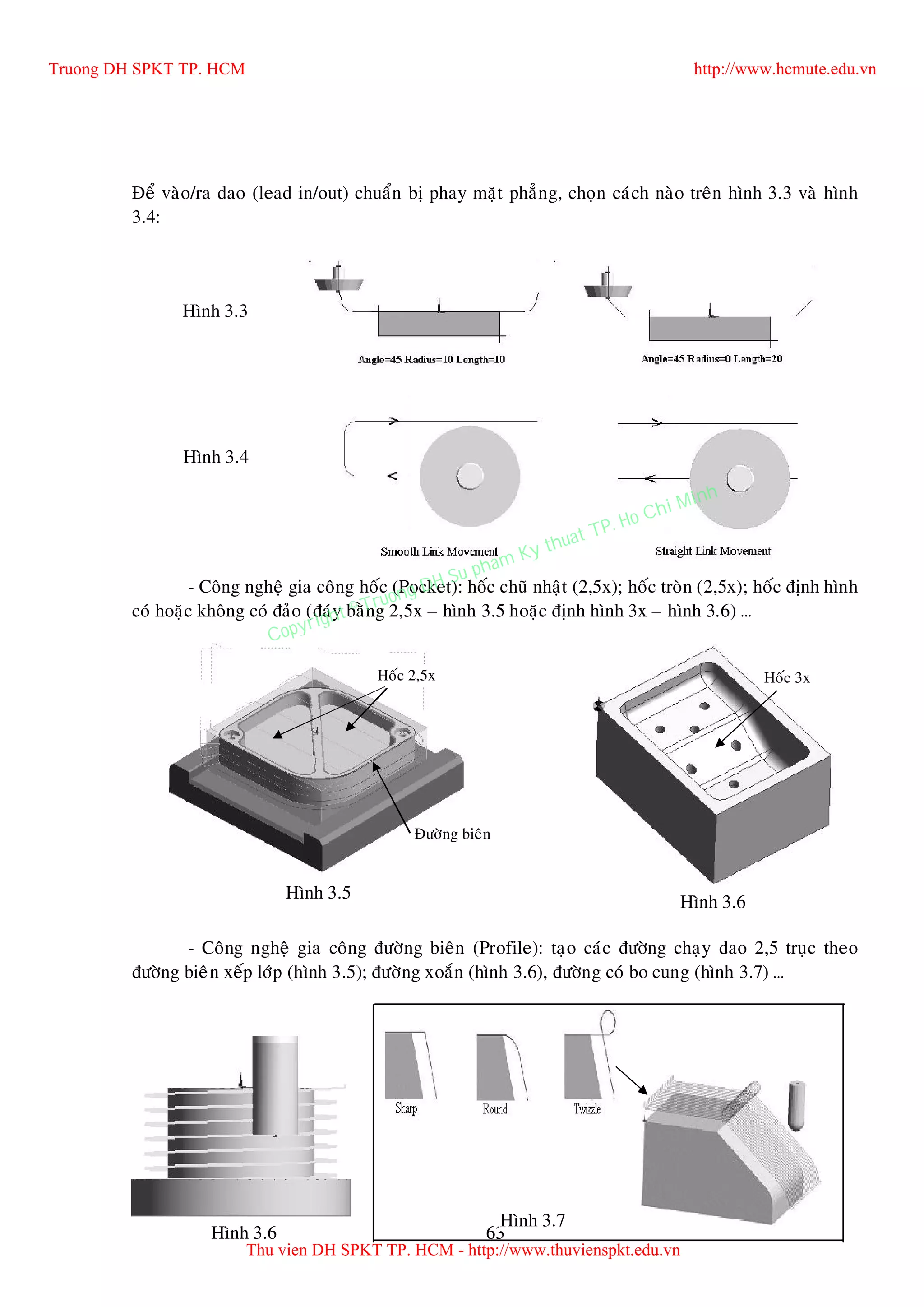 63
Ñeå vaøo/ra dao (lead in/out) chuaån bò phay maët phaúng, choïn caùch naøo treân hình 3.3 vaø hình
3.4:
- Coâng ngheä gia coâng hoác (Pocket): hoác chuõ nhaät (2,5x); hoác troøn (2,5x); hoác ñònh hình
coù hoaëc khoâng coù ñaûo (ñaùy baèng 2,5x – hình 3.5 hoaëc ñònh hình 3x – hình 3.6) …
- Coâng ngheä gia coâng ñöôøng bieân (Profile): taïo caùc ñöôøng chaïy dao 2,5 truïc theo
ñöôøng bieân xeáp lôùp (hình 3.5); ñöôøng xoaén (hình 3.6), ñöôøng coù bo cung (hình 3.7) …
Hình 3.3
Hình 3.4
Hoác 2,5x
Hình 3.5
Hoác 3x
Hình 3.6
Ñöôøng bieân
Hình 3.6
Hình 3.7
Truong DH SPKT TP. HCM http://www.hcmute.edu.vn
Thu vien DH SPKT TP. HCM - http://www.thuvienspkt.edu.vn
Copyright © Truong DH Su pham Ky thuat TP. Ho Chi Minh
 