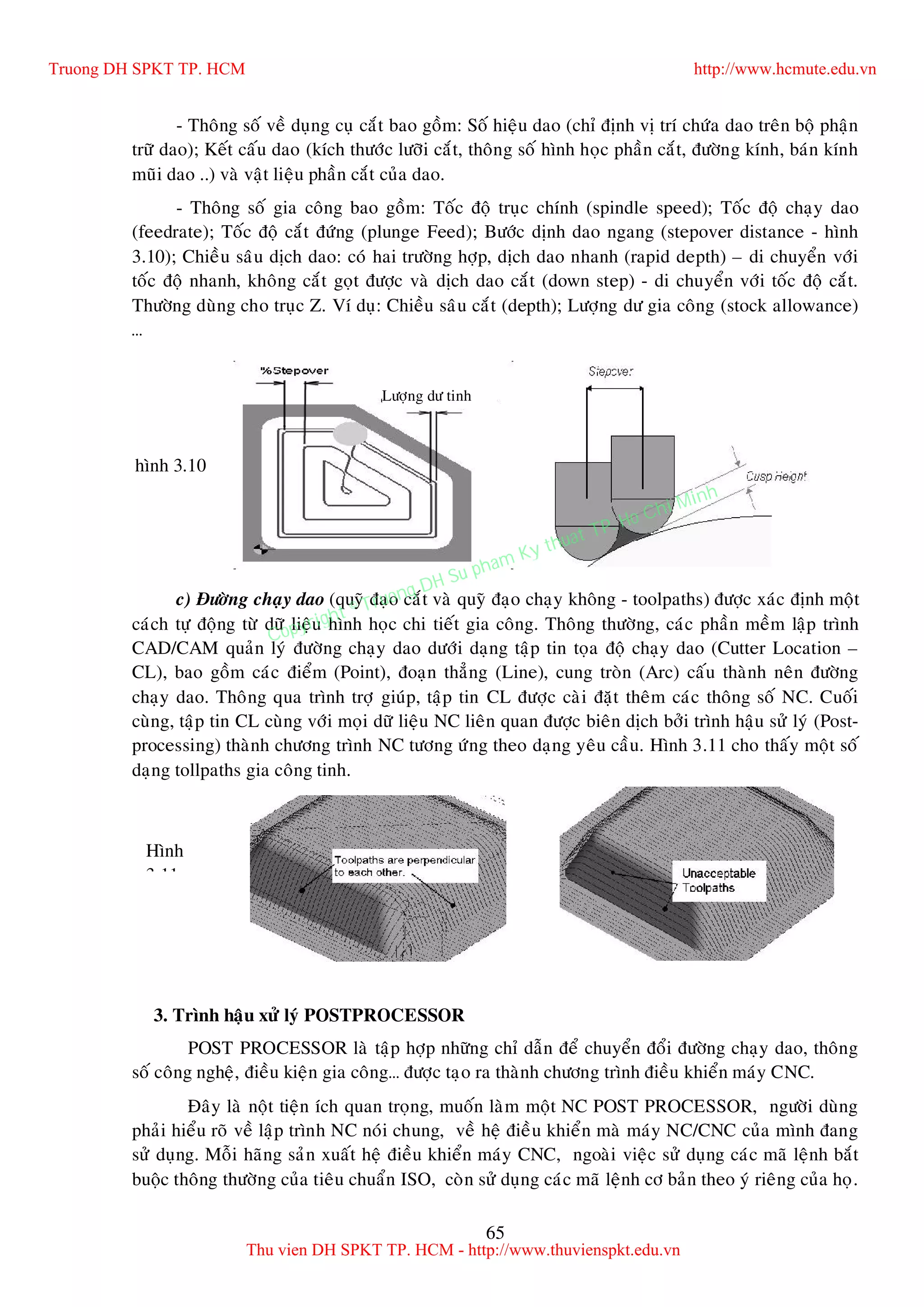 65
- Thoâng soá veà duïng cuï caét bao goàm: Soá hieäu dao (chæ ñònh vò trí chöùa dao treân boä phaän
tröõ dao); Keát caáu dao (kích thöôùc löôõi caét, thoâng soá hình hoïc phaàn caét, ñöôøng kính, baùn kính
muõi dao ..) vaø vaät lieäu phaàn caét cuûa dao.
- Thoâng soá gia coâng bao goàm: Toác ñoä truïc chính (spindle speed); Toác ñoä chaïy dao
(feedrate); Toác ñoä caét ñöùng (plunge Feed); Böôùc dònh dao ngang (stepover distance - hình
3.10); Chieàu saâu dòch dao: coù hai tröôøng hôïp, dòch dao nhanh (rapid depth) – di chuyeån vôùi
toác ñoä nhanh, khoâng caét goït ñöôïc vaø dòch dao caét (down step) - di chuyeån vôùi toác ñoä caét.
Thöôøng duøng cho truïc Z. Ví duï: Chieàu saâu caét (depth); Löôïng dö gia coâng (stock allowance)
…
c) Ñöôøng chaïy dao (quyõ ñaïo caét vaø quyõ ñaïo chaïy khoâng - toolpaths) ñöôïc xaùc ñònh moät
caùch töï ñoäng töø döõ lieäu hình hoïc chi tieát gia coâng. Thoâng thöôøng, caùc phaàn meàm laäp trình
CAD/CAM quaûn lyù ñöôøng chaïy dao döôùi daïng taäp tin toïa ñoä chaïy dao (Cutter Location –
CL), bao goàm caùc ñieåm (Point), ñoaïn thaúng (Line), cung troøn (Arc) caáu thaønh neân ñöôøng
chaïy dao. Thoâng qua trình trôï giuùp, taäp tin CL ñöôïc caøi ñaët theâm caùc thoâng soá NC. Cuoái
cuøng, taäp tin CL cuøng vôùi moïi döõ lieäu NC lieân quan ñöôïc bieân dòch bôûi trình haäu söû lyù (Post-
processing) thaønh chöông trình NC töông öùng theo daïng yeâu caàu. Hình 3.11 cho thaáy moät soá
daïng tollpaths gia coâng tinh.
3. Trình haäu xöû lyù POSTPROCESSOR
POST PROCESSOR laø taäp hôïp nhöõng chæ daãn ñeå chuyeån ñoåi ñöôøng chaïy dao, thoâng
soá coâng ngheä, ñieàu kieän gia coâng… ñöôïc taïo ra thaønh chöông trình ñieàu khieån maùy CNC.
Ñaây laø noät tieän ích quan troïng, muoán laøm moät NC POST PROCESSOR, ngöôøi duøng
phaûi hieåu roõ veà laäp trình NC noùi chung, veà heä ñieàu khieån maø maùy NC/CNC cuûa mình ñang
söû duïng. Moãi haõng saûn xuaát heä ñieàu khieån maùy CNC, ngoaøi vieäc söû duïng caùc maõ leänh baét
buoäc thoâng thöôøng cuûa tieâu chuaån ISO, coøn söû duïng caùc maõ leänh cô baûn theo yù rieâng cuûa hoï.
Löôïng dö tinh
hình 3.10
Hình
3.11
Truong DH SPKT TP. HCM http://www.hcmute.edu.vn
Thu vien DH SPKT TP. HCM - http://www.thuvienspkt.edu.vn
Copyright © Truong DH Su pham Ky thuat TP. Ho Chi Minh
 