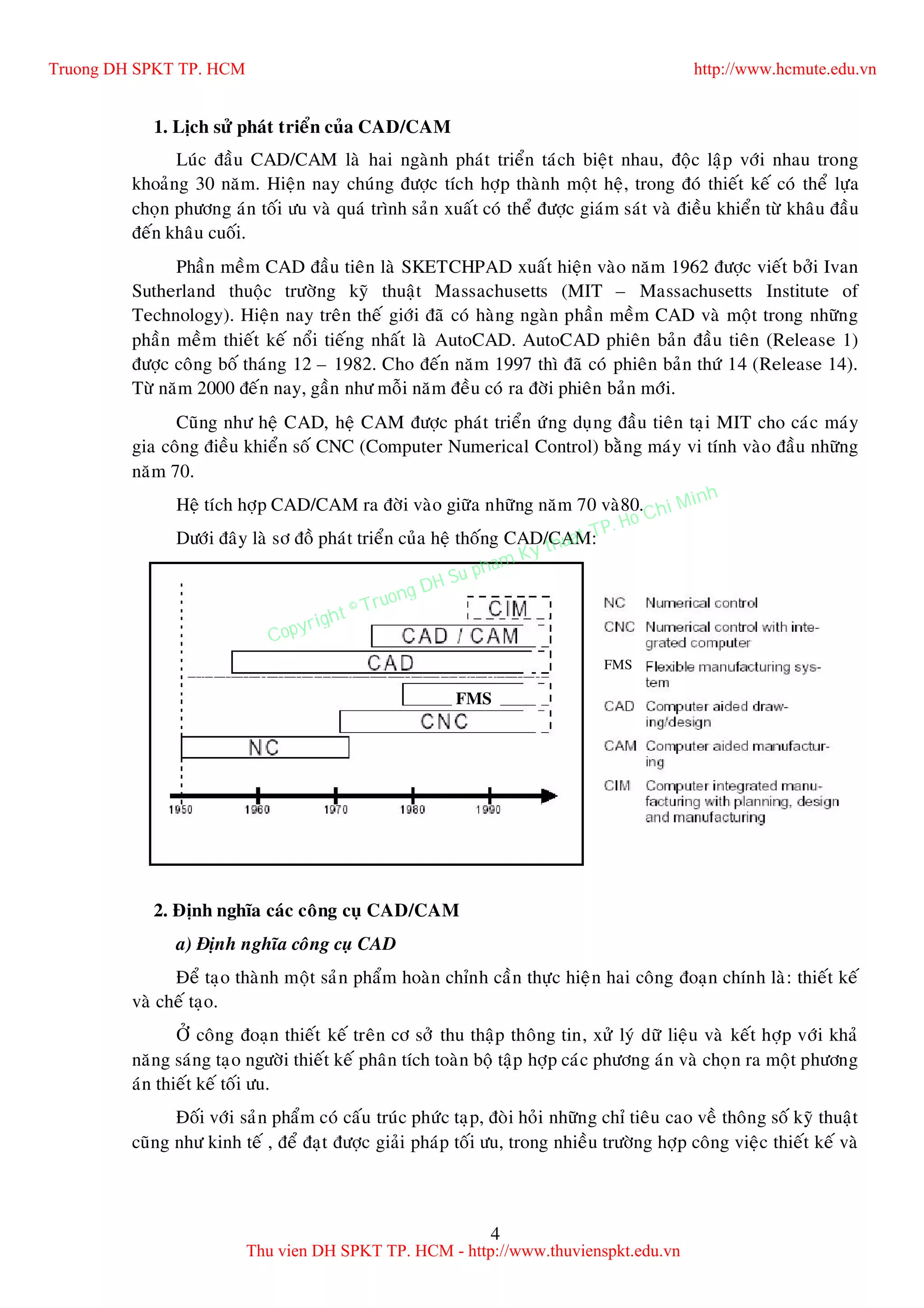 4
1. Lòch söû phaùt trieån cuûa CAD/CAM
Luùc ñaàu CAD/CAM laø hai ngaønh phaùt trieån taùch bieät nhau, ñoäc laäp vôùi nhau trong
khoaûng 30 naêm. Hieän nay chuùng ñöôïc tích hôïp thaønh moät heä, trong ñoù thieát keá coù theå löïa
choïn phöông aùn toái öu vaø quaù trình saûn xuaát coù theå ñöôïc giaùm saùt vaø ñieàu khieån töø khaâu ñaàu
ñeán khaâu cuoái.
Phaàn meàm CAD ñaàu tieân laø SKETCHPAD xuaát hieän vaøo naêm 1962 ñöôïc vieát bôûi Ivan
Sutherland thuoäc tröôøng kyõ thuaät Massachusetts (MIT – Massachusetts Institute of
Technology). Hieän nay treân theá giôùi ñaõ coù haøng ngaøn phaàn meàm CAD vaø moät trong nhöõng
phaàn meàm thieát keá noåi tieáng nhaát laø AutoCAD. AutoCAD phieân baûn ñaàu tieân (Release 1)
ñöôïc coâng boá thaùng 12 – 1982. Cho ñeán naêm 1997 thì ñaõ coù phieân baûn thöù 14 (Release 14).
Töø naêm 2000 ñeán nay, gaàn nhö moãi naêm ñeàu coù ra ñôøi phieân baûn môùi.
Cuõng nhö heä CAD, heä CAM ñöôïc phaùt trieån öùng duïng ñaàu tieân taïi MIT cho caùc maùy
gia coâng ñieàu khieån soá CNC (Computer Numerical Control) baèng maùy vi tính vaøo ñaàu nhöõng
naêm 70.
Heä tích hôïp CAD/CAM ra ñôøi vaøo giöõa nhöõng naêm 70 vaø80.
Döôùi ñaây laø sô ñoà phaùt trieån cuûa heä thoáng CAD/CAM:
2. Ñònh nghóa caùc coâng cuï CAD/CAM
a) Ñònh nghóa coâng cuï CAD
Ñeå taïo thaønh moät saûn phaåm hoaøn chænh caàn thöïc hieän hai coâng ñoaïn chính laø: thieát keá
vaø cheá taïo.
ÔÛ coâng ñoaïn thieát keá treân cô sôû thu thaäp thoâng tin, xöû lyù döõ lieäu vaø keát hôïp vôùi khaû
naêng saùng taïo ngöôøi thieát keá phaân tích toaøn boä taäp hôïp caùc phöông aùn vaø choïn ra moät phöông
aùn thieát keá toái öu.
Ñoái vôùi saûn phaåm coù caáu truùc phöùc taïp, ñoøi hoûi nhöõng chæ tieâu cao veà thoâng soá kyõ thuaät
cuõng nhö kinh teá , ñeå ñaït ñöôïc giaûi phaùp toái öu, trong nhieàu tröôøng hôïp coâng vieäc thieát keá vaø
FMS
FMS
Truong DH SPKT TP. HCM http://www.hcmute.edu.vn
Thu vien DH SPKT TP. HCM - http://www.thuvienspkt.edu.vn
Copyright © Truong DH Su pham Ky thuat TP. Ho Chi Minh
 