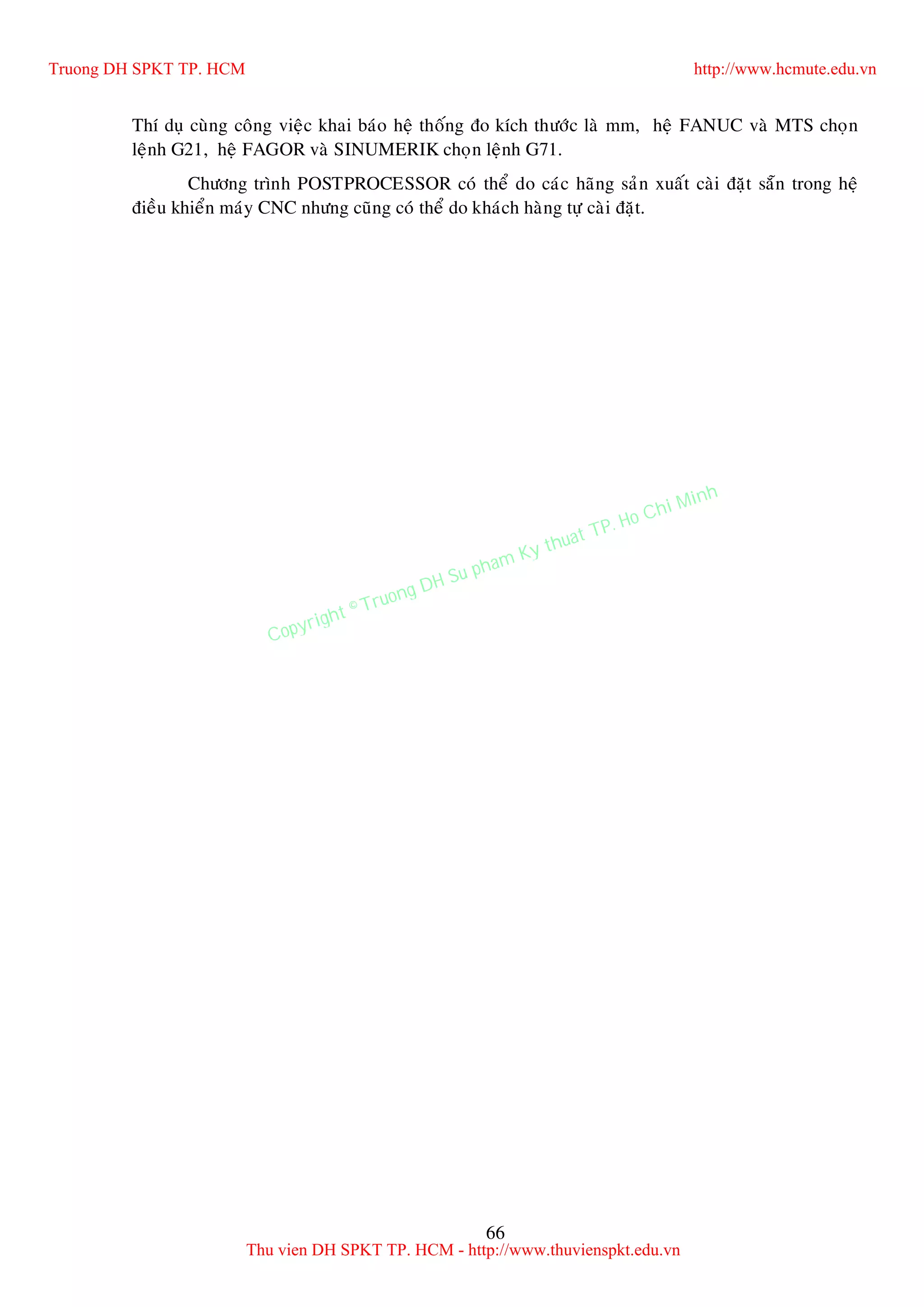 66
Thí duï cuøng coâng vieäc khai baùo heä thoáng ño kích thöôùc laø mm, heä FANUC vaø MTS choïn
leänh G21, heä FAGOR vaø SINUMERIK choïn leänh G71.
Chöông trình POSTPROCESSOR coù theå do caùc haõng saûn xuaát caøi ñaët saün trong heä
ñieàu khieån maùy CNC nhöng cuõng coù theå do khaùch haøng töï caøi ñaët.
Truong DH SPKT TP. HCM http://www.hcmute.edu.vn
Thu vien DH SPKT TP. HCM - http://www.thuvienspkt.edu.vn
Copyright © Truong DH Su pham Ky thuat TP. Ho Chi Minh
 